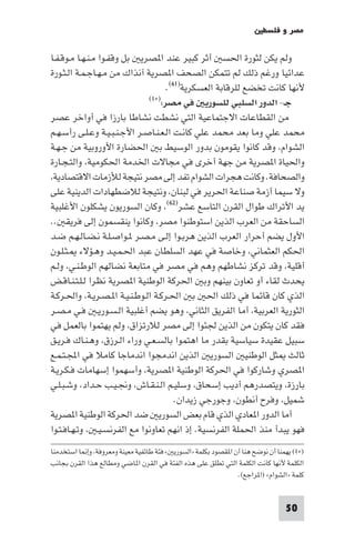 ‫ﻣﺼﺮ و ﻓﻠﺴﻄ‬

‫وﻟﻢ ﻳﻜﻦ ﻟﺜﻮرة اﳊﺴ أﺛﺮ ﻛﺒﻴﺮ ﻋﻨﺪ ا ﺼﺮﻳ ﺑﻞ وﻗﻔـﻮا ﻣـﻨـﻬـﺎ ﻣـﻮﻗـﻔـﺎ‬
‫ﻋﺪاﺋﻴﺎ ورﻏﻢ ذﻟﻚ ﻟﻢ ﺗﺘﻤﻜﻦ اﻟﺼﺤﻒ ا ﺼﺮﻳﺔ آﻧﺬاك ﻣﻦ ﻣـﻬـﺎﺟـﻤـﺔ اﻟـﺜـﻮرة‬
                                    ‫ﻷﻧﻬﺎ ﻛﺎﻧﺖ ﺗﺨﻀﻊ ﻟﻠﺮﻗﺎﺑﺔ اﻟﻌﺴﻜﺮﻳﺔ)١٦(.‬
                              ‫ﺟـ- اﻟﺪور اﻟﺴﻠﺒﻲ ﻟﻠﺴﻮرﻳ ﻓﻲ ﻣﺼﺮ:)×١(‬

‫ﻣﻦ اﻟﻘﻄﺎﻋﺎت اﻻﺟﺘﻤﺎﻋﻴﺔ اﻟﺘﻲ ﻧﺸﻄﺖ ﻧﺸﺎﻃﺎ ﺑﺎرزا ﻓﻲ أواﺧﺮ ﻋﺼﺮ‬
‫ﻣﺤﻤﺪ ﻋﻠﻲ وﻣﺎ ﺑﻌﺪ ﻣﺤﻤﺪ ﻋﻠﻲ ﻛﺎﻧـﺖ اﻟـﻌـﻨـﺎﺻـﺮ اﻷﺟـﻨـﺒـﻴـﺔ وﻋـﻠـﻰ رأﺳـﻬـﻢ‬
‫اﻟﺸﻮام وﻗﺪ ﻛﺎﻧﻮا ﻳﻘﻮﻣﻮن ﺑﺪور اﻟﻮﺳﻴﻂ ﺑ اﳊﻀﺎرة اﻷوروﺑﻴﺔ ﻣﻦ ﺟـﻬـﺔ‬
‫واﳊﻴﺎة ا ﺼﺮﻳﺔ ﻣﻦ ﺟﻬﺔ أﺧﺮى ﻓﻲ ﻣﺠﺎﻻت اﳋﺪﻣﺔ اﳊﻜﻮﻣﻴﺔ واﻟﺘـﺠـﺎرة‬
 ‫واﻟﺼﺤﺎﻓﺔ. وﻛﺎﻧﺖ ﻫﺠﺮات اﻟﺸﻮام ﺗﻔﺪ إﻟﻰ ﻣﺼﺮ ﻧﺘﻴﺠﺔ ﻟﻸزﻣﺎت اﻻﻗﺘﺼﺎدﻳﺔ‬
‫وﻻ ﺳﻴﻤﺎ أزﻣﺔ ﺻﻨﺎﻋﺔ اﳊﺮﻳﺮ ﻓﻲ ﻟﺒﻨﺎن وﻧﺘﻴﺠﺔ ﻟﻼﺿﻄﻬﺎدات اﻟﺪﻳﻨﻴﺔ ﻋﻠﻰ‬
‫ﻳﺪ اﻷﺗﺮاك ﻃﻮال اﻟﻘﺮن اﻟﺘﺎﺳﻊ ﻋﺸﺮ)٢٦( وﻛﺎن اﻟﺴﻮرﻳﻮن ﻳﺸﻜﻠﻮن اﻷﻏﻠﺒﻴﺔ‬
‫اﻟﺴﺎﺣﻘﺔ ﻣﻦ اﻟﻌﺮب اﻟﺬﻳﻦ اﺳﺘﻮﻃﻨﻮا ﻣﺼﺮ وﻛﺎﻧﻮا ﻳﻨﻘﺴﻤﻮن إﻟﻰ ﻓﺮﻳﻘ ..‬
‫اﻷول ﻳﻀﻢ أﺣﺮار اﻟﻌﺮب اﻟﺬﻳﻦ ﻫﺮﺑـﻮا إﻟـﻰ ﻣـﺼـﺮ ـﻮاﺻـﻠـﺔ ﻧـﻀـﺎﻟـﻬـﻢ ﺿـﺪ‬
‫اﳊﻜﻢ اﻟﻌﺜﻤﺎﻧﻲ وﺧﺎﺻﺔ ﻓﻲ ﻋﻬﺪ اﻟﺴﻠﻄﺎن ﻋﺒﺪ اﳊـﻤـﻴـﺪ وﻫـﺆﻻء ـﺜـﻠـﻮن‬
‫أﻗﻠﻴﺔ وﻗﺪ ﺗﺮﻛﺰ ﻧﺸﺎﻃﻬﻢ وﻫﻢ ﻓﻲ ﻣﺼﺮ ﻓﻲ ﻣﺘﺎﺑﻌﺔ ﻧﻀﺎﻟﻬﻢ اﻟﻮﻃـﻨـﻲ وﻟـﻢ‬
‫ﻳﺤﺪث ﻟﻘﺎء أو ﺗﻌﺎون ﺑﻴﻨﻬﻢ وﺑ اﳊﺮﻛﺔ اﻟﻮﻃﻨﻴﺔ ا ﺼﺮﻳﺔ ﻧﻈﺮا ﻟـﻠـﺘـﻨـﺎﻗـﺾ‬
‫اﻟﺬي ﻛﺎن ﻗﺎﺋﻤﺎ ﻓﻲ ذﻟﻚ اﳊ ﺑ اﳊـﺮﻛـﺔ اﻟـﻮﻃـﻨـﻴـﺔ ا ـﺼـﺮﻳـﺔ واﳊـﺮﻛـﺔ‬
‫اﻟﺜﻮرﻳﺔ اﻟﻌﺮﺑﻴﺔ أﻣﺎ اﻟﻔﺮﻳﻖ اﻟﺜﺎﻧﻲ وﻫﻮ ﻳﻀﻢ أﻏﻠﺒﻴﺔ اﻟـﺴـﻮرﻳـ ﻓـﻲ ﻣـﺼـﺮ‬
‫ﻓﻘﺪ ﻛﺎن ﻳﺘﻜﻮن ﻣﻦ اﻟﺬﻳﻦ ﳉﺌﻮا إﻟﻰ ﻣﺼﺮ ﻟﻼرﺗﺰاق وﻟﻢ ﻳﻬﺘﻤﻮا ﺑﺎﻟﻌﻤﻞ ﻓﻲ‬
‫ﺳﺒﻴﻞ ﻋﻘﻴﺪة ﺳﻴﺎﺳﻴﺔ ﺑﻘﺪر ﻣﺎ اﻫﺘﻤﻮا ﺑﺎﻟﺴـﻌـﻲ وراء اﻟـﺮزق وﻫـﻨـﺎك ﻓـﺮﻳـﻖ‬
‫ﺛﺎﻟﺚ ﺜﻞ اﻟﻮﻃﻨﻴ اﻟﺴﻮرﻳ اﻟﺬﻳﻦ اﻧﺪﻣﺠﻮا اﻧﺪﻣﺎﺟﺎ ﻛﺎﻣﻼ ﻓﻲ اﺠﻤﻟـﺘـﻤـﻊ‬
‫ا ﺼﺮي وﺷﺎرﻛﻮا ﻓﻲ اﳊﺮﻛﺔ اﻟﻮﻃﻨﻴﺔ ا ﺼﺮﻳﺔ وأﺳﻬﻤﻮا إﺳﻬﺎﻣﺎت ﻓـﻜـﺮﻳـﺔ‬
‫ﺑﺎرزة وﻳﺘﺼﺪرﻫﻢ أدﻳﺐ إﺳﺤﺎق وﺳﻠﻴـﻢ اﻟـﻨـﻘـﺎش وﳒـﻴـﺐ ﺣـﺪاد وﺷـﺒـﻠـﻲ‬
                                       ‫ﺷﻤﻴﻞ وﻓﺮح أﻧﻄﻮن وﺟﻮرﺟﻲ زﻳﺪان.‬
‫أﻣﺎ اﻟﺪور ا ﻌﺎدي اﻟﺬي ﻗﺎم ﺑﻌﺾ اﻟﺴﻮرﻳ ﺿﺪ اﳊﺮﻛﺔ اﻟﻮﻃﻨﻴﺔ ا ﺼﺮﻳﺔ‬
‫ﻓﻬﻮ ﻳﺒﺪأ ﻣﻨﺬ اﳊﻤﻠﺔ اﻟﻔﺮﻧﺴﻴﺔ. إذ اﻧﻬﻢ ﺗﻌﺎوﻧﻮا ﻣﻊ اﻟﻔﺮﻧﺴـﻴـ وﺗـﻬـﺎﻓـﺘـﻮا‬
‫)×١( ﻳﻬﻤﻨﺎ أن ﻧﻮﺿﺢ ﻫﻨﺎ أن ا ﻘﺼﻮد ﺑﻜﻠﻤﺔ »اﻟﺴﻮرﻳ « ﻓﺌﺔ ﻃﺎﺋﻔﻴﺔ ﻣﻌﻴﻨﺔ وﻣﻌﺮوﻓﺔ وإ ﺎ اﺳﺘﺨﺪﻣﻨﺎ‬
‫اﻟﻜﻠﻤﺔ ﻷﻧﻬﺎ ﻛﺎﻧﺖ اﻟﻜﻠﻤﺔ اﻟﺘﻲ ﺗﻄﻠﻖ ﻋﻠﻰ ﻫﺬه اﻟﻔﺌﺔ ﻓﻲ اﻟﻘﺮن ا ﺎﺿﻲ وﻣﻄﺎﻟﻊ ﻫﺬا اﻟﻘﺮن ﺑﺠﺎﻧﺐ‬
                                                               ‫ﻛﻠﻤﺔ »اﻟﺸﻮام« )ا ﺮاﺟﻊ(.‬


                                                                                ‫05‬
 