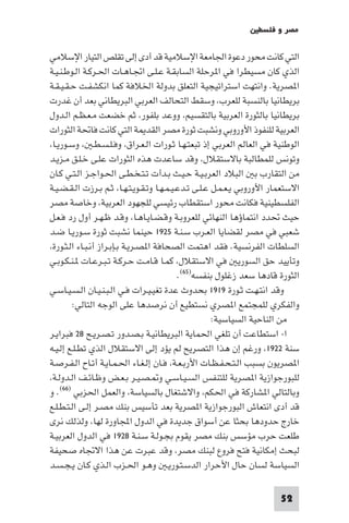 ‫ﻣﺼﺮ و ﻓﻠﺴﻄ‬

‫اﻟﺘﻲ ﻛﺎﻧﺖ ﻣﺤﻮر دﻋﻮة اﳉﺎﻣﻌﺔ اﻹﺳﻼﻣﻴﺔ ﻗﺪ أدى إﻟﻰ ﺗﻘﻠﺺ اﻟﺘﻴﺎر اﻹﺳﻼﻣﻲ‬
‫اﻟﺬي ﻛﺎن ﻣﺴﻴﻄﺮا ﻓﻲ ا ﺮﺣﻠﺔ اﻟﺴﺎﺑﻘـﺔ ﻋـﻠـﻰ اﲡـﺎﻫـﺎت اﳊـﺮﻛـﺔ اﻟـﻮﻃـﻨـﻴـﺔ‬
‫ا ﺼﺮﻳﺔ. واﻧﺘﻬﺖ اﺳﺘﺮاﺗﻴﺠﻴﺔ اﻟﺘﻌﻠﻖ ﺑﺪوﻟﺔ اﳋﻼﻓﺔ ﻛﻤﺎ اﻧﻜﺸﻔـﺖ ﺣـﻘـﻴـﻘـﺔ‬
‫ﺑﺮﻳﻄﺎﻧﻴﺎ ﺑﺎﻟﻨﺴﺒﺔ ﻟﻠﻌﺮب وﺳﻘﻂ اﻟﺘﺤﺎﻟﻒ اﻟﻌﺮﺑﻲ اﻟﺒﺮﻳﻄﺎﻧﻲ ﺑﻌﺪ أن ﻏﺪرت‬
‫ﺑﺮﻳﻄﺎﻧﻴﺎ ﺑﺎﻟﺜﻮرة اﻟﻌﺮﺑﻴﺔ ﺑﺎﻟﺘﻘﺴﻴﻢ ووﻋﺪ ﺑﻠﻔﻮر ﺛﻢ ﺧﻀﻌﺖ ﻣـﻌـﻈـﻢ اﻟـﺪول‬
‫اﻟﻌﺮﺑﻴﺔ ﻟﻠﻨﻔﻮذ اﻷوروﺑﻲ وﻧﺸﺒﺖ ﺛﻮرة ﻣﺼﺮ اﻟﻘﺪ ﺔ اﻟﺘﻲ ﻛﺎﻧﺖ ﻓﺎﲢﺔ اﻟﺜﻮرات‬
 ‫اﻟﻮﻃﻨﻴﺔ ﻓﻲ اﻟﻌﺎﻟﻢ اﻟﻌﺮﺑﻲ إذ ﺗﺒﻌﺘـﻬـﺎ ﺛـﻮرات اﻟـﻌـﺮاق وﻓـﻠـﺴـﻄـ وﺳـﻮرﻳـﺎ‬
‫وﺗﻮﻧﺲ ﻟﻠﻤﻄﺎﻟﺒﺔ ﺑﺎﻻﺳﺘﻘﻼل وﻗﺪ ﺳﺎﻋﺪت ﻫﺬه اﻟﺜﻮرات ﻋﻠـﻰ ﺧـﻠـﻖ ﻣـﺰﻳـﺪ‬
‫ﻣﻦ اﻟﺘﻘﺎرب ﺑ اﻟﺒﻼد اﻟﻌﺮﺑـﻴـﺔ ﺣـﻴـﺚ ﺑـﺪأت ﺗـﺘـﺨـﻄـﻰ اﳊـﻮاﺟـﺰ اﻟـﺘـﻲ ﻛـﺎن‬
‫اﻻﺳﺘﻌﻤﺎر اﻷوروﺑﻲ ﻳـﻌـﻤـﻞ ﻋـﻠـﻰ ﺗـﺪﻋـﻴـﻤـﻬـﺎ وﺗـﻘـﻮﻳـﺘـﻬـﺎ ﺛـﻢ ﺑـﺮزت اﻟـﻘـﻀـﻴـﺔ‬
‫اﻟﻔﻠﺴﻄﻴﻨﻴﺔ ﻓﻜﺎﻧﺖ ﻣﺤﻮر اﺳﺘﻘﻄﺎب رﺋﻴﺴﻲ ﻟﻠﺠﻬﻮد اﻟﻌﺮﺑﻴﺔ وﺧﺎﺻﺔ ﻣﺼﺮ‬
‫ﺣﻴﺚ ﲢﺪد اﻧﺘﻤﺎؤﻫﺎ اﻟﻨﻬﺎﺋﻲ ﻟﻠﻌﺮوﺑـﺔ وﻗـﻀـﺎﻳـﺎﻫـﺎ وﻗـﺪ ﻇـﻬـﺮ أول رد ﻓـﻌـﻞ‬
‫ﺷﻌﺒﻲ ﻓﻲ ﻣﺼﺮ ﻟﻘﻀﺎﻳﺎ اﻟﻌـﺮب ﺳـﻨـﺔ ٥٢٩١ ﺣﻴﻨﻤﺎ ﻧﺸﺒﺖ ﺛﻮرة ﺳـﻮرﻳـﺎ ﺿـﺪ‬
 ‫اﻟﺴﻠﻄﺎت اﻟﻔﺮﻧﺴﻴﺔ. ﻓﻘﺪ اﻫﺘﻤﺖ اﻟﺼﺤﺎﻓﺔ ا ﺼـﺮﻳـﺔ ﺑـﺈﺑـﺮاز أﻧـﺒـﺎء اﻟـﺜـﻮرة‬
‫وﺗﺄﻳﻴﺪ ﺣﻖ اﻟﺴﻮرﻳ ﻓﻲ اﻻﺳﺘﻘﻼل ﻛﻤـﺎ ﻗـﺎﻣـﺖ ﺣـﺮﻛـﺔ ﺗـﺒـﺮﻋـﺎت ـﻨـﻜـﻮﺑـﻲ‬
                                           ‫اﻟﺜﻮرة ﻗﺎدﻫﺎ ﺳﻌﺪ زﻏﻠﻮل ﺑﻨﻔﺴﻪ)٥٦(.‬
‫وﻗﺪ اﻧﺘـﻬـﺖ ﺛـﻮرة ٩١٩١ ﺑﺤﺪوث ﻋﺪة ﺗﻐﻴـﻴـﺮات ﻓـﻲ اﻟـﺒـﻨـﻴـﺎن اﻟـﺴـﻴـﺎﺳـﻲ‬
         ‫واﻟﻔﻜﺮي ﻟﻠﻤﺠﺘﻤﻊ ا ﺼﺮي ﻧﺴﺘﻄﻴﻊ أن ﻧﺮﺻﺪﻫﺎ ﻋﻠﻰ اﻟﻮﺟﻪ اﻟﺘﺎﻟﻲ:‬
                                                      ‫ﻣﻦ اﻟﻨﺎﺣﻴﺔ اﻟﺴﻴﺎﺳﻴﺔ:‬
‫ا- اﺳﺘﻄﺎﻋﺖ أن ﺗﻠﻐﻲ اﳊﻤﺎﻳﺔ اﻟﺒﺮﻳﻄﺎﻧﻴـﺔ ﺑـﺼـﺪور ﺗـﺼـﺮﻳـﺢ ٨٢ ﻓﺒﺮاﻳـﺮ‬
‫ﺳﻨﺔ ٢٢٩١ ورﻏﻢ إن ﻫﺬا اﻟﺘﺼﺮﻳﺢ ﻟﻢ ﻳﺆد إﻟﻰ اﻻﺳﺘﻘﻼل اﻟﺬي ﺗﻄـﻠـﻊ إﻟـﻴـﻪ‬
‫ا ﺼﺮﻳﻮن ﺑﺴﺒﺐ اﻟـﺘـﺤـﻔـﻈـﺎت اﻷرﺑـﻌـﺔ ﻓـﺎن إﻟـﻐـﺎء اﳊـﻤـﺎﻳـﺔ أﺗـﺎح اﻟـﻔـﺮﺻـﺔ‬
 ‫ﻟﻠﺒﻮرﺟﻮازﻳﺔ ا ﺼﺮﻳﺔ ﻟﻠﺘﻨﻔﺲ اﻟﺴـﻴـﺎﺳـﻲ و ـﺼـﻴـﺮ ﺑـﻌـﺾ وﻇـﺎﺋـﻒ اﻟـﺪوﻟـﺔ‬
‫وﺑﺎﻟﺘﺎﻟﻲ ا ﺸﺎرﻛﺔ ﻓﻲ اﳊﻜﻢ واﻻﺷﺘﻐﺎل ﺑﺎﻟﺴﻴﺎﺳﺔ واﻟﻌﻤﻞ اﳊﺰﺑﻲ )٦٦(. و‬
‫ﻗﺪ أدى اﻧﺘﻌﺎش اﻟﺒﻮرﺟﻮازﻳﺔ ا ﺼﺮﻳﺔ ﺑﻌﺪ ﺗﺄﺳﻴﺲ ﺑﻨﻚ ﻣﺼـﺮ إﻟـﻰ اﻟـﺘـﻄـﻠـﻊ‬
‫ﺧﺎرج ﺣﺪودﻫﺎ ﺑﺤﺜﺎ ﻋﻦ أﺳﻮاق ﺟﺪﻳﺪة ﻓﻲ اﻟﺪول اﺠﻤﻟﺎورة ﻟﻬﺎ وﻟﺬﻟﻚ ﻧﺮى‬
‫ﻃﻠﻌﺖ ﺣﺮب ﻣﺆﺳﺲ ﺑﻨﻚ ﻣﺼﺮ ﻳﻘﻮم ﺑﺠـﻮﻟـﺔ ﺳـﻨـﺔ ٨٢٩١ ﻓﻲ اﻟﺪول اﻟﻌﺮﺑﻴـﺔ‬
‫ﻟﺒﺤﺚ إﻣﻜﺎﻧﻴﺔ ﻓﺘﺢ ﻓﺮوع ﻟﺒﻨﻚ ﻣﺼﺮ وﻗﺪ ﻋﺒﺮت ﻋﻦ ﻫﺬا اﻻﲡﺎه ﺻﺤﻴﻔﺔ‬
‫اﻟﺴﻴﺎﺳﺔ ﻟﺴﺎن ﺣﺎل اﻷﺣﺮار اﻟﺪﺳـﺘـﻮرﻳـ وﻫـﻮ اﳊـﺰب اﻟـﺬي ﻛـﺎن ﻳـﺠـﺴـﺪ‬

                                                                        ‫25‬
 