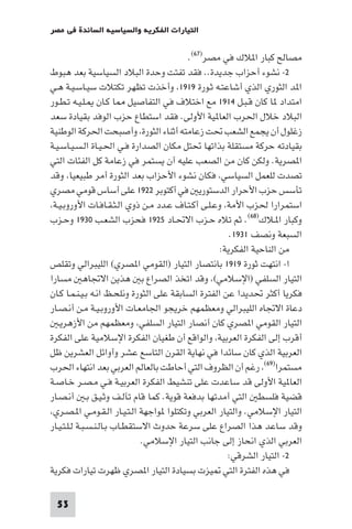 ‫اﻟﺘﻴﺎرات اﻟﻔﻜﺮﻳﺔ واﻟﺴﻴﺎﺳﻴﺔ اﻟﺴﺎﺋﺪة ﻓﻲ ﻣﺼﺮ‬

                                          ‫ﻣﺼﺎﻟﺢ ﻛﺒﺎر ا ﻼك ﻓﻲ ﻣﺼﺮ)٧٦(.‬
‫٢- ﻧﺸﻮء أﺣﺰاب ﺟﺪﻳﺪة.. ﻓﻘﺪ ﺗﻔﺘﺖ وﺣﺪة اﻟﺒﻼد اﻟﺴﻴﺎﺳﻴﺔ ﺑﻌﺪ ﻫﺒﻮط‬
‫ا ﺪ اﻟﺜﻮري اﻟﺬي أﺷﺎﻋﺘـﻪ ﺛـﻮرة ٩١٩١ وأﺧﺬت ﺗﻈﻬﺮ ﺗﻜﺘﻼت ﺳﻴـﺎﺳـﻴـﺔ ﻫـﻲ‬
‫اﻣﺘﺪاد ﺎ ﻛﺎن ﻗـﺒـﻞ ٤١٩١ ﻣﻊ اﺧﺘﻼف ﻓﻲ اﻟﺘﻔﺎﺻﻴﻞ ﺎ ﻛـﺎن ـﻠـﻴـﻪ ﺗـﻄـﻮر‬
‫اﻟﺒﻼد ﺧﻼل اﳊﺮب اﻟﻌﺎ ﻴﺔ اﻷوﻟﻰ. ﻓﻘﺪ اﺳﺘﻄﺎع ﺣﺰب اﻟﻮﻓﺪ ﺑﻘﻴﺎدة ﺳﻌﺪ‬
‫زﻏﻠﻮل أن ﻳﺠﻤﻊ اﻟﺸﻌﺐ ﲢﺖ زﻋﺎﻣﺘﻪ أﺛﻨﺎء اﻟﺜﻮرة وأﺻﺒﺤﺖ اﳊﺮﻛﺔ اﻟﻮﻃﻨﻴﺔ‬
‫ﺑﻘﻴﺎدﺗﻪ ﺣﺮﻛﺔ ﻣﺴﺘﻘﻠﺔ ﺑﺬاﺗﻬﺎ ﲢﺘﻞ ﻣﻜﺎن اﻟﺼﺪارة ﻓـﻲ اﳊـﻴـﺎة اﻟـﺴـﻴـﺎﺳـﻴـﺔ‬
‫ا ﺼﺮﻳﺔ. وﻟﻜﻦ ﻛﺎن ﻣﻦ اﻟﺼﻌﺐ ﻋﻠﻴﻪ أن ﻳﺴﺘﻤﺮ ﻓﻲ زﻋﺎﻣﺔ ﻛﻞ اﻟﻔﺌﺎت اﻟﺘﻲ‬
‫ﺗﺼﺪت ﻟﻠﻌﻤﻞ اﻟﺴﻴﺎﺳﻲ ﻓﻜﺎن ﻧﺸﻮء اﻷﺣﺰاب ﺑﻌﺪ اﻟﺜﻮرة أﻣﺮ ﻃﺒﻴﻌﻴﺎ وﻗﺪ‬
‫ﺗﺄﺳﺲ ﺣﺰب اﻷﺣﺮار اﻟﺪﺳﺘﻮرﻳ ﻓﻲ أﻛﺘﻮﺑﺮ ٢٢٩١ ﻋﻠﻰ أﺳﺎس ﻗﻮﻣﻲ ﻣﺼﺮي‬
 ‫اﺳﺘﻤﺮارا ﳊﺰب اﻷﻣﺔ وﻋـﻠـﻰ أﻛـﺘـﺎف ﻋـﺪد ﻣـﻦ ذوي اﻟـﺜـﻘـﺎﻓـﺎت اﻷوروﺑـﻴـﺔ‬
‫وﻛﺒﺎر ا ـﻼك)٨٦(. ﺛﻢ ﺗﻼه ﺣـﺰب اﻻﲢـﺎد ٥٢٩١ ﻓﺤﺰب اﻟﺸﻌـﺐ ٠٣٩١ وﺣـﺰب‬
                                                       ‫اﻟﺴﺒﻌﺔ وﻧﺼﻒ ١٣٩١.‬
                                                    ‫ﻣﻦ اﻟﻨﺎﺣﻴﺔ اﻟﻔﻜﺮﻳﺔ:‬
‫ا- اﻧﺘﻬﺖ ﺛﻮرة ٩١٩١ ﺑﺎﻧﺘﺼﺎر اﻟﺘﻴﺎر )اﻟﻘﻮﻣﻲ ا ﺼﺮي( اﻟﻠﻴﺒﺮاﻟﻲ وﺗﻘﻠﺺ‬
‫اﻟﺘﻴﺎر اﻟﺴﻠﻔﻲ )اﻹﺳﻼﻣﻲ( وﻗﺪ اﺗﺨﺬ اﻟﺼﺮاع ﺑ ﻫﺬﻳﻦ اﻻﲡﺎﻫ ﻣﺴﺎرا‬
‫ﻓﻜﺮﻳﺎ أﻛﺜﺮ ﲢﺪﻳﺪا ﻋﻦ اﻟﻔﺘﺮة اﻟﺴﺎﺑﻘﺔ ﻋﻠﻰ اﻟﺜﻮرة وﻧﻠﺤـﻆ اﻧـﻪ ﺑـﻴـﻨـﻤـﺎ ﻛـﺎن‬
‫دﻋﺎة اﻻﲡﺎه اﻟﻠﻴﺒﺮاﻟﻲ وﻣﻌﻈﻤﻬﻢ ﺧﺮﻳﺠﻮ اﳉﺎﻣﻌـﺎت اﻷوروﺑـﻴـﺔ ﻣـﻦ أﻧـﺼـﺎر‬
   ‫اﻟﺘﻴﺎر اﻟﻘﻮﻣﻲ ا ﺼﺮي ﻛﺎن أﻧﺼﺎر اﻟﺘﻴﺎر اﻟﺴﻠﻔﻲ وﻣﻌﻈﻤﻬﻢ ﻣﻦ اﻷزﻫﺮﻳـ‬
‫أﻗﺮب إﻟﻰ اﻟﻔﻜﺮة اﻟﻌﺮﺑﻴﺔ واﻟﻮاﻗﻊ أن ﻃﻐﻴﺎن اﻟﻔﻜﺮة اﻹﺳﻼﻣﻴﺔ ﻋﻠﻰ اﻟﻔﻜﺮة‬
‫اﻟﻌﺮﺑﻴﺔ اﻟﺬي ﻛﺎن ﺳﺎﺋﺪا ﻓﻲ ﻧﻬﺎﻳﺔ اﻟﻘﺮن اﻟﺘﺎﺳﻊ ﻋﺸﺮ وأواﺋﻞ اﻟﻌﺸﺮﻳﻦ ﻇﻞ‬
‫ﻣﺴﺘﻤﺮا)٩٦( رﻏﻢ أن اﻟﻈﺮوف اﻟﺘﻲ أﺣﺎﻃﺖ ﺑﺎﻟﻌﺎﻟﻢ اﻟﻌﺮﺑﻲ ﺑﻌﺪ اﻧﺘﻬﺎء اﳊﺮب‬
‫اﻟﻌﺎ ﻴﺔ اﻷوﻟﻰ ﻗﺪ ﺳﺎﻋﺪت ﻋﻠﻰ ﺗﻨﺸﻴﻂ اﻟﻔﻜﺮة اﻟﻌﺮﺑﻴـﺔ ﻓـﻲ ﻣـﺼـﺮ ﺧـﺎﺻـﺔ‬
‫ﻗﻀﻴﺔ ﻓﻠﺴﻄ اﻟﺘﻲ أﻣﺪﺗﻬﺎ ﺑﺪﻓﻌﺔ ﻗﻮﻳﺔ. ﻛﻤﺎ ﻗﺎم ﺗﺂﻟـﻒ وﺛـﻴـﻖ ﺑـ أﻧـﺼـﺎر‬
 ‫اﻟﺘﻴﺎر اﻹﺳﻼﻣﻲ. واﻟﺘﻴﺎر اﻟﻌﺮﺑﻲ وﺗﻜﺘﻠﻮا ﻮاﺟﻬﺔ اﻟـﺘـﻴـﺎر اﻟـﻘـﻮﻣـﻲ ا ـﺼـﺮي‬
‫وﻗﺪ ﺳﺎﻋﺪ ﻫﺬا اﻟﺼﺮاع ﻋﻠﻰ ﺳﺮﻋﺔ ﺣﺪوث اﻻﺳﺘﻘﻄـﺎب ﺑـﺎﻟـﻨـﺴـﺒـﺔ ﻟـﻠـﺘـﻴـﺎر‬
                               ‫اﻟﻌﺮﺑﻲ اﻟﺬي اﻧﺤﺎز إﻟﻰ ﺟﺎﻧﺐ اﻟﺘﻴﺎر اﻹﺳﻼﻣﻲ.‬
                                                      ‫٢- اﻟﺘﻴﺎر اﻟﺸﺮﻗﻲ:‬
‫ﻓﻲ ﻫﺬه اﻟﻔﺘﺮة اﻟﺘﻲ ﻴﺰت ﺑﺴﻴﺎدة اﻟﺘﻴﺎر ا ﺼﺮي ﻇﻬﺮت ﺗﻴﺎرات ﻓﻜﺮﻳﺔ‬

 ‫35‬
 