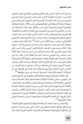 ‫ﻣﺼﺮ و ﻓﻠﺴﻄ‬

‫وﺣﺪوﻳﺔ أﻣﺪت اﻟﺘﻴﺎر اﻟﻌﺮﺑﻲ ﺪد ﻓﻜﺮي وﻣﻌﻨﻮي ﺳﺎﻫﻢ ﻓﻲ ﻬﻴﺪ اﻟﻄﺮﻳﻖ‬
‫أﻣﺎﻣﻪ وﺳﺪ اﻟﺘﻴﺎرات اﻟﻔﻜﺮﻳﺔ اﻷﺧﺮى اﻟﺘـﻲ ﻛـﺎﻧـﺖ ﺗـﺘـﺼـﺎرع داﺧـﻞ اﺠﻤﻟـﺘـﻤـﻊ‬
‫ا ﺼﺮي. وﻣﻦ أﺑﺮز ﻫﺬه اﻟﺘﻴﺎرات اﻟﻮﺣﺪوﻳﺔ اﻟﺘﻴﺎر اﻟﺸﺮﻗﻲ اﻟﺬي ﲡﺴﺪ ﻓﻲ‬
‫ﺟﻤﻌﻴﺔ اﻟﺮاﺑﻄﺔ اﻟﺸﺮﻗﻴﺔ اﻟﺘﻲ أﻋﻠﻦ ﻗﻴﺎﻣﻬﺎ ﻓﻲ ﻣﺎرس ٢٢٩١. واﻫﺘﻢ أﻋﻀﺎؤﻫﺎ‬
‫ﺑﺎﻟﻘﻀﺎﻳﺎ اﻟﻌﺮﺑﻴﺔ وﻧﺎﺻﺮوﻫﺎ ﻋﻠﻰ أﺳﺲ ﻣﺨﺘﻠﻔﺔ. وﻗﺪ ﺗﺄﻟﻔﺖ اﻟـﺮاﺑـﻄـﺔ ﻣـﻦ‬
 ‫ﻋﺪد ﻣﻦ ا ﻔﻜﺮﻳﻦ واﻟﺴﻴﺎﺳﻴ ا ﺼﺮﻳ ذوي اﻧﺘﻤﺎءات ﻓﻜﺮﻳـﺔ ﻣـﺘـﻨـﺎﻗـﻀـﺔ‬
‫ﻓﻘﺪ ﻛﺎن ﻳﺮأﺳﻬﺎ ﻣﺠﻤﻮﻋﺔ ﻣﻦ أﻧﺼﺎر اﻟﺘﻴﺎر اﻟﺴﻠﻔﻲ أﻣﺜﺎل اﻟﺴﻴﺪ ﻋﺒﺪ اﳊﻤﻴﺪ‬
‫اﻟﺒﻜﺮي وﻧﺎﺋﺒﻴﻪ اﻟﺸﻴﺦ ﻣﺤﻤﺪ ﺑﺨﻴﺖ ورﺷﻴﺪ رﺿﺎ واﻟﺸﻴﺦ ﻣﺤﻤﺪ اﻟﻐـﻨـﻴـﻤـﻲ‬
‫اﻟﺘﻔﺘﻨﺎزاﺗﻲ ﻣﺴﺎﻋﺪا ﻋﺮﺑﻴﺎ ﻟﻜﺎ اﻟـﺴـﺮ اﻟـﻌـﺎم)٠٧(. ﻛﻤﺎ ﻛﺎﻧﺖ ﺗﻀﻢ ﻋﻨـﺎﺻـﺮ‬
‫ﻋﻠﻤﺎﻧﻴﺔ ﻣﺜﻞ أﻣﻴﻞ زﻳﺪان وﻣﺤﺠﻮب ﺛﺎﺑﺖ وﻣـﻨـﺼـﻮر ﻓـﻬـﻤـﻲ وأﺣـﻤـﺪ ﺷـﻔـﻴـﻖ‬
‫ﺑﺎﺷﺎ. ﻛﺬﻟﻚ ﺿﻤﺖ ﺑﻌﺾ اﻟﻌﻨﺎﺻﺮ ا ﻮاﻟﻴﺔ ﻟﻠﺘﻴﺎر اﻟﻌـﺮﺑـﻲ ﻣـﺜـﻞ أﺣـﻤـﺪ زﻛـﻲ‬
   ‫ﺑﺎﺷﺎ وﻋﺰﻳﺰ ا ﺼﺮي. ﻛﻤﺎ ﺿﻤﺖ ﻣﺼﻄﻔﻰ ﻧﻮر اﻟﺪﻳﻦ ﻣﺴﺎﻋﺪا ﺗﺮﻛﻴﺎ ﻟﻜﺎ‬
‫اﻟﺴﺮ وﻣﺤﻤﺪ رﺿﺎ ﻗﺰوﻳﻨﻲ ﻣﺴـﺎﻋـﺪا ﻓـﺎرﺳـﻴـﺎ ﻟـﻜـﺎ اﻟـﺴـﺮ. وﻗـﺪ ﺟـﺎء ﻓـﻲ‬
‫ﻗﺎﻧﻮن اﳉﻤﻌﻴﺔ )أﻧﻬﺎ ﺟﻤﻌﻴﺔ ﻋﻠﻤﻴﺔ اﺟﺘﻤﺎﻋﻴﺔ ﺗﻘﻮم ﺑﺘﺮﻗﻴﺔ اﻷ اﻟـﺸـﺮﻗـﻴـﺔ‬
‫ﺑﺎﻟﻌﻠﻢ اﻟﺬي ﻫﻮ أﺳﺎس ﻛﻞ ﻓﻼح وﺑﺄﺣﻜﺎم اﻟﺮواﺑﻂ ﺑ ﻫﺬه اﻷ وﺑﺈﺣﻴﺎء‬
‫ﺣﻀﺎرة اﻟﺸﺮق وإرﺟﺎﻋﻪ إﻟﻰ ﻓﻀﺎﺋﻠﻪ ﻣﻊ اﻷﺧﺬ ﺎ ﻓﻲ ﻣﺪﻧـﻴـﺔ اﻟـﻐـﺮب ﻣـﻦ‬
‫اﶈﺎﺳﻦ اﻟﺘﻲ ﻻ ﺗﺘﻨﺎﻓﺮ ﻣﻊ اﻟﺮوح اﻟﺸﺮﻗﻴﺔ(. ﻛﻤﺎ ﻧﺼﺖ ﻓﻲ ﻗﺎﻧﻮﻧﻬﺎ ﻋﻠﻰ أن‬
    ‫اﶈﺎوﻻت اﻟﺪﻳﻨﻴﺔ وا ﻨﺎزﻋﺎت اﻟﺴﻴﺎﺳﻴﺔ ﺧﺎرﺟﺔ ﻋﻦ ﺣﺪود وﻇﻴﻔﺘﻬﺎ)١٧(.‬
‫وﻗﺪ ﺷﻜﻠﺖ اﳉﻤﻌﻴﺔ ﺳﺒﻊ ﳉﺎن ﻌﺎﳉﺔ ﻛﻞ ﻣﺎ ﻳﺘﻌﻠﻖ ﺑﺄﻣﻮر اﻟﺸﺮق واﻟﻌﻤﻞ‬
‫ﻋﻠﻰ اﻟﻨﻬﻮض ﺑﻪ وﻫﻲ اﻟﻠﺠﻨﺔ اﻟﺘﺮﻛﻴﺔ واﺧﺘﺼﺎﺻﺎﺗﻬﺎ ﺗﺮﻛﻴﺎ اﳊﺪﻳﺜـﺔ وآﺳـﻴـﺎ‬
 ‫اﻟﻮﺳﻄﻰ واﻟﻠﺠﻨﺔ اﻟﻔﺎرﺳﻴﺔ وﺗﺒﺤﺚ ﻓﻲ ﺷﺌﻮن ﻓﺎرس وأﻓﻐﺎﻧﺴﺘﺎن وﺑﻠﻮﺧﺴﺘﺎن‬
‫واﻟﻠﺠﻨﺔ اﻟﻌﺮﺑﻴﺔ وﺗﻬﺘﻢ ﺑﺸﺌﻮن ﺑﻼد اﻟﻌﺮب وﺳﻮرﻳﺎ واﻟﻌﺮاق واﻟﻠﺠﻨﺔ اﻟﻬﻨﺪﻳﺔ‬
‫واﺧﺘﺼﺎﺻﻬﺎ ﺷﺌﻮن اﻟﻬﻨﺪ واﻟﻬﻨﺪ اﻟﺼﻴﻨﻴﺔ وﳉﻨﺔ اﻟﺸﺮق اﻷﻗﺼﻰ وﺗﺒـﺤـﺚ‬
‫ﻓﻲ اﻟﻬﻨﺪ اﻟﺸﺮﻗﻴﺔ وﺳﻴﺎم واﻟﺼ واﻟﻴﺎﺑﺎن واﻟﻠﺠﻨﺔ ا ﻐﺮﺑﻴﺔ واﺧﺘﺼﺎﺻـﻬـﺎ‬
‫ﺷﻤﺎل أﻓﺮﻳﻘﻴﺎ ﺛﻢ اﻟﻠﺠﻨﺔ اﻷﻓﺮﻳﻘﻴﺔ واﺧﺘﺼﺎﺻﻬﺎ اﻟﺴﻮدان واﳊﺒﺸﺔ وﺑﺎﻗﻲ‬
                                                      ‫اﻟﺒﻼد اﻷﻓﺮﻳﻘﻴﺔ)٢٧(.‬
‫وﻧﻼﺣﻆ ﻣﻦ أﺳﻤﺎء أﻋﻀﺎء اﻟﺮاﺑﻄﺔ اﻟﺸﺮﻗﻴﺔ واﻧﺘﻤﺎءاﺗﻬﻢ اﻟﻔﻜﺮﻳﺔ ﻓﻀﻼ‬
‫ﻋﻦ ﺗﺸﻜﻴﻞ ﳉﺎﻧﻬﺎ واﺧﺘﺼﺎﺻﺎﺗﻬﻢ ﻋﻠﻰ اﻟﻨﺤﻮ اﻟﺬي ﺳﺒﻖ ﻋﺮﺿﻪ أن اﻟﺪاﻓﻊ‬
‫إﻟﻰ إﻧﺸﺎﺋﻬﺎ ﻟﻢ ﻳﻜﻦ ﻓﻜﺮة اﳉﺎﻣﻌﺔ اﻹﺳﻼﻣﻴﺔ وﻻ اﻟﻔﻜﺮة اﻟﻌﺮﺑﻴﺔ أﻳﻀﺎ ﻓﺎن‬

                                                                   ‫45‬
 