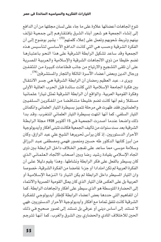 ‫اﻟﺘﻴﺎرات اﻟﻔﻜﺮﻳﺔ واﻟﺴﻴﺎﺳﻴﺔ اﻟﺴﺎﺋﺪة ﻓﻲ ﻣﺼﺮ‬

‫ﺗﻨﻮع اﲡﺎﻫﺎت أﻋﻀﺎﺋﻬﺎ ﻋﻼوة ﻋﻠﻰ ﻣﺎ ﺟﺎء ﻋﻠﻰ ﻟﺴﺎن ﻣﺠﻠﺘﻬﺎ ﻣﻦ أن اﻟﺪاﻓﻊ‬
‫إﻟﻰ إﻧﺸﺎء اﳉﻤﻌﻴﺔ ﻫﻮ ﺷﻌﻮر أﺑﻨﺎء اﻟﺸﺮق ﺑﺎﻓـﺘـﻘـﺎرﻫـﻢ إﻟـﻰ ﺟـﻤـﻌـﻴـﺔ ﺗـﺆﻟـﻒ‬
‫ﺑﻴﻨﻬﻢ وﺗﺮﺑﻂ ﺷﻌﻮﺑﻬﻢ وﺗﻌﻤﻞ ﻋﻠﻰ إﻋﻼء ﻛﻠﻤﺘﻬﻢ)٣٧( - ﻳﺸﻴﺮ ﺑﻮﺿﻮح إﻟـﻰ أن‬
‫اﻟﻔﻜﺮة اﻟﺸﺮﻗﻴﺔ وﺣﺴﺐ ﻫﻲ اﻟﺘﻲ ﻛـﺎﻧـﺖ اﻟـﺪاﻓـﻊ اﻷﺳـﺎﺳـﻲ ﻟـﺘـﺄﺳـﻴـﺲ ﻫـﺬه‬
‫اﳉﻤﻌﻴﺔ وﻗﺪ ﺳﺎﻋﺪ ﺗﺸﻜﻴﻞ اﻟﺮاﺑﻄﺔ اﻟﺸﺮﻗﻴﺔ ﻋﻠﻰ ﻫﺬا اﻟﻨﺤـﻮ ﺑـﺎﻋـﺘـﺒـﺎرﻫـﺎ‬
‫ﺗﻀﻢ ﺧﻠﻴﻄﺎ ﻣﻦ ذوي اﻻﲡﺎﻫﺎت اﻟﺸﺮﻗﻴﺔ واﻹﺳﻼﻣﻴﺔ واﻟـﻌـﺮﺑـﻴـﺔ ا ـﺼـﺮﻳـﺔ‬
    ‫ﻋﻠﻰ أن ﺗﻠﻘﻰ اﻟﺘﺸﺠﻴﻊ واﻻرﺗﻴﺎح ﻣﻦ ﺟﺎﻧﺐ ﻗـﻄـﺎﻋـﺎت ﻛـﺒـﻴـﺮة ﻣـﻦ ا ـﺜـﻘـﻔـ‬
        ‫ورﺟﺎل اﻟﺪﻳﻦ وﺑﻌﺾ أﻋﻀﺎء اﻵﺳﺮة ا ﺎﻟﻜﺔ واﻟﺘﺠﺎر وا ﺴﺘﺸﺮﻗ )٤٧(.‬
‫وﻳﺮى د. ﻋﺒﺪ اﻟﻌﻈﻴﻢ رﻣﻀﺎن أن اﻟﺮاﺑﻄﺔ اﻟﺸﺮﻗﻴﺔ ﻫﻲ ﺟﺴﺮ اﻻﻧـﺘـﻘـﺎل‬
‫ﺑ ﻓﻜﺮة اﳉﺎﻣﻌﺔ اﻹﺳﻼﻣﻴﺔ اﻟﺘﻲ ﻛﺎﻧﺖ ﺳﺎﺋﺪة ﻗﺒﻞ اﳊﺮب اﻟﻌﺎ ﻴﺔ اﻷوﻟﻰ‬
‫وﻓﻜﺮة اﻟﻘﻮﻣﻴﺔ اﻟﻌﺮﺑﻴﺔ. واﻟﻮاﻗﻊ أن اﻟﺮاﺑﻄﺔ اﻟﺸﺮﻗﻴﺔ ﺜـﻞ ﺗـﻴـﺎرا ﻋـﻠـﻤـﺎﻧـﻴـﺎ‬
    ‫ﻣﺴﺘﻘﻼ رﻏﻢ أﻧﻬﺎ ﻛﺎﻧﺖ ﺗﻀﻢ ﺧﻠـﻴـﻄـﺎ ﻣـﺘـﻨـﺎﻗـﻀـﺎ ﻣـﻦ ا ـﻔـﻜـﺮﻳـﻦ اﻟـﺴـﻠـﻔـﻴـ‬
‫واﻟﻌﻠﻤﺎﻧﻴ ﻓﻘﺪ ﻇﻬﺮت ﻓﻲ ﻣﺮﺣﻠﺔ ﺗﺘﻤﻴﺰ ﺑﺴﻴﻄﺮة اﻟﺘﻴﺎر اﻟﻌﻠﻤﺎﻧﻲ واﻧﻜﻤﺎش‬
‫اﻟﺘﻴﺎر اﻟﺴﻠﻔﻲ. ﻛﻤﺎ أﻧﻬﺎ اﻧﺘﻬﺖ ﺑﺴﻴﻄﺮة اﻟﺘﻴﺎر اﻟﻌﻠﻤﺎﻧﻲ ا ـﺘـﻐـﺮب. وﻗـﺪ ﺑـﺪا‬
‫ذﻟﻚ واﺿﺤﺎ ﻋﻨﺪﻣﺎ أﺻﺪرت اﳉﻤﻌـﻴـﺔ ﻓـﻲ ٥١ أﻛﺘﻮﺑـﺮ ٨٢٩١ ﻣﺠﻠﺔ اﻟﺮاﺑـﻄـﺔ‬
‫اﻟﺸﺮﻗﻴﺔ ﺑﻌﺪ ﺳﺖ ﺳﻨﻮات ﻣﻦ ﺗﺄﻟﻴﻒ اﳉﻤﻌﻴﺔ ﻓﻜﺎﻧﺖ ﺗﺘﺒﻨﻰ أﻓﻜﺎر وأﻳﺪﻳﻮﻟﻮﺟﻴﺔ‬
‫اﻷﺣﺮار اﻟﺪﺳﺘﻮرﻳ . إذ ﻛﺎن ﻳﺮأس ﲢﺮﻳﺮﻫﺎ اﻟﺸﻴﺦ ﻋﻠﻲ ﻋﺒﺪ اﻟﺮازق وﻛﺎن‬
‫ﻣﻦ أﺑﺮز ﻛﺘﺎﺑﻬﺎ اﻟﺪﻛﺘﻮر ﻃﻪ ﺣﺴ وﻣﻨﺼﻮر ﻓﻬﻤﻲ وﻣﺼﻄﻔﻰ ﻋـﺒـﺪ اﻟـﺮزاق‬
‫وﺳﻼﻣﺔ ﻣﻮﺳﻰ ﺎ ﺳﺎﻋﺪ ﻋﻠﻰ ﺗﻔـﺠـﺮ اﳋـﻼف داﺧـﻞ اﻟـﺮاﺑـﻄـﺔ ﺑـ ذوى‬
‫اﲡﺎه اﻹﺳﻼﻣﻲ ﺑﻘﻴﺎدة رﺷﻴﺪ رﺿﺎ وﺑ أﺻﺤﺎب اﻻﲡﺎه اﻟـﻌـﻠـﻤـﺎﻧـﻲ اﻟـﺬي‬
‫ﻛﺎن ﻳﺴﻴﻄﺮ ﺑﺎﻟﻔﻌﻞ ﻋﻠﻰ ﻓﻜﺮ اﻟﺮاﺑﻄﺔ وﻧﺸﺎﻃﻬﺎ. وﻫﺬا ﻳﻘﻴﻢ دﻟﻴﻼ ﻋـﻠـﻰ أن‬
‫اﻟﻔﻜﺮة اﻟﻌﺮﺑﻴﺔ ﻟﻢ ﺗﻜﻦ اﻣﺘﺪادا أو ﺟﺰءا ﻏﺎﻣﻀﺎ ﻣﻦ اﻟﻔﻜﺮة اﻟﺸﺮﻗﻴﺔ ﺧﺼﻮﺻﺎ‬
‫وان اﻟﺘﻴﺎر ا ﺴﻴﻄﺮ داﺧﻞ اﻟﺮاﺑﻄﺔ ﻟﻢ ﻳﻜﻦ اﻟﺘـﻴـﺎر ذا اﻟـﻨـﺰﻋـﺔ اﻹﺳـﻼﻣـﻴـﺔ أو‬
‫اﻟﻌﺮﺑﻴﺔ ﺑﻞ ﻋﻠﻰ اﻟﻌﻜﺲ ﻓﺎن اﻟﺘﻴﺎر اﻟﺬي ﻛﺎن ﺜﻞ اﻟﻘﻮﻣﻴﺔ ا ﺼﺮﻳﺔ واﻻﻧﺘﻤﺎء‬
‫إﻟﻰ اﳊﻀﺎرة ا ﺘﻮﺳﻄﺔ ﻫﻮ اﻟﺬي ﺳﻴﻄﺮ ﻋﻠﻰ أﻓﻜﺎر واﲡﺎﻫﺎت اﻟﺮاﺑﻄﺔ. ﻛﻤﺎ‬
‫أن ا ﻔﺎﻫﻴﻢ اﻟﺘﻲ ﺣﺪدﻫﺎ ﺑﻌﺾ أﻋﻀﺎء اﻟﺮاﺑﻄﺔ ﻛﺈﻃﺎر أﻳﺪﻳﻮﻟﻮﺟـﻲ ﻟـﻠـﻔـﻜـﺮة‬
‫اﻟﺸﺮﻗﻴﺔ ﻛﺎﻧﺖ ﺗﺘﻔﻖ ﺎﻣﺎ ﻣﻊ أﻓﻜﺎر وأﻳﺪﻳﻮﻟﻮﺟﻴﺔ اﻷﺣﺮار اﻟﺪﺳﺘﻮرﻳ ﻓﻬﻲ‬
‫ﻻ ﺗﺴﺘﻨﺪ إﻟﻰ أﺳﺎس دﻳﻨﻲ أو ﻋﺮﻗﻲ ﺑﻞ ﺗﺴﺘﻨﺪ إﻟﻰ ﺗﺼﻮر ﺻﺤﻴﺢ ﻓـﻲ ذﻟـﻚ‬
‫اﳊ ﻟﻼﺧﺘﻼف ا ﺎدي واﳊﻀﺎري ﺑ اﻟﺸﺮق واﻟﻐﺮب. ﻛﻤﺎ أﻧـﻬـﺎ ﺗـﺘـﺮﺟـﻢ‬

  ‫55‬
 