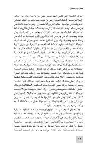 ‫ﻣﺼﺮ و ﻓﻠﺴﻄ‬

‫اﻟﻌﻮاﻟﻢ ا ﺘﻌﺪدة اﻟﺘﻲ ﺗﻨﺘﻤﻲ إﻟﻴﻬﺎ ﻣـﺼـﺮ ﻓـﻬـﻲ ﻣـﻦ ﻧـﺎﺣـﻴـﺔ ﺟـﺰء ﻣـﻦ اﻟـﻌـﺎﻟـﻢ‬
‫اﻹﺳﻼﻣﻲ ﺑﺤﻜﻢ اﻻﻧﺘﻤﺎء اﻟﺪﻳﻨﻲ وﻫﻲ ﻣﻦ ﻧﺎﺣﻴﺔ ﺛﺎﻧﻴﺔ ﺟﺰء ﻣﻦ اﻟﻌﺎﻟﻢ اﻟﺸﺮﻗﻲ‬
‫اﻟﺬي ﻳﻘﻒ ﻓﻲ ﻣﻮاﺟﻬﺔ اﻟﻌﺎﻟﻢ اﻟﻐﺮﺑﻲ اﻻﺳﺘﻌﻤﺎري. وﻣﻦ ﻧـﺎﺣـﻴـﺔ ﺛـﺎﻟـﺜـﺔ ﻫـﻲ‬
‫ﺟﺰء ﻣﻦ ﻋﺎﻟﻢ اﻟﺒﺤﺮ ا ﺘﻮﺳﻂ اﻟﺬي ﺗﺮﺑﻄﻪ ﺑﻪ ﺻﻼت ﺣﻀﺎرﻳﺔ ﺗﺎرﻳﺨﻴﺔ ﻛﻤﺎ‬
‫أﻧﻬﺎ ﻣﻦ ﻧﺎﺣﻴﺔ راﺑﻄﻪ ﺟﺰء ﻣﻦ وادي اﻟﻨﻴﻞ اﻟﺬي ﻳﻌﺘﻤﺪ ﻋﻠﻰ اﻟﻨﻬﺮ اﻟﻌﻈﻴﻢ ﻓﻲ‬
‫ﺣﻴﺎﺗﻪ وﻣﻌﺎﺷﻪ. ﺛﻢ ﻫﻲ ﺟﺰء ﻣﻦ اﻟﻌﺎﻟﻢ اﻟﻌﺮﺑﻲ اﻟـﺬي ﺗـﺮﺑـﻄـﻬـﺎ ﺑـﻪ أﻛـﺜـﺮ ﻣـﻦ‬
‫راﺑﻄﺔ ﻣﺎدﻳﺔ وﻣﻌﻨﻮﻳﺔ. وﻗﺪ روى اﻟﺪﻛﺘﻮر ﻣﺤﻤﺪ ﺣﺴ ﻫﻴﻜﻞ ﻗﺼﺔ ﺗـﺄﻟـﻴـﻒ‬
‫اﻟﺮاﺑﻄﺔ اﻟﺸﺮﻗﻴﺔ ﺑﺎﻋﺘﺒﺎرﻫﺎ دﻋﺎﻣﺔ ﺼﺎﻟﺢ ﻣﺼﺮ اﻟﻘﻮﻣﻴﺔ ﻋﻦ ﻃﺮﻳﻖ ﺗﻘﻮﻳـﺔ‬
‫ﻋﻼﻗﺎت ﻣﺼﺮ ﺑﺎﻟﻐﺮب وﺑﺎﻟﺸﺮق ﻋﻤﻮﻣﺎ إذ ﻛﺘﺐ ﻳﻘﻮل)٥٧(: »ﻟﻘﺪ ﻓﻜﺮ ﺟﻤﺎﻋﺔ‬
‫ﻣﻦ ا ﺼﺮﻳ ﻓﻲ أن ﻳﺼﻠﻮا ﺣﺮﻛﺔ ﻣﺼﺮ اﻟﻘﻮﻣﻴﺔ ﺑﺤﺮﻛـﺔ ﺟـﺎراﺗـﻬـﺎ اﻟـﻌـﺮﺑـﻴـﺔ‬
 ‫وﺑﺤﺮﻛﺔ اﻟﺒﻼد اﻟﺸﺮﻗﻴﺔ اﻟﺘﻲ ﺗﺨﻀﻊ ﻟﺴﻠﻄﺎن اﻷﺟﻨﺒﻲ ﻣﺜﻠﻤﺎ ﺗﺨﻀﻊ ﻣﺼﺮ‬
‫ﻓﻘﺪ ﻛﺎﻧﺖ اﻟﺒﻼد اﻟﻌﺮﺑﻴﺔ اﻟﺘﻲ اﻧﻔﺼـﻠـﺖ ﻋـﻦ اﻟـﺪوﻟـﺔ اﻟـﻌـﺜـﻤـﺎﻧـﻴـﺔ ﺗـﻔـﻜـﺮ ﻓـﻲ‬
‫اﻻﺳﺘﻘﻼل اﻟﺬي ﻛﻔﻠﺘﻪ ﻟﻬﺎ إﳒﻠﺘﺮا ﻓﻲ ﻣﻜﺎﺗﺒﺎت رﺳﻤﻴﺔ.. ﺛﻢ إن ﻫﻨﺎك ﺣﺮﻛﺔ‬
‫اﺳﺘﻘﻼﻟﻴﺔ ﻗﺪ ﺑﺪأت ﻓﻲ اﻟﻬﻨﺪ ﻳﻘﻮدﻫﺎ اﻟﺰﻋﻴﻢ ﻏﺎﻧﺪي وﺟﻌﻠﺖ ا ﻘﺎوﻣﺔ اﻟﺴﻠﺒﻴﺔ‬
   ‫ﺷﻌﺎرﻫﺎ.. وﻗﺎﻣﺖ ﺑﻼد أﺧﺮى ﺗﻄﻠﺐ اﺳﺘﻘﻼﻟﻬﺎ ﺑﻌﺪ أن ﻇﻠﺖ ﻋﺸﺮات اﻟﺴﻨ‬
‫ﺧﺎﺿﻌﺔ ﻟﻼﺳﺘﻌﻤﺎر. آﻓﻼ ﻜﻦ ﺗﻨﻈﻴﻢ ﻫﺬه اﻟﻨﺎﻫﻀﺎت اﻟﻘﻮﻣﻴﺔ ﻛﻠﻬﺎ ﺗﻨﻈﻴﻤﺎ‬
   ‫ﻳﺆدي إﻟﻰ ﳒﺎح ﻣﺸﺘﺮك ?. ﻟﻬﺬا ﻓﻜﺮ ﺟﻤﺎﻋﺔ ﻣﻦ ا ﺼﺮﻳ اﻟﺸﺮﻗﻴ ا ﻘﻴﻤ‬
‫ﺼﺮ أن ﻳﺼﻠﻮا ﺣﺮﻛﺔ ﻣﺼﺮ اﻟﻘﻮﻣﻴﺔ ﺑﻬﺬه اﳊﺮﻛﺎت اﻻﺳﺘﻘﻼﻟﻴﺔ ﻓﻲ ﺑﻼد‬
‫اﻟﺸﺮق اﺨﻤﻟﺘﻠﻔﺔ..« ﺛﻢ ﻀﻲ ﻓﻴﻘﻮل: »وﻗﺪ اﻋﺘﺬرت ﻳﻮﻣﺌﺬ ﻋﻦ اﻻﻧـﻀـﻤـﺎم‬
‫ﻟﻠﺮاﺑﻄﺔ ذﻟﻚ أﻧﻨﻲ أرى ﻣﻦ اﻟﺘﻔﺎوت ﺑ ﻣﺼﺮ وﺑ ﻫﺬه اﻟﺒﻼد اﻟﺸﺮﻗﻴﺔ ﻓﻲ‬
   ‫ﺛﻘﺎﻓﺘﻬﺎ وﻓﻲ ﻟﻐﺎﺗﻬﺎ وﻓﻲ ﻣﻘﻮﻣﺎﺗﻬﺎ اﻟﻘﻮﻣﻴﺔ ﻣﺎ ﻗﺪ ﻳﺼﺮﻓﻨﺎ ﻧـﺤـﻦ ا ـﺼـﺮﻳـ‬
‫ﻋﻦ ﺗﺮﻛﻴﺰ ﺟﻬﻮدﻧﺎ ﻓﻲ ﻗﻀﻴﺔ وﻃﻨﻨﺎ وﻣﺎ ﻳﺪﻋﻮﻧﺎ ﳊﻤﻞ ﻋﺐء ﻻ ﻃﺎﻗﺔ ﻟﻨﺎ ﺑﻪ‬
                                      ‫وﺑﺬﻟﻚ ﻳﻀﻴﻊ ﺟﻬﺪ ﻣﺎ أﺣﻮج ﻣﺼﺮ إﻟﻴﻪ)٦٧(.‬
‫وﻗﺪ ﺣﺎول اﻟﺸﻴﺦ ﻋﻠﻲ ﻋﺒﺪ اﻟﺮازق أن ﻳﺤﺪد ﻣﻘﺪﻣﺎت اﻟﻔﻜﺮة اﻟﺸﺮﻗﻴـﺔ‬
‫وﺗﺎرﻳﺦ ﻇﻬﻮرﻫﺎ ﻓﺄﺷﺎر إﻟﻰ »اﻧﻪ ﻻ ﻳﺴﺘﻄﻴﻊ أن ﻳﺤﺪد ﺗﺎرﻳﺨﺎ ﻣﻔﺼﻼ ﻟﻠﻔﻜﺮة‬
‫اﻟﺸﺮﻗﻴﺔ اﻟﺘﻲ أﺧﺬت ﻓﻲ اﻷﻋﻮام اﻷﺧﻴﺮة وﺧﺼﻮﺻﺎ ﺑـﻌـﺪ اﳊـﺮب اﻟـﻜـﺒـﺮى‬
‫ﲢﻴﺎ ﺑ اﻟﺸﺮﻗﻴ و ﻸ أذﻫﺎﻧﻬﻢ واﻟﺘﻲ أﺧﺬت ﺗﺘﻄﻮر ﻓﻲ ﺻﻮر ﻣـﺨـﺘـﻠـﻔـﺔ‬
‫وﺗﻨﺘﻘﻞ ﻣﻦ ﻗﻄﺮ إﻟﻰ ﻗﻄﺮ وﻣﻦ ﺟﻤﺎﻋﺔ إﻟﻰ ﺟﻤﺎﻋﺔ ﺣﺘﻰ ﻛﺎدت ﺗﺼﻴﺮ ﺣﻘﻴﻘﺔ‬
‫ﻋﻤﻠﻴﺔ ﻻ ﻣﺠﺮد ﻋﻘﻴﺪة وﻓﻜﺮ« وﻗﺪ ارﺟﻊ أﺻﻮﻟﻬﺎ »إﻟﻰ أﻳﺎم اﳊﺮوب اﻟﺼﻠﻴﺒﻴﺔ‬

                                                                       ‫65‬
 