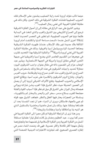 ‫اﻟﺘﻴﺎرات اﻟﻔﻜﺮﻳﺔ واﻟﺴﻴﺎﺳﻴﺔ اﻟﺴﺎﺋﺪة ﻓﻲ ﻣﺼﺮ‬

‫ﺣﻴﻨﻤﺎ ﺗﺄﻟﺐ ﻣﻠﻮك أوروﺑﺎ ﲢﺖ راﻳـﺔ اﻟـﺼـﻠـﻴـﺐ ﻳـﺸـﻨـﻮن ﻋـﻠـﻰ اﻹﺳـﻼم ﺗـﻠـﻚ‬
‫اﳊﺮوب اﻟﺼﻠﻴﺒﻴﺔ ﻓﻨﺸﺄت اﻟﻔﻜﺮة اﻟﺸﺮﻗﻴﺔ ﻓﻲ ذﻟﻚ اﳊ وﻛﺎن ذﻟﻚ ﻓـﻲ‬
                           ‫ﻣﻘﺎﺑﻠﺔ اﻟﻔﻜﺮة اﻟﻐﺮﺑﻴﺔ اﻟﺘﻲ ﺗﻌﻨﻲ رﺟﺎل اﻟﺼﻠﻴﺐ«)٧٧(.‬
‫وﻳﺸﻴﺮ اﻟﺸﻴﺦ ﻋﻠﻲ ﻋﺒﺪ اﻟﺮازق ﻓﻲ ﻣﻘﺎﻟﻪ إﻟﻰ إن أﺻﻮل اﻟﻔﻜﺮة اﻟﺸﺮﻗﻴﺔ‬
‫ﺗﺮﺟﻊ إﻟﻰ اﻟﺼﺮاع اﻟﺘﺎرﻳﺨﻲ ﺑ اﻟﺸﺮق واﻟﻐﺮب واﻟﺬي اﺗـﺨـﺬ ﻓـﻲ اﻟـﺒـﺪاﻳـﺔ‬
‫ﻃﺎﺑﻌﺎ دﻳﻨﻴﺎ ﻫﻮ اﳊﺮوب اﻟﺼﻠﻴﺒـﻴـﺔ ﺛـﻢ ﺗـﻄـﻮر ﻓـﻲ اﻟـﻌـﺼـﺮ اﳊـﺪﻳـﺚ اﺗـﺨـﺬ‬
‫إﺷﻜﺎﻻ أﺧﺮى أﺷﻤﻞ ﻋﻨﺪﻣﺎ »اﺗﺴﻌﺖ ﻣﺴﺎﺣﺔ اﻟﺪﻧﻴﺎ واﻧﻜﺸﻔـﺖ أﻣـﺎم أوروﺑـﺎ‬
‫ا ﺘﺄﻟﻘﺔ ﺑﻼد ﺟﺪﻳﺪة ﻏﻴﺮ ﺑﻼد اﻹﺳﻼم. ﻋﻨـﺪﺋـﺬ ﻇـﻬـﺮت اﻟـﻔـﻜـﺮة اﻟـﺸـﺮﻗـﻴـﺔ‬
‫ﻌﻨﺎﻫﺎ اﳊﺪﻳﺚ اﻟﻮاﺳﻊ وﻳﺸﻤﻞ آﺳﻴﺎ وأﻓﺮﻳﻘﻴﺎ وذﻟﻚ ﻓﻲ ﻣﻘﺎﺑـﻠـﺔ اﻟـﻔـﻜـﺮة‬
‫اﻟﻐﺮﺑﻴﺔ اﻟﺘﻲ ﺗﻌﻨﻲ أوروﺑﺎ وأﻣﺮﻳﻜﺎ)٨٧(« واﻟﻔﻜﺮة اﻟﺸﺮﻗﻴﺔ ﺑﻬﺬا اﻟﺘﺤﺪﻳﺪ ﺗﻘﺘﺮب‬
‫ﻓﻲ ﺟﻮﻫﺮﻫﺎ ﻣﻦ اﻟﺘﻘﺴﻴﻢ ا ﻌﺎﺻﺮ اﻟﺬي ﻳـﻀـﻊ آﺳـﻴـﺎ وأﻓـﺮﻳـﻘـﻴـﺎ ﻓـﻲ ﺟـﺒـﻬـﺔ‬
‫اﻟﺘﺤﺮر اﻟﻮﻃﻨﻲ ﻣﻘﺎﺑﻞ أوروﺑﺎ وأﻣﺮﻳﻜﺎ ﻓﻲ اﳉﺒﻬﺔ اﻻﺳﺘﻌﻤﺎرﻳﺔ. وﻳﺸﻴﺮ ﻋﺒﺪ‬
‫اﻟﻮﻫﺎب ﻋﺰام إﻟﻰ ا ﻀﻤﻮن ذاﺗﻪ ﻓﻲ ﻣﻘﺎل ﺑﻌﻨﻮان »واﺟﺐ اﻟﺸﺮﻗﻴ اﻟﻴـﻮم«‬
‫ﻣﺤﺎوﻻ ﲢﺪﻳﺪ واﺟﺒﺎت اﻟﺸﺮﻗﻴ ﻓﻲ ﻫﺬه ا ﺮﺣﻠﺔ وذﻟﻚ ﺑﺎﺳﺘﻌﺮاض ﺗﺎرﻳﺦ‬
‫اﻟﺼﺮاع ﺑ اﻟﺸﺮق واﻟﻐﺮب ﻣﻨﺬ اﻟﻘﺪم ﺻﺮاع روﻣﺎ وﻗﺮﻃﺎﺟﺔ ﺣﺮوب اﻟﻔﺮس‬
‫واﻟﻴﻮﻧﺎن وﺗﻨﺎزع اﻟﺮوم اﻟﺸﺮﻗﻴ واﻟﻜﺎﺳﺮة ﻋﻠﻰ ﻏﺮب آﺳﻴﺎ ووﻗﺎﺋﻊ اﻟﻔـﺘـﺢ‬
‫اﻹﺳﻼﻣﻲ واﳊﺮوب اﻟﺼﻠﻴﺒﻴﺔ وﻓﺘﺢ اﻷﺗﺮاك اﻟﺸﺮﻗﻲ أوروﺑﺎ إﻟﻰ أن ﻳﺼـﻞ‬
‫إﻟﻰ اﻟﻌﺼﻮر اﳊﺪﻳﺜﺔ ﺣﻴﺚ »ﻧﻈﺮ اﻟﺸﺮق ﻓﺈذا اﻟﻐﺮب ﻳـﺸـﻦ ﻏـﺎراﺗـﻪ وﻳـﻮاﻟـﻲ‬
‫ﻫﺠﻤﺎﺗﻪ وﻣﺎل ا ﻴﺰان ﻋﻠﻰ اﻟﺸﺮق ﻛﻞ ﻣﻴﻞ ﺛﻢ ﻧﻈﺮ ﻓﺈذا أﺳﺒﺎب اﻟﻘﻮة واﻟﻔﺘﻨﺔ‬
 ‫ﻣﺠﺘﻤﻌﺔ ﻟﻠﻐﺮب ﺑﺴﻼح ﻣﺪﻣﺮ ﺳﺨﺮ اﻟﺒﺮ واﻟﺒﺤـﺮ ﺑـﺎﻟـﺒـﺨـﺎر ﺛـﻢ ﺑـﺎﻟـﻜـﻬـﺮﺑـﺎء‬
‫وﺳﻠﺴﻠﺔ ﻣﻦ ا ﻌﺠﺰات ﻳﺤﺎر ﻓﻴﻬﺎ اﻟﻌﻘﻞ واﻟﻨﻈﺮ. ﻓﺠﺎﻫﺪ اﻟﺸﺮق ﺟﻬﺪ ﻗﻮﺗﻪ‬
‫ﺛﻢ ﻋﻴﻲ ﺑﺎﳉﻬﺎد ﻓﺎﺳﺘﻜﺎن« وﻳـﺮى أن اﻟـﺪواء »ﻫـﻮ أن ﳒـﺪ أﻧـﻔـﺴـﻨـﺎ ﺑـﻌـﺪ أن‬
‫ﻓﻘﺪﻧﺎﻫﺎ وﺿﻠﻠﻨﺎ ﻋﻨﻬﺎ وذﻟﻚ ﺑﺄن ﻧﺼﻞ ﻣﺎﺿﻴﻨﺎ وﺣﺎﺿﺮﻧﺎ ﺑﺎ ﺴﺘﻘﺒـﻞ اﻟـﺬي‬
                        ‫ﻫﻮ أﺷﺒﻪ ﺑﻨﺎ وﺑﺄﺧﻼﻗﻨﺎ وأدﺑﻨﺎ وﻋﻘﺎﺋﺪﻧﺎ وﺗﺎرﻳﺨﻨﺎ«)٩٧(.‬
‫وﻣﻦ ﻫﻨﺎ ﻧﺮى إن اﻟﺮاﺑﻄﺔ اﻟﺸﺮﻗﻴﺔ ﻟﻢ ﺗﻜﻦ ﻣﻌﺒﺮا إﻟﻰ اﻟﻔﻜﺮة اﻟﻌﺮﺑﻴﺔ ﻓﻲ‬
‫ﻣﺼﺮ ﻛﻤﺎ ﻳﺮى د. ﻋﺒﺪ اﻟﻌﻈﻴﻢ رﻣﻀﺎن ﺑﻞ ﻛﺎﻧﺖ ﺜﻞ ﺗﻴﺎرا ﻋﻠﻤﺎﻧﻴﺎ ﻣﺴﺘﻘﻼ‬
‫أﺷﻤﻞ ﻣﻦ اﻟﻔﻜﺮة اﻟﻌﺮﺑﻴﺔ وﻣﻦ اﻟﻔﻜﺮة اﻹﺳﻼﻣﻴﺔ ﺑﻞ ﺗﻀﻤﻬﻤﺎ ﻣﻌﺎ وﺗﺘﺠﺎوزﻫﻤﺎ‬
‫و ﺜﻞ ﻣﻨﻬﺠﺎ أﻛﺜﺮ ﺗﻜﺎﻣﻼ واﻛﺜﺮ ﻋﺼﺮﻳﺔ. ﻓﻬﻲ ﻗﺪ وﺿﻌﺖ اﻧﺘﻤﺎء ﻣﺼﺮ ﻓﻲ‬
‫إﻃﺎره اﻟﻌﺼﺮي اﻟﺼﺤﻴﺢ. ﻟﻘﺪ ﲡﺎوزت اﻻﻋﺘﺒﺎرات اﻟﺪﻳـﻨـﻴـﺔ اﶈـﻀـﺔ اﻟـﺘـﻲ‬

 ‫75‬
 