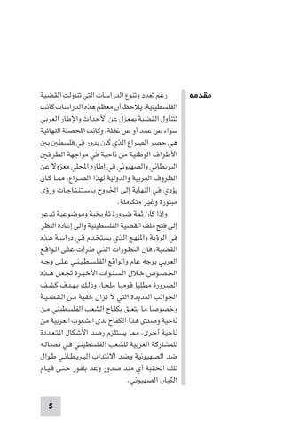 ‫ﻣﻘﺪﻣﺔ‬




‫رﻏﻢ ﺗﻌﺪد وﺗﻨﻮع اﻟﺪراﺳﺎت اﻟﺘﻲ ﺗﻨﺎوﻟﺖ اﻟﻘﻀﻴﺔ‬          ‫ﻣﻘﺪﻣﺔ‬
‫اﻟﻔﻠﺴﻄﻴﻨﻴﺔ ﻳﻼﺣﻆ أن ﻣﻌﻈﻢ ﻫﺬه اﻟﺪراﺳﺎت ﻛﺎﻧﺖ‬
‫ﺗﺘﻨﺎول اﻟﻘﻀﻴﺔ ﻌﺰل ﻋﻦ اﻷﺣﺪاث واﻹﻃﺎر اﻟﻌﺮﺑﻲ‬
‫ﺳﻮاء ﻋﻦ ﻋﻤﺪ أو ﻋﻦ ﻏﻔﻠﺔ. وﻛﺎﻧﺖ اﶈﺼﻠﺔ اﻟﻨﻬﺎﺋﻴﺔ‬
   ‫ﻫﻲ ﺣﺼﺮ اﻟﺼﺮاع اﻟﺬي ﻛﺎن ﻳﺪور ﻓﻲ ﻓﻠﺴﻄ ﺑ‬
   ‫اﻷﻃﺮاف اﻟﻮﻃﻨﻴﺔ ﻣﻦ ﻧﺎﺣﻴﺔ ﻓﻲ ﻣﻮاﺟﻬﺔ اﻟﻄﺮﻓـ‬
‫اﻟﺒﺮﻳﻄﺎﻧﻲ واﻟﺼﻬﻴﻮﻧﻲ ﻓﻲ إﻃﺎره اﶈﻠﻲ ﻣﻌﺰوﻻ ﻋﻦ‬
‫اﻟﻈﺮوف اﻟﻌﺮﺑﻴﺔ واﻟﺪوﻟﻴﺔ ﻟﻬﺬا اﻟﺼـﺮاع ـﺎ ﻛـﺎن‬
‫ﻳﺆدي ﻓﻲ اﻟﻨﻬﺎﻳﺔ إﻟﻰ اﳋﺮوج ﺑـﺎﺳـﺘـﻨـﺘـﺎﺟـﺎت ورؤى‬
                             ‫ﻣﺒﺘﻮرة وﻏﻴﺮ ﻣﺘﻜﺎﻣﻠﺔ.‬
‫وإذا ﻛﺎن ﺛﻤﺔ ﺿﺮورة ﺗﺎرﻳﺨﻴﺔ وﻣﻮﺿﻮﻋﻴﺔ ﺗﺪﻋﻮ‬
‫إﻟﻰ ﻓﺘﺢ ﻣﻠﻒ اﻟﻘﻀﻴﺔ اﻟﻔﻠﺴﻄﻴﻨﻴﺔ واﻟﻰ إﻋﺎدة اﻟﻨﻈﺮ‬
‫ﻓﻲ اﻟﺮؤﻳﺔ وا ﻨﻬﺞ اﻟﺬي ﻳﺴﺘﺨـﺪم ﻓـﻲ دراﺳـﺔ ﻫـﺬه‬
‫اﻟﻘﻀﻴﺔ ﻓﺎن اﻟﺘﻄـﻮرات اﻟـﺘـﻲ ﻃـﺮأت ﻋـﻠـﻰ اﻟـﻮاﻗـﻊ‬
‫اﻟﻌﺮﺑﻲ ﺑﻮﺟﻪ ﻋﺎم واﻟﻮاﻗﻊ اﻟﻔﻠـﺴـﻄـﻴـﻨـﻲ ﻋـﻠـﻰ وﺟـﻪ‬
‫اﳋـﺼـﻮص ﺧـﻼل اﻟـﺴـﻨـﻮات اﻷﺧـﻴـﺮة ﲡـﻌـﻞ ﻫــﺬه‬
‫اﻟﻀﺮورة ﻣﻄﻠﺒﺎ ﻗﻮﻣﻴﺎ ﻣﻠﺤـﺎ وذﻟـﻚ ﺑـﻬـﺪف ﻛـﺸـﻒ‬
‫اﳉﻮاﻧﺐ اﻟﻌﺪﻳﺪة اﻟﺘﻲ ﻻ ﺗﺰال ﺧﻔﻴﺔ ﻣـﻦ اﻟـﻘـﻀـﻴـﺔ‬
‫وﺧﺼﻮﺻﺎ ﻣﺎ ﻳﺘﻌﻠﻖ ﺑﻜﻔﺎح اﻟﺸﻌﺐ اﻟﻔﻠﺴﻄﻴﻨﻲ ﻣـﻦ‬
‫ﻧﺎﺣﻴﺔ وﺻﺪى ﻫﺬا اﻟﻜﻔﺎح ﻟﺪى اﻟﺸﻌﻮب اﻟﻌﺮﺑﻴﺔ ﻣﻦ‬
‫ﻧﺎﺣﻴﺔ أﺧﺮى ﺎ ﻳﺴﺘﻠﺰم رﺻﺪ اﻷﺷﻜﺎل ا ﺘـﻌـﺪدة‬
‫ﻟﻠﻤﺸﺎرﻛﺔ اﻟﻌﺮﺑﻴﺔ ﻟﻠﺸﻌﺐ اﻟﻔﻠﺴﻄﻴﻨـﻲ ﻓـﻲ ﻧـﻀـﺎﻟـﻪ‬
‫ﺿﺪ اﻟﺼﻬﻴﻮﻧﻴﺔ وﺿﺪ اﻻﻧﺘﺪاب اﻟﺒـﺮﻳـﻄـﺎﻧـﻲ ﻃـﻮال‬
‫ﺗﻠﻚ اﳊﻘﺒﺔ أي ﻣﻨﺪ ﺻﺪور وﻋﺪ ﺑﻠﻔﻮر ﺣـﺘـﻰ ﻗـﻴـﺎم‬
                                 ‫اﻟﻜﻴﺎن اﻟﺼﻬﻴﻮﻧﻲ.‬

  ‫5‬
 