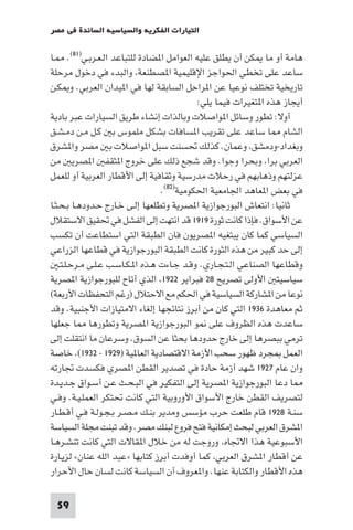 ‫اﻟﺘﻴﺎرات اﻟﻔﻜﺮﻳﺔ واﻟﺴﻴﺎﺳﻴﺔ اﻟﺴﺎﺋﺪة ﻓﻲ ﻣﺼﺮ‬

‫ﻫﺎﻣﺔ أو ﻣﺎ ﻜﻦ أن ﻳﻄﻠﻖ ﻋﻠﻴﻪ اﻟﻌﻮاﻣﻞ ا ﻀﺎدة ﻟﻠﺘﺒﺎﻋﺪ اﻟـﻌـﺮﺑـﻲ)١٨(. ـﺎ‬
‫ﺳﺎﻋﺪ ﻋﻠﻰ ﺗﺨﻄﻲ اﳊﻮاﺟﺰ اﻹﻗﻠﻴﻤﻴﺔ ا ﺼﻄﻨﻌﺔ واﻟﺒﺪء ﻓﻲ دﺧﻮل ﻣﺮﺣﻠﺔ‬
‫ﺗﺎرﻳﺨﻴﺔ ﺗﺨﺘﻠﻒ ﻧﻮﻋﻴﺎ ﻋﻦ ا ﺮاﺣﻞ اﻟﺴﺎﺑﻘﺔ ﻟﻬﺎ ﻓﻲ ا ﻴﺪان اﻟﻌﺮﺑﻲ. و ﻜـﻦ‬
                                             ‫أﻳﺠﺎز ﻫﺬه ا ﺘﻐﻴﺮات ﻓﻴﻤﺎ ﻳﻠﻲ:‬
‫أوﻻ: ﺗﻄﻮر وﺳﺎﺋﻞ ا ﻮاﺻﻼت وﺑﺎﻟﺬات إﻧﺸﺎء ﻃﺮﻳﻖ اﻟﺴﻴﺎرات ﻋﺒﺮ ﺑﺎدﻳﺔ‬
‫اﻟﺸﺎم ﺎ ﺳﺎﻋﺪ ﻋﻠﻰ ﺗﻘﺮﻳﺐ ا ﺴﺎﻓﺎت ﺑﺸﻜﻞ ﻣﻠﻤﻮس ﺑ ﻛـﻞ ﻣـﻦ دﻣـﺸـﻖ‬
‫وﺑﻐﺪاد-ودﻣﺸﻖ وﻋﻤﺎن. ﻛﺬﻟﻚ ﲢﺴﻨﺖ ﺳﺒﻞ ا ﻮاﺻﻼت ﺑ ﻣﺼﺮ وا ﺸﺮق‬
‫اﻟﻌﺮﺑﻲ ﺑﺮا وﺑﺤﺮا وﺟﻮا. وﻗﺪ ﺷﺠﻊ ذﻟﻚ ﻋﻠﻰ ﺧﺮوج ا ﺜﻘﻔ ا ﺼﺮﻳ ﻣﻦ‬
‫ﻋﺰﻟﺘﻬﻢ وذﻫﺎﺑﻬﻢ ﻓﻲ رﺣﻼت ﻣﺪرﺳﻴﺔ وﺛﻘﺎﻓﻴﺔ إﻟﻰ اﻷﻗﻄﺎر اﻟﻌﺮﺑﻴﺔ أو ﻟﻠﻌﻤﻞ‬
                                   ‫ﻓﻲ ﺑﻌﺾ ا ﻌﺎﻫﺪ اﳉﺎﻣﻌﻴﺔ اﳊﻜﻮﻣﻴﺔ)٢٨(.‬
‫ﺛﺎﻧﻴﺎ: اﻧﺘﻌﺎش اﻟﺒﻮرﺟﻮازﻳﺔ ا ﺼﺮﻳﺔ وﺗﻄﻠﻌﻬﺎ إﻟـﻰ ﺧـﺎرج ﺣـﺪودﻫـﺎ ﺑـﺤـﺜـﺎ‬
‫ﻋﻦ اﻷﺳﻮاق. ﻓﺈذا ﻛﺎﻧﺖ ﺛﻮرة ٩١٩١ ﻗﺪ اﻧﺘﻬﺖ إﻟﻰ اﻟﻔﺸﻞ ﻓﻲ ﲢﻘﻴﻖ اﻻﺳﺘﻘﻼل‬
‫اﻟﺴﻴﺎﺳﻲ ﻛﻤﺎ ﻛﺎن ﻳﺒﺘﻐﻴﻪ ا ﺼﺮﻳﻮن ﻓﺎن اﻟﻄﺒﻘﺔ اﻟﺘﻲ اﺳﺘﻄﺎﻋﺖ أن ﺗﻜﺴﺐ‬
‫إﻟﻰ ﺣﺪ ﻛﺒﻴﺮ ﻣﻦ ﻫﺬه اﻟﺜﻮرة ﻛﺎﻧﺖ اﻟﻄﺒﻘﺔ اﻟﺒﻮرﺟﻮازﻳﺔ ﻓﻲ ﻗﻄﺎﻋﻬﺎ اﻟﺰراﻋﻲ‬
    ‫وﻗﻄﺎﻋﻬﺎ اﻟﺼﻨﺎﻋﻲ اﻟـﺘـﺠـﺎري. وﻗـﺪ ﺟـﺎءت ﻫـﺬه ا ـﻜـﺎﺳـﺐ ﻋـﻠـﻰ ﻣـﺮﺣـﻠـﺘـ‬
‫ﺳﻴﺎﺳﻴﺘ اﻷوﻟﻰ ﺗﺼﺮﻳﺢ ٨٢ ﻓﺒﺮاﻳﺮ ٢٢٩١ اﻟﺬي أﺗﺎح ﻟﻠﺒﻮرﺟﻮازﻳﺔ ا ﺼﺮﻳﺔ‬
‫ﻧﻮﻋﺎ ﻣﻦ ا ﺸﺎرﻛﺔ اﻟﺴﻴﺎﺳﻴﺔ ﻓﻲ اﳊﻜﻢ ﻣﻊ اﻻﺣﺘﻼل )رﻏﻢ اﻟﺘﺤﻔﻈﺎت اﻷرﺑﻌﺔ(‬
‫ﺛﻢ ﻣﻌﺎﻫﺪة ٦٣٩١ اﻟﺘﻲ ﻛﺎن ﻣﻦ أﺑﺮز ﻧﺘﺎﺋﺠﻬﺎ إﻟﻐﺎء اﻻﻣﺘﻴﺎزات اﻷﺟﻨﺒﻴﺔ. وﻗﺪ‬
‫ﺳﺎﻋﺪت ﻫﺬه اﻟﻈﺮوف ﻋﻠﻰ ﻮ اﻟﺒﻮرﺟﻮازﻳﺔ ا ﺼﺮﻳﺔ وﺗﻄﻮرﻫﺎ ﺎ ﺟﻌﻠﻬﺎ‬
‫ﺗﺮﻣﻲ ﺑﺒﺼﺮﻫﺎ إﻟﻰ ﺧﺎرج ﺣﺪودﻫﺎ ﺑﺤﺜﺎ ﻋﻦ اﻟﺴﻮق. وﺳﺮﻋﺎن ﻣﺎ اﻧﺘﻘﻠﺖ إﻟﻰ‬
‫اﻟﻌﻤﻞ ﺠﺮد ﻇﻬﻮر ﺳﺤﺐ اﻷزﻣﺔ اﻻﻗﺘﺼﺎدﻳﺔ اﻟﻌﺎ ﻴﺔ )٩٢٩١ - ٢٣٩١( ﺧﺎﺻﺔ‬
‫وان ﻋﺎم ٧٢٩١ ﺷﻬﺪ أزﻣﺔ ﺣﺎدة ﻓﻲ ﺗﺼﺪﻳﺮ اﻟﻘﻄﻦ ا ﺼﺮي ﻓﻜﺴﺪت ﲡﺎرﺗﻪ‬
‫ﺎ دﻋﺎ اﻟﺒﻮرﺟﻮازﻳﺔ ا ﺼﺮﻳﺔ إﻟﻰ اﻟﺘﻔﻜﻴﺮ ﻓﻲ اﻟﺒـﺤـﺚ ﻋـﻦ أﺳـﻮاق ﺟـﺪﻳـﺪة‬
‫ﻟﺘﺼﺮﻳﻒ اﻟﻘﻄﻦ ﺧﺎرج اﻷﺳﻮاق اﻷوروﺑﻴﺔ اﻟﺘﻲ ﻛﺎﻧﺖ ﲢﺘﻜﺮ اﻟﻌﻤﻠـﻴـﺔ. وﻓـﻲ‬
‫ﺳﻨـﺔ ٨٢٩١ ﻗﺎم ﻃﻠﻌﺖ ﺣﺮب ﻣﺆﺳﺲ وﻣﺪﻳﺮ ﺑﻨـﻚ ﻣـﺼـﺮ ﺑـﺠـﻮﻟـﺔ ﻓـﻲ أﻗـﻄـﺎر‬
‫ا ﺸﺮق اﻟﻌﺮﺑﻲ ﻟﺒﺤﺚ إﻣﻜﺎﻧﻴﺔ ﻓﺘﺢ ﻓﺮوع ﻟﺒﻨﻚ ﻣﺼﺮ. وﻗﺪ ﺗﺒﻨﺖ ﻣﺠﻠﺔ اﻟﺴﻴﺎﺳﺔ‬
‫اﻷﺳﺒﻮﻋﻴﺔ ﻫﺬا اﻻﲡﺎه وروﺟﺖ ﻟﻪ ﻣﻦ ﺧﻼل ا ﻘﺎﻻت اﻟﺘﻲ ﻛﺎﻧﺖ ﺗﻨﺸـﺮﻫـﺎ‬
‫ﻋﻦ أﻗﻄﺎر ا ﺸﺮق اﻟﻌﺮﺑﻲ ﻛﻤﺎ أوﻓﺪت أﺑﺮز ﻛﺘﺎﺑﻬﺎ »ﻋﺒﺪ اﻟﻠﻪ ﻋﻨﺎن« ﻟﺰﻳـﺎرة‬
‫ﻫﺬه اﻷﻗﻄﺎر واﻟﻜﺘﺎﺑﺔ ﻋﻨﻬﺎ. وا ﻌﺮوف أن اﻟﺴﻴﺎﺳﺔ ﻛﺎﻧﺖ ﻟﺴﺎن ﺣﺎل اﻷﺣﺮار‬

 ‫95‬
 