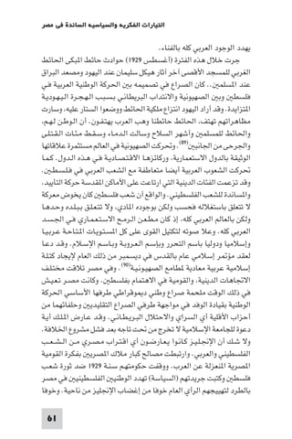 ‫اﻟﺘﻴﺎرات اﻟﻔﻜﺮﻳﺔ واﻟﺴﻴﺎﺳﻴﺔ اﻟﺴﺎﺋﺪة ﻓﻲ ﻣﺼﺮ‬

                                            ‫ﻳﻬﺪد اﻟﻮﺟﻮد اﻟﻌﺮﺑﻲ ﻛﻠﻪ ﺑﺎﻟﻔﻨﺎء.‬
‫ﺟﺮت ﺧﻼل ﻫﺬه اﻟﻔﺘﺮة )أﻏﺴﻄﺲ ٩٢٩١( ﺣﻮادث ﺣﺎﺋﻂ ا ﺒﻜﻰ اﳊﺎﺋﻂ‬
‫اﻟﻐﺮﺑﻲ ﻟﻠﻤﺴﺠﺪ اﻷﻗﺼﻰ آﺧﺮ آﺛﺎر ﻫﻴﻜﻞ ﺳﻠﻴﻤﺎن ﻋﻨﺪ اﻟﻴﻬﻮد وﻣﺼﻌﺪ اﻟﺒﺮاق‬
‫ﻋﻨﺪ ا ﺴﻠﻤ .. ﻛﺎن اﻟﺼﺮاع ﻓﻲ ﺗﺼﻤﻴﻤﻪ ﺑ اﳊﺮﻛﺔ اﻟﻮﻃﻨﻴﺔ اﻟﻌﺮﺑﻴﺔ ﻓـﻲ‬
‫ﻓﻠﺴﻄ وﺑ اﻟﺼﻬﻴﻮﻧﻴﺔ واﻻﻧﺘﺪاب اﻟﺒﺮﻳﻄﺎﻧـﻲ ﺑـﺴـﺒـﺐ اﻟـﻬـﺠـﺮة اﻟـﻴـﻬـﻮدﻳـﺔ‬
‫ا ﺘﺰاﻳﺪة. وﻗﺪ أراد اﻟﻴﻬﻮد اﻧﺘﺰاع ﻣﻠﻜﻴﺔ اﳊﺎﺋﻂ ووﺿﻌﻮا اﻟﺴﺘﺎر ﻋﻠﻴﻪ وﺳﺎرت‬
 ‫ﻣﻈﺎﻫﺮاﺗﻬﻢ ﺗﻬﺘﻒ اﳊﺎﺋﻂ ﺣﺎﺋﻄﻨﺎ وﻫﺐ اﻟﻌﺮب ﻳﻬﺘـﻔـﻮن. أن اﻟـﻮﻃـﻦ ﻟـﻬـﻢ‬
‫واﳊﺎﺋﻂ ﻟﻠﻤﺴﻠﻤ وأﺷﻬﺮ اﻟﺴﻼح وﺳﺎﻟﺖ اﻟـﺪﻣـﺎء وﺳـﻘـﻂ ﻣـﺌـﺎت اﻟـﻘـﺘـﻠـﻰ‬
‫واﳉﺮﺣﻰ ﻣﻦ اﳉﺎﻧﺒ )٩٨(. وﲢﺮﻛﺖ اﻟﺼﻬﻴﻮﻧﻴﺔ ﻓﻲ اﻟﻌﺎﻟﻢ ﻣﺴﺘﺜﻤﺮة ﻋﻼﻗﺎﺗﻬﺎ‬
‫اﻟﻮﺛﻴﻘﺔ ﺑﺎﻟﺪول اﻻﺳﺘﻌﻤﺎرﻳﺔ ورﻛﺎﺋﺰﻫـﺎ اﻻﻗـﺘـﺼـﺎدﻳـﺔ ﻓـﻲ ﻫـﺬه اﻟـﺪول. ﻛـﻤـﺎ‬
‫ﲢﺮﻛﺖ اﻟﺸﻌﻮب اﻟﻌﺮﺑﻴﺔ أﻳﻀﺎ ﻣﺘﻌﺎﻃﻔﺔ ﻣﻊ اﻟﺸﻌﺐ اﻟﻌﺮﺑﻲ ﻓﻲ ﻓـﻠـﺴـﻄـ .‬
 ‫وﻗﺪ ﺗﺰﻋﻤﺖ اﻟﻔﺌﺎت اﻟﺪﻳﻨﻴﺔ اﻟﺘﻲ ارﺗﺎﻋﺖ ﻋﻠﻰ اﻷﻣﺎﻛﻦ ا ﻘﺪﺳﺔ ﺣﺮﻛﺔ اﻟﺘﺄﻳﻴﺪ‬
‫وا ﺴﺎﻧﺪة ﻟﻠﺸﻌﺐ اﻟﻔﻠﺴﻄﻴﻨﻲ. واﻟﻮاﻗﻊ أن ﺷﻌﺐ ﻓﻠﺴﻄ ﻛﺎن ﻳﺨﻮض ﻣﻌﺮﻛﺔ‬
‫ﻻ ﺗﺘﻌﻠﻖ ﺑﺎﺳﺘﻐﻼﻟﻪ ﻓﺤﺴﺐ وﻟﻜﻦ ﺑﻮﺟﻮده ا ﺎدي وﻻ ﺗﺘـﻌـﻠـﻖ ﺑـﺒـﻠـﺪه وﺣـﺪﻫـﺎ‬
‫وﻟﻜﻦ ﺑﺎﻟﻌﺎﻟﻢ اﻟﻌﺮﺑﻲ ﻛﻠﻪ إذ ﻛﺎن ﻣـﻄـﻌـﻦ اﻟـﺮﻣـﺢ اﻻﺳـﺘـﻌـﻤـﺎري ﻓـﻲ اﳉـﺴـﺪ‬
‫اﻟﻌﺮﺑﻲ ﻛﻠﻪ. وﻋﻼ ﺻﻮﺗﻪ ﻟﺘﻜﺘﻴﻞ اﻟﻘﻮى ﻋﻠﻰ ﻛﻞ ا ﺴـﺘـﻮﻳـﺎت ا ـﺘـﺎﺣـﺔ ﻋـﺮﺑـﻴـﺎ‬
‫وإﺳﻼﻣﻴﺎ ودوﻟﻴﺎ ﺑﺎﺳﻢ اﻟﺘﺤﺮر وﺑﺈﺳـﻢ اﻟـﻌـﺮوﺑـﺔ وﺑـﺎﺳـﻢ اﻹﺳـﻼم. وﻗـﺪ دﻋـﺎ‬
‫ﻟﻌﻘﺪ ﻣﺆ ﺮ إﺳﻼﻣﻲ ﻋﺎم ﺑﺎﻟﻘﺪس ﻓﻲ دﻳﺴﻤﺒﺮ ﻣﻦ ذﻟﻚ اﻟﻌﺎم ﻹﻳﺠﺎد ﻛﺘـﻠـﺔ‬
‫إﺳﻼﻣﻴﺔ ﻋﺮﺑﻴﺔ ﻣﻌﺎدﻳﺔ ﻄﺎﻣﻊ اﻟﺼﻬﻴـﻮﻧـﻴـﺔ)٠٩(. وﻓﻲ ﻣﺼﺮ ﺗﻼﻗﺖ ﻣﺨﺘـﻠـﻒ‬
‫اﻻﲡﺎﻫﺎت اﻟﺪﻳﻨﻴﺔ واﻟﻘﻮﻣﻴﺔ ﻓﻲ اﻻﻫﺘﻤﺎم ﺑﻔﻠﺴﻄ . وﻛﺎﻧﺖ ﻣﺼـﺮ ﺗـﻌـﻴـﺶ‬
‫ﻓﻲ ذﻟﻚ اﻟﻮﻗﺖ ﻣﻠﺤﻤﺔ ﺻﺮاع وﻃﻨﻲ د ﻮﻗﺮاﻃﻲ ﻃﺮﻓﻬﺎ اﻷﺳﺎﺳﻲ اﳊﺮﻛﺔ‬
‫اﻟﻮﻃﻨﻴﺔ ﺑﻘﻴﺎدة اﻟﻮﻓﺪ ﻓﻲ ﻣﻮاﺟﻬﺔ ﻃﺮﻓﻲ اﻟﺼﺮاع اﻟﺘﻘﻠﻴﺪﻳ وﺣﻠﻔﺎﺋﻬﻤﺎ ﻣﻦ‬
‫أﺣﺰاب اﻷﻗﻠﻴﺔ أي اﻟﺴﺮاي واﻻﺣﺘﻼل اﻟﺒـﺮﻳـﻄـﺎﻧـﻲ. وﻗـﺪ ﻋـﺎرض ا ـﻠـﻚ أﻳـﺔ‬
‫دﻋﻮة ﻟﻠﺠﺎﻣﻌﺔ اﻹﺳﻼﻣﻴﺔ ﻻ ﺗﺨﺮج ﻣﻦ ﲢﺖ ﺗﺎﺟﻪ ﺑﻌﺪ ﻓﺸﻞ ﻣﺸﺮوع اﳋﻼﻓﺔ.‬
‫وﻻ ﺷـﻚ أن اﻹﳒـﻠـﻴـﺰ ﻛـﺎﻧـﻮا ﻳـﻌـﺎرﺿـﻮن أي اﻗـﺘـﺮاب ﻣـﺼـﺮي ﻣــﻦ اﻟ ـﺸ ـﻌــﺐ‬
‫اﻟﻔﻠﺴﻄﻴﻨﻲ واﻟﻌﺮﺑﻲ. وارﺗﺒﻄﺖ ﻣﺼﺎﻟﺢ ﻛﺒﺎر ﻣﻼك ا ﺼﺮﻳ ﺑﻔﻜﺮة اﻟﻘﻮﻣﻴﺔ‬
‫ا ﺼﺮﻳﺔ ا ﻨﻌﺰﻟﺔ ﻋﻦ اﻟﻌﺮب. ووﻗﻔﺖ ﺣﻜﻮﻣﺘﻬـﻢ ﺳـﻨـﺔ ٩٢٩١ ﺿﺪ ﺛﻮرة ﺷﻌـﺐ‬
‫ﻓﻠﺴﻄ وﻛﺘﺒﺖ ﺟﺮﻳﺪﺗﻬﻢ )اﻟﺴﻴﺎﺳﺔ( ﺗﻬﺪد اﻟﻮﻃﻨﻴ اﻟﻔﻠﺴﻄﻴﻨﻴ ﻓﻲ ﻣﺼﺮ‬
‫ﺑﺎﻟﻄﺮد ﻟﺘﻬﻴﻴﺠﻬﻢ اﻟﺮأي اﻟﻌﺎم ﺧﻮﻓﺎ ﻣﻦ إﻏﻀﺎب اﻹﳒﻠﻴﺰ ﻣﻦ ﻧﺎﺣﻴﺔ. وﺧﻮﻓﺎ‬

 ‫16‬
 