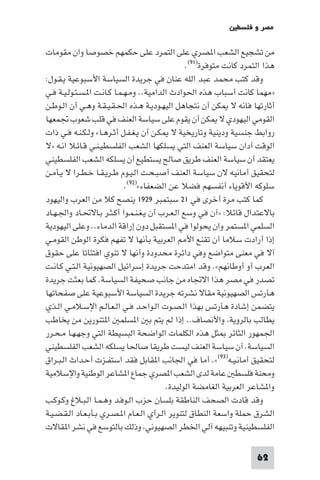 ‫ﻣﺼﺮ و ﻓﻠﺴﻄ‬

‫ﻣﻦ ﺗﺸﺠﻴﻊ اﻟﺸﻌﺐ ا ﺼﺮي ﻋﻠﻰ اﻟﺘﻤﺮد ﻋﻠﻰ ﺣﻜﻤﻬﻢ ﺧﺼﻮﺻﺎ وان ﻣﻘﻮﻣﺎت‬
                                                 ‫ﻫﺬا اﻟﺘﻤﺮد ﻛﺎﻧﺖ ﻣﺘﻮﻓﺮة)١٩(.‬
‫وﻗﺪ ﻛﺘﺐ ﻣﺤﻤﺪ ﻋﺒﺪ اﻟﻠﻪ ﻋﻨﺎن ﻓﻲ ﺟﺮﻳﺪة اﻟﺴﻴﺎﺳﺔ اﻷﺳﺒﻮﻋﻴﺔ ﻳـﻘـﻮل:‬
‫»ﻣﻬﻤﺎ ﻛﺎﻧﺖ أﺳﺒﺎب ﻫﺬه اﳊﻮادث اﻟﺪاﻣﻴﺔ.. وﻣـﻬـﻤـﺎ ﻛـﺎﻧـﺖ ا ـﺴـﺌـﻮﻟـﻴـﺔ ﻓـﻲ‬
‫أﺛﺎرﺗﻬﺎ ﻓﺎﻧﻪ ﻻ ﻜﻦ أن ﻧﺘﺠﺎﻫﻞ اﻟﻴﻬـﻮدﻳـﺔ ﻫـﺬه اﳊـﻘـﻴـﻘـﺔ وﻫـﻲ أن اﻟـﻮﻃـﻦ‬
‫اﻟﻘﻮﻣﻲ اﻟﻴﻬﻮدي ﻻ ﻜﻦ أن ﻳﻘﻮم ﻋﻠﻰ ﺳﻴﺎﺳﺔ اﻟﻌﻨﻒ ﻓﻲ ﻗﻠﺐ ﺷﻌﻮب ﲡﻤﻌﻬﺎ‬
‫رواﺑﻂ ﺟﻨﺴﻴﺔ ودﻳﻨﻴﺔ وﺗﺎرﻳﺨﻴﺔ ﻻ ﻜـﻦ أن ﻳـﻐـﻔـﻞ أﺛـﺮﻫـﺎ« وﻟـﻜـﻨـﻪ ﻓـﻲ ذات‬
‫اﻟﻮﻗﺖ أدان ﺳﻴﺎﺳﺔ اﻟﻌﻨﻒ اﻟﺘﻲ ﻳﺴﻠﻜﻬﺎ اﻟﺸﻌﺐ اﻟﻔﻠﺴﻄﻴـﻨـﻲ ﻗـﺎﺋـﻼ اﻧـﻪ »ﻻ‬
‫ﻳﻌﺘﻘﺪ أن ﺳﻴﺎﺳﺔ اﻟﻌﻨﻒ ﻃﺮﻳﻖ ﺻﺎﻟﺢ ﻳﺴﺘﻄﻴﻊ أن ﻳﺴﻠﻜﻪ اﻟﺸﻌﺐ اﻟﻔﻠﺴﻄﻴﻨﻲ‬
‫ﻟﺘﺤﻘﻴﻖ أﻣﺎﻧﻴﻪ ﻻن ﺳﻴﺎﺳﺔ اﻟﻌﻨﻒ أﺻﺒـﺤـﺖ اﻟـﻴـﻮم ﻃـﺮﻳـﻘـﺎ ﺧـﻄـﺮا ﻻ ﻳـﺄﻣـﻦ‬
                             ‫ﺳﻠﻮﻛﻪ اﻷﻗﻮﻳﺎء أﻧﻔﺴﻬﻢ ﻓﻀﻼ ﻋﻦ اﻟﻀﻌﻔﺎء«)٢٩(.‬
‫ﻛﻤﺎ ﻛﺘﺐ ﻣﺮة أﺧﺮى ﻓﻲ ١٢ ﺳﺒﺘﻤﺒﺮ ٩٢٩١ ﻳﻨﺼﺢ ﻛﻼ ﻣﻦ اﻟﻌﺮب واﻟﻴﻬﻮد‬
‫ﺑﺎﻻﻋﺘﺪال ﻗﺎﺋﻼ: »آن ﻓﻲ وﺳﻊ اﻟـﻌـﺮب أن ﻳـﻐـﻨـﻤـﻮا أﻛـﺜـﺮ ﺑـﺎﻻﲢـﺎد واﳉـﻬـﺎد‬
‫اﻟﺴﻠﻤﻲ ا ﺴﺘﻤﺮ وان ﻳﺤﻮﻟﻮا ﻓﻲ ا ﺴﺘﻘﺒﻞ دون إراﻗﺔ اﻟﺪﻣﺎء.. وﻋﻠﻰ اﻟﻴﻬﻮدﻳﺔ‬
‫إذا أرادت ﺳﻼﻣﺎ آن ﺗﻘﻨﻊ اﻷ اﻟﻌﺮﺑﻴﺔ ﺑﺄﻧﻬﺎ ﻻ ﺗﻔﻬﻢ ﻓﻜﺮة اﻟﻮﻃﻦ اﻟﻘﻮﻣـﻲ‬
‫آﻻ ﻓﻲ ﻣﻌﻨﻰ ﻣﺘﻮاﺿﻊ وﻓﻲ داﺋﺮة ﻣﺤﺪودة وأﻧﻬﺎ ﻻ ﺗﻨﻮي اﻓﺘﺌﺎﺗﺎ ﻋﻠﻰ ﺣﻘﻮق‬
‫اﻟﻌﺮب أو أوﻃﺎﻧﻬﻢ«. وﻗﺪ اﻣﺘﺪﺣﺖ ﺟﺮﻳﺪة إﺳﺮاﺋﻴﻞ اﻟﺼﻬﻴﻮﻧﻴﺔ اﻟـﺘـﻲ ﻛـﺎﻧـﺖ‬
‫ﺗﺼﺪر ﻓﻲ ﻣﺼﺮ ﻫﺬا اﻻﲡﺎه ﻣﻦ ﺟﺎﻧﺐ ﺻﺤﻴﻔﺔ اﻟﺴﻴﺎﺳﺔ. ﻛﻤﺎ ﺑﻌﺜﺖ ﺟﺮﻳﺪة‬
‫ﻫﺂرﺗﺲ اﻟﺼﻬﻴﻮﻧﻴﺔ ﻣﻘﺎﻻ ﻧﺸﺮﺗﻪ ﺟﺮﻳﺪة اﻟﺴﻴﺎﺳﺔ اﻷﺳﺒﻮﻋﻴﺔ ﻋﻠﻰ ﺻﻔﺤﺎﺗﻬﺎ‬
‫ﻳﺘﻀﻤﻦ إﺷﺎدة ﻫﺂرﺗﺲ ﺑﻬﺬا اﻟـﺼـﻮت اﻟـﻮاﺣـﺪ ﻓـﻲ اﻟـﻌـﺎﻟـﻢ اﻹﺳـﻼﻣـﻲ اﻟـﺬي‬
‫ﻳﻄﺎﻟﺐ ﺑﺎﻟﺮوﻳﺔ واﻷﻧﺼﺎف.. إذا ﻟﻢ ﻳﺘﻢ ﺑ ا ﺴﻠﻤ ا ﺘﻨﻮرﻳﻦ ﻣﻦ ﻳﺨﺎﻃﺐ‬
‫اﳉﻤﻬﻮر اﻟﺜﺎﺋﺮ ﺜﻞ ﻫﺬه اﻟﻜﻠﻤﺎت اﻟﻮاﺿﺤﺔ اﻟﺒﺴﻴﻄﺔ اﻟﺘﻲ وﺟﻬـﻬـﺎ ﻣـﺤـﺮر‬
‫اﻟﺴﻴﺎﺳﺔ. آن ﺳﻴﺎﺳﺔ اﻟﻌﻨﻒ ﻟﻴﺴﺖ ﻃﺮﻳﻘﺎ ﺻﺎﳊﺎ ﻳﺴﻠﻜﻪ اﻟﺸﻌﺐ اﻟﻔﻠﺴﻄﻴﻨﻲ‬
‫ﻟﺘﺤﻘﻴﻖ أﻣﺎﻧـﻴـﻪ)٣٩(«. أﻣﺎ ﻓﻲ اﳉﺎﻧﺐ ا ﻘﺎﺑﻞ ﻓﻘﺪ اﺳﺘﻔـﺰت أﺣـﺪاث اﻟـﺒـﺮاق‬
‫وﻣﺤﻨﺔ ﻓﻠﺴﻄ ﻋﺎﻣﺔ ﻟﺪى اﻟﺸﻌﺐ ا ﺼﺮي ﺟﻤﺎع ا ﺸﺎﻋﺮ اﻟﻮﻃﻨﻴﺔ واﻹﺳﻼﻣﻴﺔ‬
                                           ‫وا ﺸﺎﻋﺮ اﻟﻌﺮﺑﻴﺔ اﻟﻐﺎﻣﻀﺔ اﻟﻮﻟﻴﺪة.‬
‫وﻗﺪ ﻗﺎدت اﻟﺼﺤﻒ اﻟﻨﺎﻃﻘﺔ ﺑﻠﺴﺎن ﺣﺰب اﻟـﻮﻓـﺪ وﻫـﻤـﺎ اﻟـﺒـﻼغ وﻛـﻮﻛـﺐ‬
‫اﻟﺸﺮق ﺣﻤﻠﺔ واﺳﻌﺔ اﻟﻨﻄﺎق ﻟﺘﻨﻮﻳﺮ اﻟـﺮأي اﻟـﻌـﺎم ا ـﺼـﺮي ﺑـﺄﺑـﻌـﺎد اﻟـﻘـﻀـﻴـﺔ‬
‫اﻟﻔﻠﺴﻄﻴﻨﻴﺔ وﺗﻨﺒﻴﻬﻪ آﻟﻲ اﳋﻄﺮ اﻟﺼﻬﻴﻮﻧﻲ وذﻟﻚ ﺑﺎﻟﺘﻮﺳﻊ ﻓﻲ ﻧﺸﺮ ا ﻘﺎﻻت‬

                                                                      ‫26‬
 