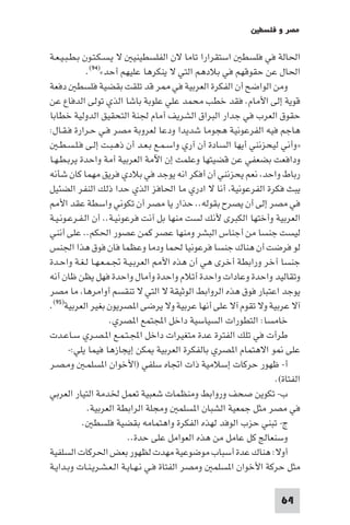 ‫ﻣﺼﺮ و ﻓﻠﺴﻄ‬

‫اﳊﺎﻟﺔ ﻓﻲ ﻓﻠﺴﻄ اﺳﺘﻘﺮارا ﺗﺎﻣﺎ ﻻن اﻟﻔﻠﺴﻄﻴﻨﻴ ﻻ ﻳـﺴـﻜـﺘـﻮن ﺑـﻄـﺒـﻴـﻌـﺔ‬
             ‫اﳊﺎل ﻋﻦ ﺣﻘﻮﻗﻬﻢ ﻓﻲ ﺑﻼدﻫﻢ اﻟﺘﻲ ﻻ ﻳﻨﻜﺮﻫﺎ ﻋﻠﻴﻬﻢ أﺣﺪ«)٤٩(.‬
‫وﻣﻦ اﻟﻮاﺿﺢ أن اﻟﻔﻜﺮة اﻟﻌﺮﺑﻴﺔ ﻓﻲ ﺮ ﻗﺪ ﺗﻠﻘﺖ ﺑﻘﻀﻴﺔ ﻓﻠﺴﻄ دﻓﻌﺔ‬
‫ﻗﻮﻳﺔ إﻟﻰ اﻷﻣﺎم. ﻓﻘﺪ ﺧﻄﺐ ﻣﺤﻤﺪ ﻋﻠﻲ ﻋﻠﻮﺑﺔ ﺑﺎﺷﺎ اﻟﺬي ﺗﻮﻟﻰ اﻟﺪﻓﺎع ﻋﻦ‬
‫ﺣﻘﻮق اﻟﻌﺮب ﻓﻲ ﺟﺪار اﻟﺒﺮاق اﻟﺸﺮﻳﻒ أﻣﺎم ﳉﻨﺔ اﻟﺘﺤﻘﻴﻖ اﻟﺪوﻟﻴﺔ ﺧﻄﺎﺑﺎ‬
‫ﻫﺎﺟﻢ ﻓﻴﻪ اﻟﻔﺮﻋﻮﻧﻴﺔ ﻫﺠﻮﻣﺎ ﺷﺪﻳﺪا ودﻋﺎ ﻟﻌﺮوﺑﺔ ﻣﺼﺮ ﻓـﻲ ﺣـﺮارة ﻓـﻘـﺎل:‬
   ‫»وأﻧﻲ ﻟﻴﺤﺰﻧﻨﻲ أﻳﻬﺎ اﻟﺴﺎدة أن آري واﺳـﻤـﻊ ﺑـﻌـﺪ أن ذﻫـﺒـﺖ إﻟـﻰ ﻓـﻠـﺴـﻄـ‬
‫وداﻓﻌﺖ ﺑﻀﻌﻔﻲ ﻋﻦ ﻗﻀﻴﺘﻬﺎ وﻋﻠﻤﺖ إن اﻵﻣﺔ اﻟﻌﺮﺑﻴﺔ أﻣﺔ واﺣﺪة ﻳﺮﺑـﻄـﻬـﺎ‬
‫رﺑﺎط واﺣﺪ ﻧﻌﻢ ﻳﺤﺰﻧﻨﻲ أن أﻓﻜﺮ اﻧﻪ ﻳﻮﺟﺪ ﻓﻲ ﺑﻼدي ﻓﺮﻳﻖ ﻣﻬﻤﺎ ﻛﺎن ﺷﺄﻧﻪ‬
‫ﻳﺒﺚ ﻓﻜﺮة اﻟﻔﺮﻋﻮﻧﻴﺔ أﻧﺎ ﻻ ادري ﻣﺎ اﳊﺎﻓﺰ اﻟﺬي ﺣﺪا ذﻟﻚ اﻟﻨﻔﺮ اﻟﻀﺌﻴﻞ‬
    ‫ﻓﻲ ﻣﺼﺮ إﻟﻰ أن ﻳﺼﺮح ﺑﻘﻮﻟﻪ.. ﺣﺬار ﻳﺎ ﻣﺼﺮ أن ﺗﻜﻮﻧﻲ واﺳﻄﺔ ﻋﻘﺪ اﻷ‬
‫اﻟﻌﺮﺑﻴﺔ وأﺧﺘﻬﺎ اﻟﻜﺒﺮى ﻷﻧﻚ ﻟﺴﺖ ﻣﻨﻬﺎ ﺑﻞ آﻧﺖ ﻓﺮﻋﻮﻧﻴـﺔ.. أن اﻟـﻔـﺮﻋـﻮﻧـﻴـﺔ‬
‫ﻟﻴﺴﺖ ﺟﻨﺴﺎ ﻣﻦ أﺟﻨﺎس اﻟﺒﺸﺮ وﻣﻨﻬﺎ ﻋﺼﺮ ﻛﻤﻦ ﻋﺼﻮر اﳊﻜﻢ.. ﻋﻠﻰ أﻧﻨﻲ‬
‫ﻟﻮ ﻓﺮﺿﺖ أن ﻫﻨﺎك ﺟﻨﺴﺎ ﻓﺮﻋﻮﻧﻴﺎ ﳊﻤﺎ ودﻣﺎ وﻋﻈﻤﺎ ﻓﺎن ﻓﻮق ﻫﺬا اﳉﻨﺲ‬
‫ﺟﻨﺴﺎ آﺧﺮ وراﺑﻄﺔ أﺧﺮى ﻫﻲ أن ﻫﺬه اﻷ اﻟﻌﺮﺑـﻴـﺔ ﲡـﻤـﻌـﻬـﺎ ﻟـﻐـﺔ واﺣـﺪة‬
‫وﺗﻘﺎﻟﻴﺪ واﺣﺪة وﻋﺎدات واﺣﺪة أﺗﻼم واﺣﺪة وأﻣﺎل واﺣﺪة ﻓﻬﻞ ﻳﻈﻦ ﻇﺎن أﻧﻪ‬
‫ﻳﻮﺟﺪ اﻋﺘﺒﺎر ﻓﻮق ﻫﺬه اﻟﺮواﺑﻂ اﻟﻮﺛﻴﻘﺔ ﻻ اﻟﺘﻲ ﻻ ﺗﻨﻘﺴﻢ أواﻣﺮﻫﺎ ﻣﺎ ﻣﺼﺮ‬
‫آﻻ ﻋﺮﺑﻴﺔ وﻻ ﺗﻘﻮم آﻻ ﻋﻠﻰ أﻧﻬﺎ ﻋﺮﺑﻴﺔ وﻻ ﻳﺮﺿﻰ ا ﺼﺮﻳﻮن ﺑﻐﻴﺮ اﻟﻌﺮﺑﻴﺔ)٥٩(.‬
                    ‫ﺧﺎﻣﺴﺎ: اﻟﺘﻄﻮرات اﻟﺴﻴﺎﺳﻴﺔ داﺧﻞ اﺠﻤﻟﺘﻤﻊ ا ﺼﺮي.‬
‫ﻃﺮأت ﻓﻲ ﺗﻠﻚ اﻟﻔﺘﺮة ﻋﺪة ﻣﺘﻐﻴﺮات داﺧﻞ اﺠﻤﻟـﺘـﻤـﻊ ا ـﺼـﺮي ﺳـﺎﻋـﺪت‬
        ‫ﻋﻠﻰ ﻮ اﻻﻫﺘﻤﺎم ا ﺼﺮي ﺑﺎﻟﻔﻜﺮة اﻟﻌﺮﺑﻴﺔ ﻜﻦ إﻳﺠﺎزﻫﺎ ﻓﻴﻤﺎ ﻳﻠﻲ:-‬
‫أ- ﻇﻬﻮر ﺣﺮﻛﺎت إﺳﻼﻣﻴﺔ ذات اﲡﺎه ﺳﻠﻔﻲ )اﻷﺧﻮان ا ﺴﻠﻤـ وﻣـﺼـﺮ‬
                                                                  ‫اﻟﻔﺘﺎة(.‬
‫ب- ﺗﻜﻮﻳﻦ ﺻﺤﻒ ورواﺑﻂ وﻣﻨﻈﻤﺎت ﺷﻌﺒﻴﺔ ﺗﻌﻤﻞ ﳋﺪﻣﺔ اﻟﺘﻴﺎر اﻟﻌﺮﺑﻲ‬
              ‫ﻓﻲ ﻣﺼﺮ ﻣﺜﻞ ﺟﻤﻌﻴﺔ اﻟﺸﺒﺎن ا ﺴﻠﻤ وﻣﺠﻠﺔ اﻟﺮاﺑﻄﺔ اﻟﻌﺮﺑﻴﺔ.‬
            ‫ج- ﺗﺒﻨﻲ ﺣﺰب اﻟﻮﻓﺪ ﻟﻬﺬه اﻟﻔﻜﺮة واﻫﺘﻤﺎﻣﻪ ﺑﻘﻀﻴﺔ ﻓﻠﺴﻄ .‬
                          ‫وﺳﻨﻌﺎﻟﺞ ﻛﻞ ﻋﺎﻣﻞ ﻣﻦ ﻫﺬه اﻟﻌﻮاﻣﻞ ﻋﻠﻰ ﺣﺪة..‬
‫أوﻻ: ﻫﻨﺎك ﻋﺪة أﺳﺒﺎب ﻣﻮﺿﻮﻋﻴﺔ ﻣﻬﺪت ﻟﻈﻬﻮر ﺑﻌﺾ اﳊﺮﻛﺎت اﻟﺴﻠﻔﻴﺔ‬
‫ﻣﺜﻞ ﺣﺮﻛﺔ اﻷﺧﻮان ا ﺴﻠﻤ وﻣﺼﺮ اﻟﻔﺘﺎة ﻓـﻲ ﻧـﻬـﺎﻳـﺔ اﻟـﻌـﺸـﺮﻳـﻨـﺎت وﺑـﺪاﻳـﺔ‬

                                                                    ‫46‬
 