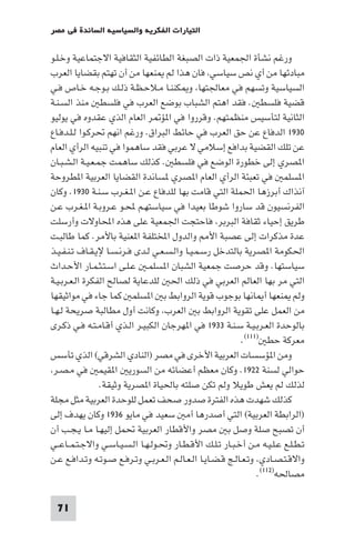 ‫اﻟﺘﻴﺎرات اﻟﻔﻜﺮﻳﺔ واﻟﺴﻴﺎﺳﻴﺔ اﻟﺴﺎﺋﺪة ﻓﻲ ﻣﺼﺮ‬

‫ورﻏﻢ ﻧﺸﺄة اﳉﻤﻌﻴﺔ ذات اﻟﺼﺒﻐﺔ اﻟﻄﺎﺋﻔﻴﺔ اﻟﺜﻘﺎﻓﻴﺔ اﻻﺟﺘﻤﺎﻋﻴﺔ وﺧـﻠـﻮ‬
‫ﻣﺒﺎدﺋﻬﺎ ﻣﻦ أي ﻧﺺ ﺳﻴﺎﺳﻲ ﻓﺎن ﻫﺬا ﻟﻢ ﻨﻌﻬﺎ ﻣﻦ أن ﺗﻬﺘﻢ ﺑﻘﻀﺎﻳﺎ اﻟﻌﺮب‬
‫اﻟﺴﻴﺎﺳﻴﺔ وﺗﺴﻬﻢ ﻓﻲ ﻣﻌﺎﳉﺘﻬﺎ و ﻜﻨﻨـﺎ ﻣـﻼﺣـﻈـﺔ ذﻟـﻚ ﺑـﻮﺟـﻪ ﺧـﺎص ﻓـﻲ‬
‫ﻗﻀﻴﺔ ﻓﻠﺴﻄ . ﻓﻘﺪ اﻫﺘﻢ اﻟﺸﺒﺎب ﺑﻮﺿﻊ اﻟﻌﺮب ﻓﻲ ﻓﻠﺴﻄ ﻣﻨﺬ اﻟﺴـﻨـﺔ‬
‫اﻟﺜﺎﻧﻴﺔ ﻟﺘﺄﺳﻴﺲ ﻣﻨﻈﻤﺘﻬﻢ. وﻗﺮروا ﻓﻲ ا ﺆ ﺮ اﻟﻌﺎم اﻟﺬي ﻋﻘﺪوه ﻓﻲ ﻳﻮﻟﻴﻮ‬
‫٠٣٩١ اﻟﺪﻓﺎع ﻋﻦ ﺣﻖ اﻟﻌﺮب ﻓﻲ ﺣﺎﺋﻂ اﻟﺒﺮاق. ورﻏﻢ اﻧﻬﻢ ﲢﺮﻛـﻮا ﻟـﻠـﺪﻓـﺎع‬
‫ﻋﻦ ﺗﻠﻚ اﻟﻘﻀﻴﺔ ﺑﺪاﻓﻊ إﺳﻼﻣﻲ ﻻ ﻋﺮﺑﻲ ﻓﻘﺪ ﺳﺎﻫﻤﻮا ﻓﻲ ﺗﻨﺒﻴﻪ اﻟﺮأي اﻟﻌﺎم‬
‫ا ﺼﺮي إﻟﻰ ﺧﻄﻮرة اﻟﻮﺿﻊ ﻓﻲ ﻓﻠﺴﻄ . ﻛﺬﻟﻚ ﺳﺎﻫﻤﺖ ﺟﻤـﻌـﻴـﺔ اﻟـﺸـﺒـﺎن‬
‫ا ﺴﻠﻤ ﻓﻲ ﺗﻌﺒﺌﺔ اﻟﺮأي اﻟﻌﺎم ا ﺼﺮي ﺴﺎﻧﺪة اﻟﻘﻀﺎﻳﺎ اﻟﻌﺮﺑﻴﺔ ا ﻄﺮوﺣﺔ‬
‫آﻧﺬاك أﺑﺮزﻫﺎ اﳊﻤﻠﺔ اﻟﺘﻲ ﻗﺎﻣﺖ ﺑﻬﺎ ﻟﻠﺪﻓﺎع ﻋـﻦ ا ـﻐـﺮب ﺳـﻨـﺔ ٠٣٩١. وﻛﺎن‬
‫اﻟﻔﺮﻧﺴﻴﻮن ﻗﺪ ﺳﺎروا ﺷﻮﻃﺎ ﺑﻌﻴﺪا ﻓﻲ ﺳﻴﺎﺳﺘﻬـﻢ ﶈـﻮ ﻋـﺮوﺑـﺔ ا ـﻐـﺮب ﻋـﻦ‬
‫ﻃﺮﻳﻖ إﺣﻴﺎء ﺛﻘﺎﻓﺔ اﻟﺒﺮﺑﺮ ﻓﺎﺣﺘﺠﺖ اﳉﻤﻌﻴﺔ ﻋﻠﻰ ﻫﺬه اﶈﺎوﻻت وأرﺳﻠﺖ‬
‫ﻋﺪة ﻣﺬﻛﺮات إﻟﻰ ﻋﺼﺒﺔ اﻷ واﻟﺪول اﺨﻤﻟﺘﻠﻔﺔ ا ﻌﻨﻴﺔ ﺑﺎﻷﻣﺮ. ﻛﻤﺎ ﻃﺎﻟﺒـﺖ‬
‫اﳊﻜﻮﻣﺔ ا ﺼﺮﻳﺔ ﺑﺎﻟﺘﺪﺧﻞ رﺳـﻤـﻴـﺎ واﻟـﺴـﻌـﻲ ﻟـﺪى ﻓـﺮﻧـﺴـﺎ ﻹﻳـﻘـﺎف ﺗـﻨـﻔـﻴـﺬ‬
‫ﺳﻴﺎﺳﺘﻬﺎ. وﻗﺪ ﺣﺮﺻﺖ ﺟﻤﻌﻴﺔ اﻟﺸﺒﺎن ا ﺴﻠﻤـ ﻋـﻠـﻰ اﺳـﺘـﺜـﻤـﺎر اﻷﺣـﺪاث‬
‫اﻟﺘﻲ ﻣﺮ ﺑﻬﺎ اﻟﻌﺎﻟﻢ اﻟﻌﺮﺑﻲ ﻓﻲ ذﻟﻚ اﳊ ﻟﻠﺪﻋﺎﻳﺔ ﻟﺼﺎﻟﺢ اﻟﻔﻜﺮة اﻟـﻌـﺮﺑـﻴـﺔ‬
‫وﻟﻢ ﻨﻌﻬﺎ أ ﺎﻧﻬﺎ ﺑﻮﺟﻮب ﻗﻮﻳﺔ اﻟﺮواﺑﻂ ﺑ ا ﺴﻠﻤ ﻛﻤﺎ ﺟﺎء ﻓﻲ ﻣﻮاﺛﻴﻘﻬﺎ‬
‫ﻣﻦ اﻟﻌﻤﻞ ﻋﻠﻰ ﺗﻘﻮﻳﺔ اﻟﺮواﺑﻂ ﺑ اﻟﻌﺮب وﻛﺎﻧﺖ أول ﻣﻄﺎﻟﺒﺔ ﺻﺮﻳﺤﺔ ﻟـﻬـﺎ‬
‫ﺑﺎﻟﻮﺣﺪة اﻟﻌـﺮﺑـﻴـﺔ ﺳـﻨـﺔ ٣٣٩١ ﻓﻲ ا ﻬﺮﺟﺎن اﻟﻜﺒﻴـﺮ اﻟـﺬي أﻗـﺎﻣـﺘـﻪ ﻓـﻲ ذﻛـﺮى‬
                                                              ‫ﻣﻌﺮﻛﺔ ﺣﻄ )١١١(.‬
‫وﻣﻦ ا ﺆﺳﺴﺎت اﻟﻌﺮﺑﻴﺔ اﻷﺧﺮى ﻓﻲ ﻣﺼﺮ )اﻟﻨﺎدي اﻟﺸﺮﻗﻲ( اﻟﺬي ﺗﺄﺳﺲ‬
 ‫ﺣﻮاﻟﻲ ﻟﺴﻨﺔ ٢٢٩١. وﻛﺎن ﻣﻌﻈﻢ أﻋﻀﺎﺋﻪ ﻣﻦ اﻟﺴﻮرﻳ ا ﻘﻴﻤ ﻓﻲ ﻣـﺼـﺮ‬
                 ‫ﻟﺬﻟﻚ ﻟﻢ ﻳﻌﺶ ﻃﻮﻳﻼ وﻟﻢ ﺗﻜﻦ ﺻﻠﺘﻪ ﺑﺎﳊﻴﺎة ا ﺼﺮﻳﺔ وﺛﻴﻘﺔ.‬
‫ﻛﺬﻟﻚ ﺷﻬﺪت ﻫﺬه اﻟﻔﺘﺮة ﺻﺪور ﺻﺤﻒ ﺗﻌﻤﻞ ﻟﻠﻮﺣﺪة اﻟﻌﺮﺑﻴﺔ ﻣﺜﻞ ﻣﺠﻠﺔ‬
‫)اﻟﺮاﺑﻄﺔ اﻟﻌﺮﺑﻴﺔ( اﻟﺘﻲ أﺻﺪرﻫﺎ أﻣ ﺳﻌﻴﺪ ﻓﻲ ﻣﺎﻳﻮ ٦٣٩١ وﻛﺎن ﻳﻬﺪف إﻟﻰ‬
‫أن ﺗﺼﺒﺢ ﺻﻠﺔ وﺻﻞ ﺑ ﻣﺼﺮ واﻷﻗﻄﺎر اﻟﻌﺮﺑﻴﺔ ﲢﻤﻞ إﻟﻴﻬـﺎ ﻣـﺎ ﻳـﺠـﺐ أن‬
‫ﺗـﻄـﻠـﻊ ﻋـﻠـﻴـﻪ ﻣـﻦ أﺧـﺒـﺎر ﺗـﻠـﻚ اﻷﻗـﻄـﺎر وﲢـﻮﻟـﻬـﺎ اﻟـﺴـﻴـﺎﺳـﻲ واﻻﺟـﺘـﻤــﺎﻋــﻲ‬
‫واﻻﻗـﺘـﺼـﺎدي وﺗـﻌـﺎﻟـﺞ ﻗـﻀـﺎﻳـﺎ اﻟـﻌـﺎﻟـﻢ اﻟـﻌـﺮﺑـﻲ وﺗـﺮﻓـﻊ ﺻـﻮﺗـﻪ وﺗـﺪاﻓـﻊ ﻋـﻦ‬
                                                                   ‫ﻣﺼﺎﳊﻪ)٢١١(.‬

  ‫17‬
 