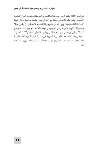 ‫اﻟﺘﻴﺎرات اﻟﻔﻜﺮﻳﺔ واﻟﺴﻴﺎﺳﻴﺔ اﻟﺴﺎﺋﺪة ﻓﻲ ﻣﺼﺮ‬

‫ﻓﻲ أﺑﺮﻳﻞ ٦٣٩١ ﺑﻴﻨﻬﺎ ﻛﺎﻧﺖ ا ﻔﺎوﺿﺎت ا ﺼﺮﻳﺔ اﻟﺒﺮﻳﻄﺎﻧﻴﺔ ﲡﺮي ﳊﻞ اﻟﻘﻀﻴﺔ‬
‫ا ﺼﺮﻳﺔ. وﻗﺪ ﻋﻘﺪ اﻟﻨﺤﺎس ﺑﺎﺷﺎ ﻣﻊ ا ﺴﺘﺮ أﻳﺪن ﺟﻠﺴﺔ ﺧﺎﺻﺔ ﻧﺎﻗﺶ ﻓﻴﻬﺎ‬
‫ا ﺴﺄﻟﺔ اﻟﻔﻠﺴﻄﻴﻨﻴﺔ وﺑ ﻟﻪ أن ﻣﺸﺮوع اﻟﺘـﻘـﺴـﻴـﻢ ﻻ ـﻜـﻦ أن ﻳـﻜـﻮن ﺣـﻼ‬
‫ﻣﺮﺿﻴﺎ ﻛﻤﺎ أوﺿﺢ أن )ﻣﻮﻃﻦ اﳊﺮج ﻓﻲ ﻣﻮﻗﻒ اﻷ اﺠﻤﻟﺎورة ﻟﻔﻠﺴﻄ ﻫﻮ‬
‫أﻧﻬﺎ ﻻ ﻜﻦ أن ﺗﻐﻔﻞ ﻋﻦ اﶈﻨﺔ اﻟﺘﻲ ﻳﻌﺎﻧﻴﻬﺎ اﻟﻘﻄﺮ اﻟﺸﻘﻴـﻖ)٧١١(( ﺛﻢ ﺗﺮك‬
‫اﻟﻨﺤﺎس ﺑﺎﺷﺎ ﻟﻠﺼﺤﻒ ا ﺼﺮﻳﺔ اﳊﺮﻳﺔ ﻓﻲ ﻧﺸﺮ أﺧﺒﺎر اﻟﺜﻮرة اﻟﻔﻠﺴﻄﻴﻨﻴـﺔ‬
‫واﻹﺷﺎدة ﺑﺒﻄﻮﻻت اﻟﻔﻠﺴﻄﻴﻨﻴ وإﺑﺮاز ﺗﻌﺎﻃﻒ اﻟﺸﻌﺐ ا ﺼﺮي وﻣﺸﺎرﻛﺘـﻪ‬
                                                              ‫ﻟﻬﻢ.‬




 ‫37‬
 