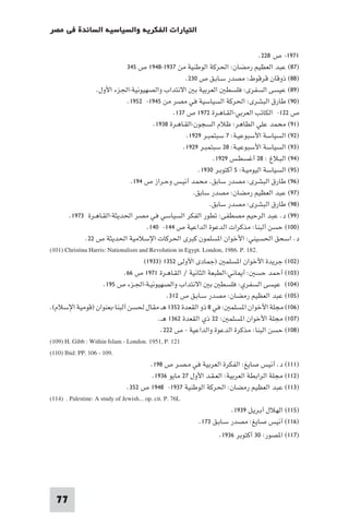 ‫اﻟﺘﻴﺎرات اﻟﻔﻜﺮﻳﺔ واﻟﺴﻴﺎﺳﻴﺔ اﻟﺴﺎﺋﺪة ﻓﻲ ﻣﺼﺮ‬

                                                                                      ‫١٧٩١- ص ٨٢٢.‬
                                ‫)٧٨( ﻋﺒﺪ اﻟﻌﻈﻴﻢ رﻣﻀﺎن: اﳊﺮﻛﺔ اﻟﻮﻃﻨﻴﺔ ﻣﻦ ٧٣٩١-٨٤٩١ ص ٥٤٣‬
                                                         ‫)٨٨( ذوﻗﺎن ﻗﺮﻗﻮط: ﻣﺼﺪر ﺳـﺎﺑـﻖ ص ٠٣٢.‬
                   ‫)٩٨( ﻋﻴﺴﻰ اﻟﺴﻔﺮى: ﻓﻠﺴﻄ اﻟﻌﺮﺑﻴﺔ ﺑ اﻻﻧﺘﺪاب واﻟﺼﻬﻴﻮﻧﻴﺔ-اﳉﺰء اﻷول.‬
                                ‫)٠٩( ﻃﺎرق اﻟﺒﺸﺮى: اﳊﺮﻛﺔ اﻟﺴﻴﺎﺳﻴﺔ ﻓﻲ ﻣﺼﺮ ﻣﻦ ٥٤٩١- ٢٥٩١.‬
                                                     ‫ص ٢٢١- اﻟﻜﺎﺗﺐ اﻟﻌﺮﺑﻲ-اﻟﻘـﺎﻫـﺮة ٢٧٩١ ص ٧٣١.‬
                                           ‫)١٩( ﻣﺤﻤﺪ ﻋﻠﻲ اﻟﻄﺎﻫﺮ: ﻇﻼم اﻟﺴﺠﻮن-اﻟﻘـﺎﻫـﺮة ٨٣٩١.‬
                                                          ‫)٢٩( اﻟﺴﻴﺎﺳﺔ اﻷﺳﺒﻮﻋﻴـﺔ: ٧ ﺳﺒﺘﻤﺒـﺮ ٩٢٩١.‬
                                                        ‫)٣٩( اﻟﺴﻴﺎﺳﺔ اﻷﺳﺒﻮﻋﻴـﺔ: ٨٢ ﺳﺒﺘﻤﺒـﺮ ٩٢٩١.‬
                                                                    ‫)٤٩( اﻟﺒـﻼغ : ٨٢ أﻏﺴﻄـﺲ ٩٢٩١.‬
                                                              ‫)٥٩( اﻟﺴﻴﺎﺳﺔ اﻟﻴﻮﻣﻴـﺔ: ٥ أﻛﺘﻮﺑـﺮ ٠٣٩١.‬
                                 ‫)٦٩( ﻃﺎرق اﻟﺒﺸﺮى: ﻣﺼﺪر ﺳﺎﺑﻖ. ﻣﺤﻤﺪ أﻧﻴـﺲ وﺣـﺮاز ص ٤٩١.‬
                                                            ‫)٧٩( ﻋﺒﺪ اﻟﻌﻈﻴﻢ رﻣﻀﺎن: ﻣﺼﺪر ﺳﺎﺑﻖ.‬
                                                                   ‫)٨٩( ﻃﺎرق اﻟﺒﺸﺮى: ﻣﺼﺪر ﺳﺎﺑﻖ.‬
        ‫)٩٩( د. ﻋﺒﺪ اﻟﺮﺣﻴﻢ ﻣﺼﻄﻔﻰ: ﺗﻄﻮر اﻟﻔﻜﺮ اﻟﺴﻴﺎﺳﻲ ﻓﻲ ﻣﺼﺮ اﳊﺪﻳﺜﺔ-اﻟﻘـﺎﻫـﺮة ٣٧٩١.‬
                                         ‫)٠٠١( ﺣﺴﻦ أﻟﺒﻨﺎ: ﻣﺬﻛﺮات اﻟﺪﻋﻮة اﻟﺪاﻋﻴﺔ ص ٤٤١- ٠٤١.‬
               ‫د. اﺳﺤﻖ اﳊﺴﻴﻨﻲ: اﻷﺧﻮان ا ﺴﻠﻤﻮن ﻛﺒﺮى اﳊﺮﻛﺎت اﻹﺳﻼﻣﻴﺔ اﳊﺪﻳﺜﺔ ص ٢٢.‬
‫.281 .‪(101) Christina Harris: Nationalism and Revolution in Egypt. London, 1986. P‬‬
                                       ‫)٢٠١( ﺟﺮﻳﺪة اﻷﺧﻮان ا ﺴﻠﻤ )ﺟﻤﺎدى اﻷوﻟﻰ ٢٥٣١ )٣٣٩١(‬
                               ‫)٣٠١( أﺣﻤﺪ ﺣﺴ : أ ﺎﻧﻲ-اﻟﻄﺒﻌﺔ اﻟﺜﺎﻧﻴﺔ / اﻟﻘـﺎﻫـﺮة ١٧٩١ ص ٦٦.‬
                      ‫)٤٠١( ﻋﻴﺴﻰ اﻟﺴﻔﺮي: ﻓﻠﺴﻄ ﺑ اﻻﻧﺘﺪاب واﻟﺼﻬﻴﻮﻧﻴـﺔ-اﳉـﺰء ص ٥٩١.‬
                                                  ‫)٥٠١( ﻋﺒﺪ اﻟﻌﻈﻴﻢ رﻣﻀﺎن: ﻣﺼﺪر ﺳـﺎﺑـﻖ ص ٢١٣.‬
‫)٦٠١( ﻣﺠﻠﺔ اﻷﺧﻮان ا ﺴﻠﻤ : ﻓﻲ ٨ ذو اﻟﻘﻌﺪة ٢٥٣١ ﻫـ ﻣﻘﺎل ﳊﺴﻦ أﻟﺒﻨﺎ-ﺑﻌﻨﻮان )ﻗﻮﻣﻴﺔ اﻹﺳﻼم(.‬
                                              ‫)٧٠١( ﻣﺠﻠﺔ اﻷﺧﻮان ا ﺴﻠﻤ : ٢٢ ذي اﻟﻘﻌﺪة ٢٦٣١ ﻫـ.‬
                                               ‫)٨٠١( ﺣﺴﻦ اﻟﺒﻨﺎ: ﻣﺬﻛﺮة اﻟﺪﻋﻮة واﻟﺪاﻋﻴﺔ - ص ٢٢٢.‬
‫121 .‪(109) H. Gibb : Within Islam - London. 1951, P‬‬
‫.901 - 601 .‪(110) Ibid: PP‬‬
                                          ‫)١١١( د. أﻧﻴﺲ ﺻﺎﻳﻎ: اﻟﻔﻜﺮة اﻟﻌﺮﺑﻴﺔ ﻓﻲ ﻣـﺼـﺮ ص ٨٩١.‬
                                           ‫)٢١١( ﻣﺠﻠﺔ اﻟﺮاﺑﻄﺔ اﻟﻌﺮﺑﻴﺔ: اﻟﻌـﻘـﺪ اﻷول ٧٢ ﻣﺎﻳﻮ ٦٣٩١.‬
                                ‫)٣١١( ﻋﺒﺪ اﻟﻌﻈﻴﻢ رﻣﻀﺎن: اﳊﺮﻛﺔ اﻟﻮﻃﻨﻴﺔ ٧٣٩١- ٨٤٩١ ص ٢٥٣.‬
‫‪(114) . Palestine: A study of Jewish... op. cit. P. 76L‬‬
                                                                           ‫)٥١١( اﻟﻬﻼل أﺑـﺮﻳـﻞ ٩٣٩١.‬
                                                              ‫)٦١١( أﻧﻴﺲ ﺻﺎﻳﻎ: ﻣﺼﺪر ﺳـﺎﺑـﻖ ٣٧١.‬
                                                                   ‫)٧١١( ا ﺼﻮر: ٠٣ أﻛﺘﻮﺑﺮ ٦٣٩١.‬




  ‫77‬
 