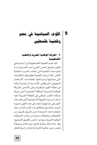 ‫اﻟﻘﻮى اﻟﺴﻴﺎﺳﻴﺔ ﻓﻲ ﻣﺼﺮ وﻗﻀﻴﺔ ﻓﻠﺴﻄ‬




       ‫2 اﻟﻘﻮى اﻟﺴﻴﺎﺳﻴﺔ ﻓﻲ ﻣﺼﺮ‬
              ‫وﻗﻀﻴﺔ ﻓﻠﺴﻄﲔ‬

         ‫١- اﳊﺮﻛﺔ اﻟﻮﻃﻨﻴﺔ اﳌﺼﺮﻳﺔ واﻟﻘﻀﻴﺔ‬
                                ‫اﻟﻔﻠﺴﻄﻴﻨﻴﺔ‬
‫ﻟﻘﺪ ﻟﻌﺒﺖ اﻟﻘﻀﻴﺔ اﻟﻔﻠﺴﻄﻴﻨﻴﺔ دورا أﺳﺎﺳﻴﺎ ﻓﻲ‬
‫ﺗﻄﻮﻳﺮ وﺗﻌﻤﻴﻖ اﳊﺲ اﻟﻌﺮﺑﻲ ﻟﺪى ا ﺼـﺮﻳـ ﻣـﻨـﺬ‬
‫ﻧﺸـﺆء ﻫـﺬه اﻟـﻘـﻀـﻴـﺔ ﻓـﻲ أﻋـﻘـﺎب اﳊـﺮب اﻟـﻌـﺎ ـﻴـﺔ‬
‫اﻷوﻟﻰ. ﻛﻤﺎ أن ﻫﺬه اﻟﻘﻀﻴﺔ ﺑﺘﻄﻮراﺗﻬﺎ وا ﻼﺑﺴﺎت‬
‫اﻟﺘﻲ ﺻﺎﺣﺒﺘﻬﺎ وﺻﺮاﻋﺎﺗﻬﺎ ا ﻌﻘﺪة ﺿﺪ اﻻﺳﺘﻌﻤﺎر‬
‫اﻟﺼﻬﻴﻮﻧﻲ اﻟﺒﺮﻳﻄﺎﻧﻲ ﻛﺎﻧﺖ ﻣﻴﺪاﻧﺎ رﺋﻴﺴﻴﺎ أدرﻛﺖ‬
‫ﻣﻦ ﺧﻼﻟﻪ اﻟﻘﻮى اﻟﻮﻃﻨـﻴـﺔ وﻋـﻠـﻰ اﻷﺧـﺺ اﳊـﺮﻛـﺔ‬
‫اﻟﻮﻃﻨﻴﺔ ا ـﺼـﺮﻳـﺔ اﻟـﻌـﻼﻗـﺔ اﻟـﻌـﻀـﻮﻳـﺔ اﻟـﺘـﻲ ﺗـﺮﺑـﻂ‬
‫ﺣﺮﻛﺎت اﻟﺘﺤﺮر اﻟﻮﻃﻨﻲ ﻓﻲ ا ﻨﻄﻘﺔ اﻟﻌـﺮﺑـﻴـﺔ ﻛـﻤـﺎ‬
‫أدرﻛﺖ أن وﺣﺪة اﳉﺒﻬﺔ اﻻﺳﺘﻌﻤﺎرﻳﺔ اﻟﺘﻲ ﺗﻘﻒ ﻫﺬه‬
‫اﻟﻘﻮى ﻓﻲ ﻣﻮاﺟﻬﺘﻬﺎ ﲢﺘﻢ ﻋﻠﻰ ﻫﺬه اﻟﻘﻮى ﺿﺮورة‬
‫اﻟﺘﻮﺣﺪ واﻟﺘﻨﺴﻴﻖ واﻟﺘﻜﺎﻣﻞ إزاء اﻟﻌﺪو اﻟﻮاﺣﺪ وﻗﺪ‬
‫ﲢـﻘـﻘـﺖ ﻫـﺬه اﻟـﻨـﺘـﻴـﺠــﺔ ﻋ ـﺒــﺮ ﻃــﺮﻳــﻖ ﻃــﻮﻳــﻞ ﻣــﻦ‬
‫اﻟﺘﺨﺒﻄﺎت وﻣﺤﺎوﻻت ﻋﺪﻳﺪة ﻣﻦ ﺟﺎﻧـﺐ اﳊـﺮﻛـﺎت‬
 ‫اﻟﻮﻃﻨﻴﺔ اﻟﻌﺮﺑﻴﺔ ﺳﻌﻴﺎ وراء ﺗﻠﻤﺲ اﻟﻄﺮﻳﻖ اﻟﺼﺤﻴﺢ‬
‫وﻗﺪ ﺣﺪث ذﻟﻚ ﺑﻔﻀﻞ ﻛـﻔـﺎح ﺟـﻴـﻞ ﻛـﺎﻣـﻞ وﻧـﺘـﻴـﺠـﺔ‬
‫ﻧﺸﻮب ﺣﺮب ﻋـﺎ ـﻴـﺔ ﺛـﺎﻧـﻴـﺔ واﻧـﺘـﺸـﺎر واﺳـﻊ ﻟـﻠـﻔـﻜـﺮ‬


  ‫97‬
 