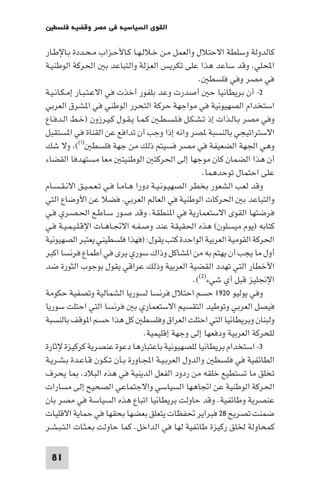 ‫اﻟﻘﻮى اﻟﺴﻴﺎﺳﻴﺔ ﻓﻲ ﻣﺼﺮ وﻗﻀﻴﺔ ﻓﻠﺴﻄ‬

‫ﻛﺎﻟﺪوﻟﺔ وﺳﻠﻄﺔ اﻻﺣﺘﻼل واﻟﻌﻤﻞ ﻣـﻦ ﺧـﻼﻟـﻬـﺎ ﻛـﺎﻷﺣـﺰاب ﻣـﺤـﺪدة ﺑـﺎﻹﻃـﺎر‬
‫اﶈﻠﻲ. وﻗﺪ ﺳﺎﻋﺪ ﻫﺬا ﻋﻠﻰ ﺗﻜﺮﻳﺲ اﻟﻌﺰﻟﺔ واﻟﺘﺒﺎﻋﺪ ﺑ اﳊﺮﻛﺔ اﻟﻮﻃﻨﻴـﺔ‬
                                                     ‫ﻓﻲ ﻣﺼﺮ وﻓﻲ ﻓﻠﺴﻄ .‬
‫٢- أن ﺑﺮﻳﻄﺎﻧﻴﺎ ﺣ أﺻﺪرت وﻋﺪ ﺑﻠﻔﻮر أﺧﺬت ﻓﻲ اﻻﻋـﺘـﺒـﺎر إﻣـﻜـﺎﻧـﻴـﺔ‬
‫اﺳﺘﺨﺪام اﻟﺼﻬﻴﻮﻧﻴﺔ ﻓﻲ ﻣﻮاﺟﻬﺔ ﺣﺮﻛﺔ اﻟﺘﺤﺮر اﻟﻮﻃﻨﻲ ﻓﻲ ا ﺸﺮق اﻟﻌﺮﺑﻲ‬
‫وﻓﻲ ﻣﺼﺮ ﺑـﺎﻟـﺬات إذ ﺗـﺸـﻜـﻞ ﻓـﻠـﺴـﻄـ ﻛـﻤـﺎ ﻳـﻘـﻮل ﻛـﻴـﺮزون )ﺧـﻂ اﻟـﺪﻓـﺎع‬
‫اﻻﺳﺘﺮاﺗﻴﺠﻲ ﺑﺎﻟﻨﺴﺒﺔ ﺼﺮ واﻧﻪ إذا وﺟﺐ أن ﺗﺪاﻓﻊ ﻋﻦ اﻟﻘﻨﺎة ﻓﻲ ا ﺴﺘﻘﺒﻞ‬
‫وﻫﻲ اﳉﻬﺔ اﻟﻀﻌﻴﻔﺔ ﻓﻲ ﻣﺼﺮ ﻓﺴﻴﺘﻢ ذﻟﻚ ﻣﻦ ﺟﻬﺔ ﻓﻠﺴﻄ )ا(( وﻻ ﺷﻚ‬
‫أن ﻫﺬا اﻟﻀﻤﺎن ﻛﺎن ﻣﻮﺟﻬﺎ إﻟﻰ اﳊﺮﻛﺘ اﻟﻮﻃﻨﻴﺘ ﻣﻌﺎ ﻣﺴﺘﻬﺪﻓﺎ اﻟﻘﻀﺎء‬
                                                      ‫ﻋﻠﻰ اﺣﺘﻤﺎل ﺗﻮﺣﺪﻫﻤﺎ.‬
‫وﻗﺪ ﻟﻌﺐ اﻟﺸﻌﻮر ﺑﺨﻄﺮ اﻟﺼﻬﻴـﻮﻧـﻴـﺔ دورا ﻫـﺎﻣـﺎ ﻓـﻲ ﺗـﻌـﻤـﻴـﻖ اﻻﻧـﻘـﺴـﺎم‬
‫واﻟﺘﺒﺎﻋﺪ ﺑ اﳊﺮﻛﺎت اﻟﻮﻃﻨﻴﺔ ﻓﻲ اﻟﻌﺎﻟﻢ اﻟﻌﺮﺑﻲ ﻓﻀﻼ ﻋﻦ اﻷوﺿﺎع اﻟﺘﻲ‬
‫ﻓﺮﺿﺘﻬﺎ اﻟﻘﻮى اﻻﺳﺘﻌﻤﺎرﻳﺔ ﻓﻲ ا ﻨﻄﻘﺔ. وﻗﺪ ﺻـﻮر ﺳـﺎﻃـﻊ اﳊـﺼـﺮي ﻓـﻲ‬
‫ﻛﺘﺎﺑﻪ )ﻳﻮم ﻣﻴﺴﻠﻮن( ﻫﺬه اﳊﻘﻴﻘﺔ ﻋﻨﺪ وﺻـﻔـﻪ اﻻﲡـﺎﻫـﺎت اﻹﻗـﻠـﻴـﻤـﻴـﺔ ﻓـﻲ‬
‫اﳊﺮﻛﺔ اﻟﻘﻮﻣﻴﺔ اﻟﻌﺮﺑﻴﺔ اﻟﻮاﺣﺪة ﻛﺘﺐ ﻳﻘﻮل: )ﻓﻬﺬا ﻓﻠﺴﻄﻴﻨﻲ ﻳﻌﺘﺒﺮ اﻟﺼﻬﻴﻮﻧﻴﺔ‬
‫أول ﻣﺎ ﻳﺠﺐ أن ﻳﻬﺘﻢ ﺑﻪ ﻣﻦ ا ﺸﺎﻛﻞ وذاك ﺳﻮري ﻳﺮى ﻓﻲ أﻃﻤﺎع ﻓﺮﻧﺴﺎ اﻛﺒﺮ‬
‫اﻷﺧﻄﺎر اﻟﺘﻲ ﺗﻬﺪد اﻟﻘﻀﻴﺔ اﻟﻌﺮﺑﻴﺔ وذﻟﻚ ﻋﺮاﻗﻲ ﻳﻘﻮل ﺑﻮﺟﻮب اﻟﺜﻮرة ﺿﺪ‬
                                                   ‫اﻹﳒﻠﻴﺰ ﻗﺒﻞ أي ﺷﻲء)٢((.‬
‫وﻓﻲ ﻳﻮﻟﻴﻮ ٠٢٩١ ﺣﺴﻢ اﺣﺘﻼل ﻓﺮﻧﺴﺎ ﻟﺴﻮرﻳﺎ اﻟﺸﻤﺎﻟﻴﺔ وﺗﺼﻔﻴﺔ ﺣﻜﻮﻣﺔ‬
‫ﻓﻴﺼﻞ اﻟﻌﺮﺑﻲ وﺗﻮﻃﻴﺪ اﻟﺘﻘﺴﻴﻢ اﻻﺳﺘﻌﻤﺎري ﺑ ﻓﺮﻧﺴﺎ اﻟﺘﻲ اﺣﺘﻠﺖ ﺳﻮرﻳﺎ‬
‫وﻟﺒﻨﺎن وﺑﺮﻳﻄﺎﻧﻴﺎ اﻟﺘﻲ اﺣﺘﻠﺖ اﻟﻌﺮاق وﻓﻠﺴﻄ ﻛﻞ ﻫﺬا ﺣﺴﻢ ا ﻮﻗﻒ ﺑﺎﻟﻨﺴﺒﺔ‬
                                   ‫ﻟﻠﺤﺮﻛﺔ اﻟﻌﺮﺑﻴﺔ ودﻓﻌﻬﺎ إﻟﻰ وﺟﻬﺔ إﻗﻠﻴﻤﻴﺔ.‬
‫٣- اﺳﺘﺨﺪام ﺑﺮﻳﻄﺎﻧﻴﺎ ﻟﻠﺼﻬﻴﻮﻧﻴﺔ ﺑﺎﻋﺘﺒﺎرﻫﺎ دﻋﻮة ﻋﻨﺼﺮﻳﺔ ﻛﺮﻛﻴﺰة ﻹﺛﺎرة‬
‫اﻟﻄﺎﺋﻔﻴﺔ ﻓﻲ ﻓﻠﺴﻄ واﻟﺪول اﻟﻌﺮﺑـﻴـﺔ اﺠﻤﻟـﺎورة ﺑـﺄن ﺗـﻜـﻮن ﻗـﺎﻋـﺪة ﺑـﺸـﺮﻳـﺔ‬
‫ﺗﺨﻠﻖ ﻣﺎ ﺗﺴﺘﻄﻴﻊ ﺧﻠﻘﻪ ﻣﻦ ردود اﻟﻔﻌﻞ اﻟﺪﻳﻨﻴﺔ ﻓﻲ ﻫﺬه اﻟﺒﻼد ﺎ ﻳﺤﺮف‬
‫اﳊﺮﻛﺔ اﻟﻮﻃﻨﻴﺔ ﻋﻦ اﲡﺎﻫﻬﺎ اﻟﺴﻴﺎﺳﻲ واﻻﺟﺘﻤﺎﻋﻲ اﻟﺼﺤﻴﺢ إﻟﻰ ﻣﺴﺎرات‬
‫ﻋﻨﺼﺮﻳﺔ وﻃﺎﺋﻔﻴﺔ. وﻗﺪ ﺣﺎوﻟﺖ ﺑﺮﻳﻄﺎﻧﻴﺎ اﺗﺒﺎع ﻫﺬه اﻟﺴﻴﺎﺳﺔ ﻓﻲ ﻣﺼﺮ ﺑﺎن‬
‫ﺿﻤﻨﺖ ﺗﺼﺮﻳﺢ ٨٢ ﻓﺒﺮاﻳﺮ ﲢﻔﻈﺎت ﻳﺘﻌﻠﻖ ﺑﻌﻀﻬﺎ ﺑﺤﻘﻬﺎ ﻓﻲ ﺣﻤﺎﻳﺔ اﻻﻗﻠﻴﺎت‬
‫ﻛﻤﺤﺎوﻟﺔ ﳋﻠﻖ رﻛﻴﺰة ﻃﺎﺋﻔﻴﺔ ﻟﻬﺎ ﻓﻲ اﻟﺪاﺧﻞ. ﻛﻤﺎ ﺣﺎوﻟﺖ ﺑـﻌـﺜـﺎت اﻟـﺘـﺒـﺸـﺮ‬

 ‫18‬
 