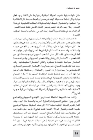 ‫ﻣﺼﺮ و ﻓﻠﺴﻄ‬

‫ﺧﻠﻖ اﻗﻠﻴﺎت دﻳﻨﻴﺔ ﻟﻀﺮب اﳊﺮﻛﺔ اﻟﻮﻃﻨﻴﺔ وإﺟﺒﺎرﻫﺎ ﻋﻠﻰ اﺗﺨﺎذ ردود ﻓﻌـﻞ‬
‫دﻳﻨﻴﺔ. وﻟﻜﻦ اﺳﺘﻄﺎﻋﺖ ﺣﺮﻛﺔ اﻟﻮﻓﺪ ﻓﻲ ﻣﺼﺮ إن ﲢﺒﻂ ﺳﻴﺎﺳﺔ إﺛﺎرة اﻟﻄﺎﺋﻔﻴﺔ‬
‫ﺑ ا ﺴﻠﻤ واﻟﻘﺒﻂ وان ﲢﺒﻂ أﻳﻀﺎ ﻣﺤﺎوﻻت اﻟﺒﻌﺜﺎت اﻟﺘﺒﺸﻴﺮﻳﺔ ﻓﻲ ﻫﺬا‬
‫اﻟﺼﺪد وﻟﻜﻦ ﺟﻬﻮد اﻟﻮﻓﺪ اﻗﺘﺼﺮت ﻋﻠﻰ اﻟﻨﻄﺎق اﶈﻠﻲ ﻓﻘﻂ ﻧﺘﻴﺠﺔ ﻟﻘﺼﻮر‬
‫أدراك اﻟﻮﻓﺪ ﻓﻲ ذﻟﻚ اﳊ ﻷﻫﻤﻴﺔ اﻟﺒﻌﺪ اﻟﻌﺮﺑﻲ وارﺗﺒﺎﻃﻪ ﺑﺎﳊﺮﻛﺔ اﻟﻮﻃﻨﻴﺔ‬
                                                                  ‫ا ﺼﺮﻳﺔ.‬
‫٤- اﺧﺘـﻼف ﻃـﺒـﻴـﻌـﺔ اﻟـﺼـﺮاع وأﻃـﺮاﻓـﻪ اﻟـﺮﺋـﻴـﺴـﻴـ ﻓـﻲ ﻛـﻞ ﻣـﻦ ﻣـﺼـﺮ‬
‫وﻓﻠﺴﻄ . ﻓﻔﻲ ﻣﺼﺮ ﻛﺎن اﻟﺼﺮاع أﻛﺜﺮ وﺿﻮﺣﺎ وﲢﺪﻳﺪا ﻋﻨﻪ ﻓﻲ ﻓﻠﺴﻄ .‬
‫ﻓﻘﺪ ﻛﺎن ﺻﺮاﻋﺎ ﺑ اﺣﺘﻼل ﺑﺮﻳﻄﺎﻧﻴﺎ اﻟﻌﺴﻜﺮي وﺷﻌﺐ ﻳﺪاﻓﻊ ﻋﻦ ﺣـﺮﻳـﺘـﻪ‬
‫واﺳﺘﻘﻼﻟﻪ وﻗﺪ ﺣﺪد ﻫﺬا ﻣﻨﺬ اﻟﺒﺪاﻳﺔ ﻃﺒﻴﻌﺔ اﻟﺼﺮاع وأﺳﺎﻟﻴﺐ ﻣﻮاﺟﻬﺘـﻪ.‬
‫أﻣﺎ ﻓﻲ ﻓـﻠـﺴـﻄـ ﻓـﻘـﺪ ﻛـﺎن ﻋـﻠـﻰ اﻟـﺸـﻌـﺐ اﻟـﻌـﺮﺑـﻲ أن ﻳـﺠـﺎﺑـﻪ ﺷـﻜـﻠـ ﻣـﻦ‬
‫اﻻﺳﺘﻌﻤﺎر.. اﻻﺳﺘﻌﻤﺎر اﻟﺒﺮﻳﻄﺎﻧﻲ واﻻﺳﺘﻌﻤﺎر اﻟﺼﻬﻴـﻮﻧـﻲ وﻛـﺎن أﺣـﺪﻫـﻤـﺎ‬
‫اﺳﺘﻌﻤﺎرا ﺳﻴﺎﺳﻴﺎ اﻗﺘﺼﺎدﻳﺎ ﻋﺴﻜﺮﻳﺎ واﻟﺜﺎﻧﻲ اﺳﺘﻌـﻤـﺎرا اﺳـﺘـﻴـﻄـﺎﻧـﻴـﺎ. وﻗـﺪ‬
‫ﺣﺪد ﻫﺬا ﻛﻠﻪ ﻃﺒﻴﻌﺔ اﻟﺼﺮاع ﻓﻬﻮ ﺻﺪام ﺑ اﻻﺳﺘﻌﻤﺎر اﻟﺴﻴﺎﺳﻲ اﻟﻌﺴﻜﺮي‬
‫اﻻﺳﺘﻴﻄﺎﻧﻲ ﻣﻦ ﺟﻬﺔ وﺑ إرادة اﻟﺘﺤﺮر واﻻﺳﺘﻘﻼل واﶈﺎﻓﻈﺔ ﻋﻠﻰ اﻟﻮﻃﻦ‬
‫ﻣﻦ ﺟﻬﺔ أﺧﺮى. وﻟﻘﺪ ﻓﺮﺿﺖ ﻃﺒﻴﻌﺔ اﳉﺎﻟﻴﺎت اﻟﺼﻬﻴﻮﻧﻴﺔ أن ﻳﻜﻮن اﻟﺼﺪام‬
‫ﺷﺎﻣﻼ: ﻓﺎﳉﺎﻟﻴﺎت اﻟﺼﻬﻴﻮﻧﻴﺔ ﻓﻲ ﻓﻠﺴﻄ ﻟﻴﺴﺖ ﺷﻌﺒﺎ ﺑﺎ ﻌـﻨـﻰ ا ـﺘـﻌـﺎرف‬
‫ﻋﻠﻴﻪ ﺑﻞ ﻫﻲ ﻣﻮﺟﺎت ﻫﺠﺮة ﺗﺪﻓﻌﻬﺎ أﻫﺪاف ﺳﻴﺎﺳﻴﺔ واﻗﺘﺼﺎدﻳﺔ واﺟﺘﻤﺎﻋﻴﺔ.‬
 ‫وﻓﻴﻤﺎ ﻳﺘﻌﻠﻖ ﺑﺎﻷﻫﺪاف اﻟﺴﻴﺎﺳﻴﺔ ﻓﻬﻲ ﺗﺨﺘﻠﻒ ﻋﻦ أﻳﺔ ﺣﺎﻟﺔ أﺧﺮى ﻓﻲ اﻟﻌﺎﻟﻢ‬
‫ﻻﺧﺘﻼف أﻫﺪاف اﻟﻬﺠﺮة اﻟﺼﻬﻴﻮﻧﻴﺔ واﳊﺮﻛﺔ اﻟﺼﻬـﻴـﻮﻧـﻴـﺔ ﻋـﻦ آﻳـﺔ ﻫـﺠـﺮة‬
                                                                  ‫أﺧﺮى)٣(.‬
‫وﻛﺎﻧﺖ ﻫﺬه اﻟﻄﺒﻴﻌﺔ اﻟﺸﺎﻣﻠﺔ ﻟﻠﺼﺪام ﺑ اﺠﻤﻟﺘﻤﻊ اﻟﺼﻬﻴﻮﻧﻲ واﺠﻤﻟﺘـﻤـﻊ‬
‫اﻟﻌﺮﺑﻲ وﺑ ا ﻄﺎﻣﻊ اﻟﺼﻬﻴﻮﻧﻴﺔ واﳊﻘﻮق اﻟﻌﺮﺑﻴﺔ واﺿﺤﺔ ﻣﻨﺬ اﻟﺒﺪء. وﻗﺪ‬
‫أﺷﺎر ﺗﻘﺮﻳﺮ اﻟﻠﺠﻨـﺔ ا ـﻠـﻜـﻴـﺔ ﺳـﻨـﺔ ٧٣٩١ إﻟﻰ ﻫﺬه اﳊﻘﻴﻘﺔ ﻣـﺤـﺎوﻻ ﺗـﻮﺿـﻴـﺢ‬
‫ﻃﺒﻴﻌﺔ اﻟﺼﺪام ﻓﺄﺷﺎر إﻟﻰ )أن اﻟﻠﺠﻨﺔ ﻛﺎﻧﺖ ﺗﺘﻮﻗﻊ أن ﲡﺪ أﻣﺘ ﺗﺘﺤﺎرﺑـﺎن‬
‫ﻓﻲ ﻧﻄﺎق واﺣﺪ. ﻓﻘﺪ ﺛﺒﺖ أن اﻧﺪﻣﺎج اﻟﻌـﺮب واﻟـﻴـﻬـﻮد ﻣـﻌـﺎ آﻣـﺮ ﻣـﺴـﺘـﺤـﻴـﻞ‬
‫ﺣﺪوﺛﻪ ﻓﺎﻟﻌﺮب ﻳﺮون أن ﻛﻞ ﻣﺎ ﻜﻦ أن ﻳﺼﻞ إﻟﻴـﻪ اﻟـﻴـﻬـﻮد ﻫـﻮ أن ﻳـﺘـﺒـﻮءوا‬
‫ا ﻜﺎن اﻟﺬي ﺗﺒﻮءوه ﻓﻲ ﻣﺼﺮ اﻟﻌﺮﺑﻴﺔ آو ﻓﻲ أﺳﺒﺎﻧﻴﺎ اﻟﻌﺮﺑﻴﺔ ﻓﻲ اﻟﺴﺎﺑﻖ. أﻣﺎ‬
‫اﻟﻴﻬﻮد ﻓﻴﺮون أن اﻟﻌﺮب ﻻ ﻣﻜﺎن ﻟﻬﻢ ﺑﻴﻨﻬﻢ وان ﺷﺄﻧﻬﻢ ﻣﻌﻬﻢ ﻟﻦ ﻳﺨﺘﻠﻒ ﻋﻦ‬

                                                                    ‫28‬
 