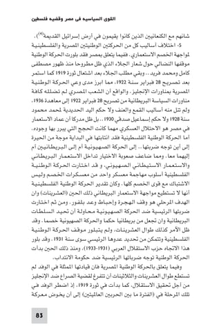 ‫اﻟﻘﻮى اﻟﺴﻴﺎﺳﻴﺔ ﻓﻲ ﻣﺼﺮ وﻗﻀﻴﺔ ﻓﻠﺴﻄ‬

 ‫ﺷﺎﻧﻬﻢ ﻣﻊ اﻟﻜﻨﻌﺎﻧﻴ اﻟﺬﻳﻦ ﻛﺎﻧﻮا ﻳﻘﻴﻤﻮن ﻓﻲ أرض إﺳﺮاﺋﻴﻞ اﻟﻘﺪ ﺔ)٤((.‬
‫٥- اﺧﺘﻼف أﺳﺎﻟﻴﺐ ﻛﻞ ﻣﻦ اﳊﺮﻛﺘ اﻟﻮﻃﻨﻴﺘ ا ﺼﺮﻳﺔ واﻟﻔﻠﺴﻄﻴﻨـﻴـﺔ‬
‫ﻮاﺟﻬﺔ اﳋﺼﻢ اﻻﺳﺘﻌﻤﺎري. ﻓﻔﻴﻤﺎ ﻳﺘﻌﻠﻖ ﺼﺮ ﻓﻘﺪ ﺑﻠﻮرت اﳊﺮﻛﺔ اﻟﻮﻃﻨﻴﺔ‬
‫ﻣﻮﻗﻔﻬﺎ اﻟﻨﻀﺎﻟﻲ ﺣﻮل ﺷﻌﺎر اﳉﻼء اﻟﺬي ﻇﻞ ﻣﻄﺮوﺣﺎ ﻣﻨﺬ ﻇﻬﻮر ﻣﺼﻄﻔﻰ‬
‫ﻛﺎﻣﻞ وﻣﺤﻤﺪ ﻓﺮﻳﺪ.. وﺑﻘﻲ ﻣﻄﻠﺐ اﳉﻼء ﺑﻌﺪ اﺷﺘﻌﺎل ﺛﻮرة ٩١٩١ ﻛﻤﺎ اﺳﺘﻤﺮ‬
‫ﺑﻌﺪ ﺗـﺼـﺮﻳـﺢ ٨٢ ﻓﺒﺮاﻳﺮ ﺳـﻨـﺔ ٢٢٩١ ﺎ اﺑﺮز ﻣﺪى وﻋﻲ اﳊـﺮﻛـﺔ اﻟـﻮﻃـﻨـﻴـﺔ‬
‫ا ﺼﺮﻳﺔ ﻨﺎورات اﻹﳒﻠﻴﺰ. واﻟﻮاﻗﻊ أن اﻟﺸﻌـﺐ ا ـﺼـﺮي ﻟـﻢ ﺗـﻀـﻠـﻠـﻪ ﻛـﺎﻓـﺔ‬
 ‫ﻣﻨﺎورات اﻟﺴﻴﺎﺳﺔ اﻟﺒﺮﻳﻄﺎﻧﻴﺔ ﻣﻦ ﺗﺼﺮﻳﺢ ٨٢ ﻓﺒﺮاﻳﺮ ٢٢٩١ إﻟﻰ ﻣﻌﺎﻫﺪة ٦٣٩١‬
‫وﻟﻢ ﺗﻨﻞ ﻣﻨﻪ أﺳﺎﻟﻴﺐ اﻟﻘﻤﻊ واﻟﻌﻨﻒ وﻻ ﺣﻜﻢ اﻟﻴﺪ اﳊﺪﻳﺪﻳﺔ ﶈﻤﺪ ﻣﺤﻤﻮد‬
‫ﺳﻨﺔ ٨٢٩١ وﻻ ﺣﻜﻢ إﺳﻤﺎﻋﻴﻞ ﺻﺪﻗﻲ ٠٣٩١.. ﺑﻞ ﻇﻞ ﻣﺪرﻛﺎ أن ﻋﻤﺎد اﻻﺳﺘﻌﻤﺎر‬
‫ﻓﻲ ﻣﺼﺮ ﻫﻮ اﻻﺣﺘﻼل اﻟﻌﺴﻜﺮي ﻣﻬﻤﺎ ﻛﺎﻧﺖ اﳊﺠﺞ اﻟﺘﻲ ﻳﺒﺮر ﺑﻬﺎ وﺟﻮده.‬
‫أﻣﺎ اﳊﺮﻛﺔ اﻟﻮﻃﻨﻴﺔ اﻟﻔﻠﺴﻄﻴﻨﻴﺔ ﻓﻘﺪ اﻧﺘﺎﺑﺘﻬﺎ ﻓﻲ اﻟﺒﺪاﻳﺔ ﻣﻮﺟﺔ ﻣﻦ اﳊﻴﺮة‬
‫إﻟﻰ أﻳﻦ ﺗﻮﺟﻪ ﺿﺮﺑﺘﻬﺎ.. إﻟﻰ اﳊﺮﻛﺔ اﻟﺼـﻬـﻴـﻮﻧـﻴـﺔ أم إﻟـﻰ اﻟـﺒـﺮﻳـﻄـﺎﻧـﻴـ آم‬
‫إﻟﻴﻬﻤﺎ ﻣﻌﺎ. و ﺎ ﺿﺎﻋﻒ ﺻﻌﻮﺑﺔ اﻻﺧﺘﻴﺎر ﺗﺪاﺧﻞ اﻻﺳﺘـﻌـﻤـﺎر اﻟـﺒـﺮﻳـﻄـﺎﻧـﻲ‬
‫واﻻﺳـﺘـﻌـﻤـﺎر اﻻﺳـﺘـﻴـﻄـﺎﻧـﻲ اﻟـﺼـﻬـﻴـﻮﻧـﻲ و ﻗـﺪ اﺧـﺘـﺎرت اﳊـﺮﻛـﺔ اﻟـﻮﻃـﻨـﻴــﺔ‬
‫اﻟﻔﻠﺴﻄﻴﻨﻴﺔ أﺳﻠﻮب ﻣﻬﺎﺟﻤﺔ ﻣﻌﺴﻜﺮ واﺣﺪ ﻣﻦ ﻣﻌﺴـﻜـﺮات اﳋـﺼـﻢ وﻟـﻴـﺲ‬
‫اﻻﺷﺘﺒﺎك ﻣﻊ ﻗﻮى اﳋﺼﻢ ﻛﻠﻬﺎ. وﻛﺎن ﺗﻘﺪﻳﺮ اﳊﺮﻛﺔ اﻟﻮﻃﻨﻴﺔ اﻟﻔﻠﺴﻄﻴـﻨـﻴـﺔ‬
‫أﻧﻬﺎ ﻻ ﺗﺴﺘﻄﻴﻊ ﻣﻮاﺟﻬﺔ اﻻﺳﺘﻌﻤﺎر اﻟﺒﺮﻳﻄﺎﻧﻲ ذﻟﻚ اﳊ )اﻟﻌﺸﺮﻳﻨﺎت( وان‬
‫اﻟﻬﺪف ا ﺮﺣﻠﻲ ﻫﻮ وﻗﻒ اﻟـﻬـﺠـﺮة وإﺣـﺒـﺎط وﻋـﺪ ﺑـﻠـﻔـﻮر. وﻣـﻦ ﺛـﻢ اﺧـﺘـﺎرت‬
‫ﺿﺮﺑﺘﻬﺎ اﻟﺮﺋﻴﺴﻴﺔ ﺿﺪ اﳊﺮﻛﺔ اﻟﺼـﻬـﻴـﻮﻧـﻴـﺔ ﻣـﺤـﺎوﻟـﺔ أن ﲢـﻴـﺪ اﻟـﺴـﻠـﻄـﺎت‬
‫اﻟﺒﺮﻳﻄﺎﻧﻴﺔ وان ﲡﻌﻞ ﻣﻦ ﺑﺮﻳﻄﺎﻧﻴﺎ ﺣﻜﻤﺎ واﳊﺮﻛﺔ اﻟﺼﻬﻴﻮﻧﻴﺔ ﺧﺼﻤﺎ. وﻗﺪ‬
‫ﻇﻞ اﻵﻣﺮ ﻛﺬﻟﻚ ﻃﻮال اﻟﻌﺸﺮﻳـﻨـﺎت وﻟـﻢ ﻳـﺘـﺒـﻠـﻮر ﻣـﻮﻗـﻒ اﳊـﺮﻛـﺔ اﻟـﻮﻃـﻨـﻴـﺔ‬
‫اﻟﻔﻠﺴﻄﻴﻨﻴﺔ وﺗﺘﻤﻜﻦ ﻣﻦ ﲢﺪﻳﺪ ﻋﺪوﻫﺎ اﻟﺮﺋﻴﺴﻲ ﺳﻮى ﺳﻨﺔ ١٣٩١. وﻗﺪ ﺑﻠﻮر‬
‫ﻫﺬا اﻻﲡﺎه ﺣﺰب اﻻﺳﺘﻘﻼل اﻟﻌﺮﺑﻲ )١٣٩١-٣٣٩١( وﻣﻨﺬ ذﻟﻚ اﳊ ﺑﺪأت‬
             ‫اﳊﺮﻛﺔ اﻟﻮﻃﻨﻴﺔ ﺗﻮﺟﻪ ﺿﺮﺑﺎﺗﻬﺎ اﻟﺮﺋﻴﺴﻴﺔ ﺿﺪ ﺣﻜﻮﻣﺔ اﻻﻧﺘﺪاب.‬
‫وﻓﻴﻤﺎ ﻳﺘﻌﻠﻖ ﺑﺎﳊﺮﻛﺔ اﻟﻮﻃﻨﻴﺔ ا ﺼﺮﻳﺔ ﻓﺎن ﻗﻴﺎدﺗﻬﺎ ا ﻤﺜﻠﺔ ﻓﻲ اﻟﻮﻓﺪ ﻟﻢ‬
‫ﺗﺴﺘﻄﻊ ﻃﻮال اﻟﻌﺸﺮﻳﻨﺎت واﻟﺜﻼﺛﻴﻨﺎت أن ﺗﺘﻔﺮغ ﻟﻘﻀﻴﺔ اﻟﺼﺮاع ﺿﺪ اﻹﳒﻠﻴﺰ‬
‫ﻣﻦ أﺟﻞ ﲢﻘﻴﻖ اﻻﺳﺘﻘﻼل ﻛﻤﺎ ﺑﺪأت ﻓﻲ ﺛﻮرة ٩١٩١ إذ اﺿﻄﺮ اﻟﻮﻓﺪ ﻓـﻲ‬
‫ﺗﻠﻚ ا ﺮﺣﻠﺔ ﻓﻲ )اﻟﻔﺘﺮة ﻣﺎ ﺑ اﳊﺮﺑ اﻟﻌﺎ ﻴﺘ ( إﻟﻰ أن ﻳﺨـﻮض ﻣـﻌـﺮﻛـﺔ‬

  ‫38‬
 