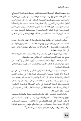 ‫ﻣﺼﺮ و ﻓﻠﺴﻄ‬

‫وﻗﺪ دﻓﻌﺖ اﳊﺮﻛﺔ اﻟﻮﻃﻨﻴﺔ اﻟﻔﻠﺴﻄﻴﻨﻴﺔ ﺛﻤﻨﺎ ﺑﺎﻫﻈﺎ ﻧﺘﻴـﺠـﺔ ﻫـﺬا اﻟـﺼـﺮاع.‬
‫ﻓﻘﺪ أدى ﻫﺬا اﻟﺼﺮاع إﻟﻰ اﺳﺘﻨﺰاف اﳊﺮﻛﺔ اﻟﻮﻃﻨﻴﺔ وﺗﻮﺟﻴﻬﻬﺎ إﻟﻰ ﻣﻌﺎرك‬
‫ﺟﺎﻧﺒﻴﺔ ﺎ ﺳﺎﻋﺪ ﻋﻠﻰ ﺗﻌﻤﻴﻖ اﻟﻌﺼﺒﻴﺔ اﻟﻌﺎﺋﻠﻴﺔ ﻛﻤﺎ أدى إﻟﻰ إﻗﺤﺎم اﻟﺪﻳﻦ‬
‫ﻛﻌﺎﻣﻞ أﺳﺎﺳﻲ ﻓﻲ اﻟﺼﺮاع. وﻗﺪ أﺿﻔﻰ ﻫﺬا ﻃـﺎﺑـﻌـﺎ ﺳـﻠـﺒـﻴـﺎ ﻋـﻠـﻰ اﳊـﺮﻛـﺔ‬
‫اﻟﻮﻃﻨﻴﺔ ﻛﻜﻞ. و ﺎ ﻗﻮى ﻫﺬا اﻻﲡﺎه اﻟﺪﻳﻨﻲ اﻋﺘﻤﺎد اﻟﺼﻬﻴﻮﻧﻴﺔ ﻋﻠﻰ اﻟﺪﻳﻦ‬
‫اﻟﻴﻬﻮدي ﺳﻮاء ﻓﻲ ﺗﺮﻛﻴﺒﺘﻬﺎ اﻷﻳﺪﻳﻮﻟﻮﺟﻴـﺔ أو ـﺎرﺳـﺘـﻬـﺎ اﻟـﻴـﻮﻣـﻴـﺔ ﺣـﺘـﻰ أن‬
‫أﺣﺪاث اﻟﺒﺮاق اﻧﺪﻟﻌﺖ أﺳﺎﺳﺎ ﺑﺴﺒﺐ ﺧﻼف ﺟﻮﻫﺮي ﻗﻮﻣـﻲ وﻟـﻜـﻦ ﻇـﺎﻫـﺮه‬
                                                                     ‫دﻳﻨﻲ.‬
‫وﻇﻠﺖ اﻟﺴﻴﺎﺳﺔ اﻟﺒﺮﻳﻄﺎﻧﻴﺔ ﺗﻌﻤﻞ ﻓﻠﺴﻄ ﻃﻮال اﻟﻌﺸﺮﻳﻨﺎت ﻋﻠﻰ ﺗﻮﺟﻴﻪ‬
   ‫ﻃﺎﻗﺎت اﻟﻔﻠﺴﻄﻴﻨﻴ ﻧﺤﻮ اﻟﻴﻬﻮد وإﺛﺎرة اﳋﻼﻓﺎت اﻟﺸﺨﺼﻴﺔ ﺑ اﺠﻤﻟﻠﺴ‬
‫وا ﻌﺎرﺿ وﺧﻠﻘﺖ ﺑﻌﺾ اﻷﺣﺰاب ا ﺆﻳﺪة ﻟﺴﻴﺎﺳﺘﻬﺎ ودﻓﻌﺖ أﺣﺰاﺑﺎ أﺧﺮى‬
                                                   ‫إﻟﻰ أﺧﺬ ﻣﻮاﻗﻒ ﻣﻌﺎدﻳﺔ.‬
‫وﻟﻢ ﻳﻜﻦ اﻟﺘﻜﻮﻳﻦ اﻟﻔﻜﺮي واﻟﺴﻴﺎﺳﻲ ﻟﻠﻘﻴﺎدة اﻟﻮﻃﻨﻴﺔ اﻟﻔﻠﺴﻄﻴﻨﻴﺔ آﻧﺬاك‬
                ‫ﻳﺴﻤﺢ ﻟﻬﺎ ﺑﻔﻬﻢ أﻻﻋﻴﺐ اﻻﺳﺘﻌﻤﺎر اﻟﺒﺮﻳﻄﺎﻧﻲ ﻋﻠﻰ ﺣﻘﻴﻘﺘﻬﺎ.‬
‫ﻛﻤﺎ أن ﺿﻌﻒ ﺛﻮرﻳﺔ ﻫﺬه اﻟﻘﻴﺎدة ﺑﺴﺒﺐ ﺗﺮﻛﻴﺒﻬﺎ اﻟﻄﺒﻘـﻲ واﻻﺟـﺘـﻤـﺎﻋـﻲ‬
‫ﺟﻌﻠﻬﺎ ﻃﻮال اﻟﺴﻨﻮات اﻟﻌﺸﺮ اﻷوﻟﻰ ﻣﻦ اﻻﻧﺘﺪاب ﺗﺪﻋﻮ إﻟﻰ ﲢﻘﻴﻖ أﻫﺪاﻓﻬﺎ‬
                                                         ‫ﺑﺎﻟﻮﺳﺎﺋﻞ اﻟﺴﻠﻤﻴﺔ.‬
‫ﺛﺎﻧﻴﺎ: ﻟﻘﺪ ﺗﺮﺗﺐ ﻋﻠﻰ اﺧﺘﻼف اﻟﺘﺮﻛﻴﺐ اﻟﻄﺒﻘﻲ واﻻﺟـﺘـﻤـﺎﻋـﻲ ﻟـﻜـﻞ ﻣـﻦ‬
‫اﳊﺮﻛﺘ اﻟﻮﻃﻨﻴﺘ ا ﺼﺮﻳﺔ واﻟﻔﻠﺴﻄﻴﻨﻴﺔ ﻓﺮوق ﻫﺎﻣﺔ ﻓﻲ ﻣﺴﺘﻮى اﻟﻨﻀـﺞ‬
‫اﻟﺴﻴﺎﺳﻲ اﻟﺴﻴﺎﺳﺔ ﻳﻀﺎف إﻟﻰ ذﻟﻚ ﻗﺪم اﻟﺘﺠﺮﺑﺔ اﻟﺴﻴﺎﺳﻴﺔ ﻓﻲ ﻣﺼﺮ ﻋﻨﻬﺎ‬
‫ﻓﻲ ﻓﻠﺴﻄ وﻳﺮﺟـﻊ ذﻟـﻚ إﻟـﻰ اﺣـﺘـﻜـﺎك ﻣـﺼـﺮ ا ـﺒـﻜـﺮ ﺑـﺎﻟـﻔـﻜـﺮ واﳊـﻀـﺎرة‬
‫اﻷوروﺑﻴ ﻣﻨﺬ اﳊﻤﻠﺔ اﻟﻔﺮﻧﺴﻴﺔ ﻓﻲ أواﺧﺮ اﻟﻘﺮن ٨١ ﺛﻢ ﲡﺮﺑﺔ اﻻﺳﺘﻌﻤﺎر‬
‫اﻟﺒﺮﻳﻄﺎﻧﻲ ﺳـﻨـﺔ ٢٨٨١ ﺑﺎﻹﺿﺎﻓﺔ إﻟﻰ اﻟﺒﻌﺜﺎت اﻟﺘﻌﻠﻴﻤـﻴـﺔ اﻟـﺘـﻲ اﲡـﻬـﺖ إﻟـﻰ‬
                                                     ‫أوروﺑﺎ ﺧﻼل اﻟﻘﺮن ٩١.‬
‫وأﻣﺎ ﺑﺎﻟﻨﺴﺒﺔ ﻟﻔﻠﺴﻄ ﻓﻘﺪ ﻇﻠﺖ ﻟﻌﺪة ﻗﺮون وﻻﻳﺔ ﻋـﺜـﻤـﺎﻧـﻴـﺔ ﻳـﺴـﻮدﻫـﺎ‬
‫اﳉﻬﻞ واﻟﺘﺨﻠﻒ وﲢﻜﻤﻬﺎ اﻟﻘﺒﻠﻴﺔ واﻷﺳﺮﻳﺔ وﻟﻢ ﺗﺰد ﲡﺮﺑﺘﻬﺎ اﻟﺴﻴﺎﺳﻴﺔ ﻋﻦ‬
‫اﺠﻤﻟﺎﻟﺲ اﻟﺒﻠﺪﻳﺔ اﻟﺘﻲ ﻛﺎﻧﺖ ﺗﺸﺘﺮك ﻓـﻲ إدارة ا ـﺪن وﻣـﺠـﻠـﺲ »ا ـﺒـﻌـﻮﺛـﺎن«‬
‫اﻟﺬي ﻛﺎن ﻳﻀﻢ ﻋﺪدا ﻣﺤﺪودا ﻣﻦ ﻋﺮب ﻓﻠﺴﻄ ﻳﺆﻣﻨﻮن ﺑﺘﺒﻌﻴﺘﻬﻢ ا ﻄﻠﻘـﺔ‬
                  ‫ﻟﺘﺮﻛﻴﺎ ﺑﺎﻋﺘﺒﺎرﻫﺎ ﻣﺮﻛﺰ اﳋﻼﻓﺔ وﺣﺎﻣﻴﺔ ﺣﻤﻰ اﻹﺳﻼم)٥(.‬

                                                                    ‫68‬
 