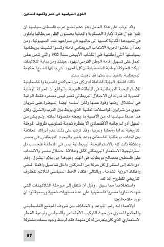 ‫اﻟﻘﻮى اﻟﺴﻴﺎﺳﻴﺔ ﻓﻲ ﻣﺼﺮ وﻗﻀﻴﺔ ﻓﻠﺴﻄ‬

‫وﻗﺪ ﺗﺮﺗﺐ ﻋﻠﻰ ﻫﺬا اﻟﻌﺎﻣﻞ وﻫﻮ ﻋﺪم ﻧﻀﺞ ﻋﺮب ﻓﻠﺴﻄ ﺳﻴﺎﺳﻴـﺎ أن‬
‫ﻇﻠﻮا ﻃﻮال ﻓﺘﺮة اﻹدارة اﻟﻌﺴﻜﺮﻳﺔ وا ﺪﻧﻴﺔ ﻳﺤﺴﻨﻮن اﻟﻈﻦ ﺑﺒﺮﻳﻄﺎﻧﻴﺎ ﻳﺄﻣﻠﻮن‬
‫ﻓﻲ ﲢﻴﻴﺪﻫﺎ ا ﻜﺎﻧﻴﺔ ﻛﺴﺒﻬﺎ إﻟﻰ ﺟﺎﻧﺒﻬﻢ ﻓﻲ ﺻﺮاﻋﻬﻢ ﺿﺪ اﻟﺼﻬﻴﻮﻧﻴﺔ. وﻣﻦ‬
‫ﺑﻌﺪ أن ﻋﺎﺷﻮا ﲡﺮﺑﺔ اﻻﻧﺘﺪاب اﻟﺒﺮﻳﻄﺎﻧﻲ ﻛﺎﻣﻠﺔ و ﺴـﻮا ﺗـﺸـﺒـﺚ ﺑـﺮﻳـﻄـﺎﻧـﻴـﺎ‬
‫ﺑﺴﻴﺎﺳﺘﻬﺎ اﻟﺘﻲ أﻋﻠﻨﺘـﻬـﺎ ﻓـﻲ اﻟـﻜـﺘـﺎب اﻷﺑـﻴـﺾ ﺳـﻨـﺔ ٢٢٩١ واﻟﺘﻲ ﺗﻨﺺ ﻋـﻠـﻰ‬
‫اﻟﻌﻤﻞ ﻋﻠﻰ ﺗﺴﻬﻴﻞ إﻗﺎﻣﺔ اﻟﻮﻃﻦ اﻟﻘﻮﻣﻲ ﻟﻠﻴﻬﻮد ﺣﻴﻨﺌﺬ وﻣﻦ ﺑﺪاﻳﺔ اﻟﺜﻼﺛﻴﻨﺎت‬
‫أدرﻛﺖ اﳊﺮﻛﺔ اﻟﻮﻃﻨﻴﺔ اﻟﻔﻠﺴﻄﻴﻨﻴﺔ أن ﻛﻞ اﺠﻤﻟﻬﻮد اﻟﺘﻲ ﺑﺬﻟﺘﻬﺎ اﻟﻘﻨﺎع اﳊﻜﻮﻣﺔ‬
                                 ‫اﻟﺒﺮﻳﻄﺎﻧﻴﺔ ﺑﺘﻨﻔﻴﺬ ﺳﻴﺎﺳﺘﻬﺎ ﻗﺪ ذﻫﺒﺖ ﺳﺪى.‬
‫ﺛﺎﻟﺜﺎ: اﻓﺘﻘﺎد اﻟﺮؤﻳﺔ اﻟﺸﺎﻣﻠﺔ ﻟﺪى ﻛﻞ ﻣﻦ اﳊﺮﻛﺘ ا ﺼﺮﻳﺔ واﻟﻔﻠﺴﻄﻴﻨﻴﺔ‬
‫ﻟﻼﺳﺘﺮاﺗﻴﺠﻴﺔ اﻟﺒﺮﻳﻄﺎﻧﻴﺔ ﻓﻲ ا ﻨﻄﻘﺔ اﻟﻌﺮﺑﻴﺔ. واﻟﻮاﻗﻊ أن اﳊﺮﻛﺔ اﻟﻮﻃﻨﻴﺔ‬
‫ا ﺼﺮﻳﺔ ﻟﻢ ﺗﺪرك أن اﻻﺣﺘﻼل اﻟﺒﺮﻳﻄﺎﻧﻲ ﺼﺮ ﻟﻴﺲ ﻣﺼﺪره ﻓﻘﻂ اﻟﺮﻏﺒﺔ‬
‫ﻓﻲ اﺳﺘﻐﻼل أرﺿﻬﺎ وﻗﻮة ﻋﻤﻠﻬﺎ وﻟﻜﻦ أﺳﺎﺳﻪ أﻳﻀﺎ اﻟﺴﻴﻄﺮة ﻋﻠﻰ ﺷﺮﻳـﺎن‬
‫ﺣﻴﻮي ﻣﻦ ﺷﺮاﻳ ا ﻮاﺻﻼت اﻟﻌﺎ ﻴﺔ اﻟﺬي ﻳﺮﺑﻂ ﺑ اﻟﻐﺮب واﻟﺸﺮق وﻛﺎن‬
‫ﻫﺬا ﻫﺪﻓﺎ ﺳﻴﺎﺳﻴﺎ ﻟﻪ ﻣﻦ اﻷﻫﻤﻴﺔ ﻣﺎ ﻳﺠﻌﻠﻪ ﻣﻘﺼﻮدا ﻟﺬاﺗـﻪ. وﻟـﻢ ﻳـﻜـﻦ ﻣـﻦ‬
‫اﻟﺴﻬﻞ أدراك ﺟﺎﻧﺒﻪ اﻻﻗﺘﺼﺎدي آﻻ ﺑﻨﻈﺮة ﺷﺎﻣﻠﺔ ﺗﺴﺘﻮﻋﺐ ﻇﺮوف ا ﺮﺣﻠﺔ‬
‫اﻟﺘﺎرﻳﺨﻴﺔ ﻋﺎ ﻴﺎ وﻣﺤﻠﻴﺎ وﻋﺮﺑﻴﺎ. وﻗﺪ ﺗﺮﺗﺐ ﻋﻠﻰ ذﻟﻚ ﻋﺪم أدراك اﻟـﻌـﻼﻗـﺔ‬
‫ﺑ اﻧﺘﺪاب ﺑﺮﻳﻄﺎﻧﻴﺎ ﻟﻔﻠﺴﻄ ووﻋﺪ ﺑﻠﻔﻮر واﻟﻮﺟﻮد اﻟﺒﺮﻳﻄﺎﻧـﻲ ﻓـﻲ ﻣـﺼـﺮ‬
‫وﻋﻼﻗﺔ ذﻟﻚ ﻛﻠﻪ ﺑﺎﻻﺳﺘﺮاﺗﻴﺠﻴﺔ اﻟﺒﺮﻳﻄﺎﻧﻴﺔ ﻟﻴﺲ ﻓﻲ ا ﻨـﻄـﻘـﺔ ﻓـﺤـﺴـﺐ ﺑـﻞ‬
‫اﺳﺘﺮاﺗﻴﺠﻴﺔ اﻻﺳﺘﻌﻤﺎر اﻟﺒﺮﻳﻄﺎﻧﻲ ﻛﻜـﻞ وﻋـﻼﻗـﺔ اﺣـﺘـﻼل ﻣـﺼـﺮ واﻻﻧـﺘـﺪاب‬
‫ﺼﺎﻟﺢ ﺑﺮﻳﻄﺎﻧﻴﺎ ﻓﻲ اﻟﻬﻨﺪ وﻏﻴﺮﻫـﺎ ﻣـﻦ ﺑـﻼد اﻟـﺸـﺮق. وﻗـﺪ‬          ‫ﻋﻠﻰ ﻓﻠﺴﻄ‬
‫أدى ذﻟﻚ إﻟﻰ اﺳﺘﻐﺮاق ﻛﻞ ﺣﺮﻛﺔ ﻣﻦ اﳊﺮﻛﺘ داﺧﻞ ﺗﻔﺎﺻﻴﻞ واﻗﻌﺘﺎ اﶈﻠﻲ‬
‫واﻓﺘﻘﺎد اﻟﺮؤﻳﺔ اﻟﺸﺎﻣﻠﺔ. وﺑﺎﻟﺘﺎﻟﻲ اﻓﺘﻘﺎد اﳋﻂ اﻟﺴﻴﺎﺳـﻲ ا ـﻼﺋـﻢ ﻟـﻠـﻈـﺮف‬
                                                   ‫اﻟﺘﺎرﻳﺨﻲ ا ﻄﺮوح آﻧﺬاك.‬
‫واﺳﺘﺨﻼﺻﺎ ﺎ ﺳﺒﻖ.. وﻗﺒﻞ أن ﻧﻨﺘﻘﻞ إﻟﻰ ﻣـﺮﺣـﻠـﺔ اﻟـﺜـﻼﺛـﻴـﻨـﺎت اﻟـﺘـﻲ‬
‫ﺷﻬﺪت ﺗﻘﺎرﺑﺎ ﻣﺼﺮﻳﺎ ﻓﻠﺴﻄﻴﻨﻴﺎ ﻋﻠﻰ ﻋﺪة ﻣﺴﺘﻮﻳﺎت ﺷﻌﺒﻴﺔ ورﺳﻤﻴﺔ ﻧﻮد أن‬
                                                           ‫ﻧﻮرد ﻣﻼﺣﻈﺘ :‬
‫أوﻻﻫﻤﺎ: اﻧﻪ رﻏﻢ اﻟﺘﺒﺎﻋﺪ واﻻﺧﺘﻼف ﺑ ﻇﺮوف اﺠﻤﻟﺘﻤﻊ اﻟﻔﻠﺴﻄـﻴـﻨـﻲ‬
‫واﺠﻤﻟﺘﻤﻊ ا ﺼﺮي ﻣﻦ ﺣﻴﺚ اﻟﺘﺮﻛﻴﺐ اﻻﺟﺘﻤﺎﻋﻲ واﻟﺴﻴﺎﺳﻲ وﻧﻮﻋﻴﺔ اﳋﻄﺮ‬
‫اﻻﺳﺘﻌﻤﺎري اﻟﺬي ﻛﺎن ﻳﺘﻌﺮض ﻟﻪ ﻛﻞ ﻣﻨﻬﻤﺎ ﻓﻘﺪ ﻟﻮﺣﻆ وﺟﻮد ﺳﻤﺎت ﻣﺸﺘﺮﻛﺔ‬

 ‫78‬
 