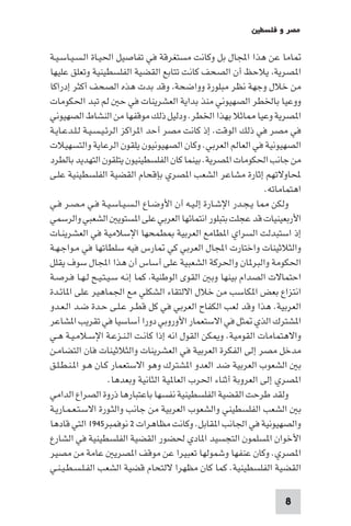 ‫ﻣﺼﺮ و ﻓﻠﺴﻄ‬

‫ﺎﻣﺎ ﻋﻦ ﻫﺬا اﺠﻤﻟﺎل ﺑﻞ وﻛﺎﻧﺖ ﻣﺴﺘﻐﺮﻗﺔ ﻓﻲ ﺗﻔﺎﺻﻴﻞ اﳊﻴـﺎة اﻟـﺴـﻴـﺎﺳـﻴـﺔ‬
‫ا ﺼﺮﻳﺔ ﻳﻼﺣﻆ أن اﻟﺼﺤﻒ ﻛﺎﻧﺖ ﺗﺘﺎﺑﻊ اﻟﻘﻀﻴﺔ اﻟﻔﻠﺴﻄﻴﻨﻴﺔ وﺗﻌﻠﻖ ﻋﻠﻴﻬﺎ‬
‫ﻣﻦ ﺧﻼل وﺟﻬﺔ ﻧﻈﺮ ﻣﺒﻠﻮرة وواﺿﺤﺔ وﻗﺪ ﺑﺪت ﻫﺬه اﻟﺼﺤﻒ أﻛﺜﺮ إدراﻛﺎ‬
‫ووﻋﻴﺎ ﺑﺎﳋﻄﺮ اﻟﺼﻬﻴﻮﻧﻲ ﻣﻨﺬ ﺑﺪاﻳﺔ اﻟﻌﺸﺮﻳﻨﺎت ﻓﻲ ﺣ ﻟﻢ ﺗﺒﺪ اﳊﻜﻮﻣﺎت‬
‫ا ﺼﺮﻳﺔ وﻋﻴﺎ ﺎﺛﻼ ﺑﻬﺬا اﳋﻄﺮ. ودﻟﻴﻞ ذﻟﻚ ﻣﻮﻗﻔﻬﺎ ﻣﻦ اﻟﻨﺸﺎط اﻟﺼﻬﻴﻮﻧﻲ‬
‫ﻓﻲ ﻣﺼﺮ ﻓﻲ ذﻟﻚ اﻟﻮﻗﺖ. إذ ﻛﺎﻧﺖ ﻣﺼﺮ أﺣﺪ ا ﺮاﻛﺰ اﻟﺮﺋـﻴـﺴـﻴـﺔ ﻟـﻠـﺪﻋـﺎﻳـﺔ‬
‫اﻟﺼﻬﻴﻮﻧﻴﺔ ﻓﻲ اﻟﻌﺎﻟﻢ اﻟﻌﺮﺑﻲ. وﻛﺎن اﻟﺼﻬﻴﻮﻧﻴﻮن ﻳﻠﻘﻮن اﻟﺮﻋﺎﻳﺔ واﻟﺘﺴﻬﻴﻼت‬
‫ﻣﻦ ﺟﺎﻧﺐ اﳊﻜﻮﻣﺎت ا ﺼﺮﻳﺔ. ﺑﻴﻨﻤﺎ ﻛﺎن اﻟﻔﻠﺴﻄﻴﻨﻴﻮن ﻳﺘﻠﻘﻮن اﻟﺘﻬﺪﻳﺪ ﺑﺎﻟﻄﺮد‬
‫ﶈﺎوﻻﺗﻬﻢ إﺛﺎرة ﻣﺸﺎﻋﺮ اﻟﺸﻌﺐ ا ﺼﺮي ﺑﺈﻗﺤﺎم اﻟﻘﻀﻴﺔ اﻟﻔﻠﺴﻄﻴﻨﻴﺔ ﻋﻠـﻰ‬
                                                                 ‫اﻫﺘﻤﺎﻣﺎﺗﻪ.‬
‫وﻟﻜﻦ ﺎ ﻳـﺠـﺪر اﻹﺷـﺎرة إﻟـﻴـﻪ أن اﻷوﺿـﺎع اﻟـﺴـﻴـﺎﺳـﻴـﺔ ﻓـﻲ ﻣـﺼـﺮ ﻓـﻲ‬
‫اﻷرﺑﻌﻴﻨﻴﺎت ﻗﺪ ﻋﺠﻠﺖ ﺑﺘﺒﻠﻮر اﻧﺘﻤﺎﺋﻬﺎ اﻟﻌﺮﺑﻲ ﻋﻠﻰ ا ﺴﺘﻮﻳ اﻟﺸﻌﺒﻲ واﻟﺮﺳﻤﻲ‬
‫إذ اﺳﺘﺒﺪﻟﺖ اﻟﺴﺮاي ا ﻄﺎﻣﻊ اﻟﻌﺮﺑﻴﺔ ﻄﻤﺤﻬﺎ اﻹﺳﻼﻣﻴﺔ ﻓﻲ اﻟﻌﺸﺮﻳﻨـﺎت‬
‫واﻟﺜﻼﺛﻴﻨﺎت واﺧﺘﺎرت اﺠﻤﻟﺎل اﻟﻌﺮﺑﻲ ﻛﻲ ﺎرس ﻓﻴﻪ ﺳﻠﻄﺎﺗﻬﺎ ﻓﻲ ﻣـﻮاﺟـﻬـﺔ‬
‫اﳊﻜﻮﻣﺔ واﻟﺒﺮ ﺎن واﳊﺮﻛﺔ اﻟﺸﻌﺒﻴﺔ ﻋﻠﻰ أﺳﺎس أن ﻫﺬا اﺠﻤﻟﺎل ﺳﻮف ﻳﻘﻠﻞ‬
‫اﺣﺘﻤﺎﻻت اﻟﺼﺪام ﺑﻴﻨﻬﺎ وﺑ اﻟﻘﻮى اﻟﻮﻃﻨﻴﺔ ﻛﻤﺎ إﻧـﻪ ﺳـﻴـﺘـﻴـﺢ ﻟـﻬـﺎ ﻓـﺮﺻـﺔ‬
‫اﻧﺘﺰاع ﺑﻌﺾ ا ﻜﺎﺳﺐ ﻣﻦ ﺧﻼل اﻻﻟﺘﻘﺎء اﻟﺸﻜﻠﻲ ﻣﻊ اﳉﻤﺎﻫﻴﺮ ﻋﻠﻰ ا ﺎﺋـﺪة‬
‫اﻟﻌﺮﺑﻴﺔ. ﻫﺬا وﻗﺪ ﻟﻌﺐ اﻟﻜﻔﺎح اﻟﻌﺮﺑﻲ ﻓﻲ ﻛﻞ ﻗﻄـﺮ ﻋـﻠـﻰ ﺣـﺪة ﺿـﺪ اﻟـﻌـﺪو‬
‫ا ﺸﺘﺮك اﻟﺬي ﺜﻞ ﻓﻲ اﻻﺳﺘﻌﻤﺎر اﻷوروﺑﻲ دورا أﺳﺎﺳﻴﺎ ﻓﻲ ﺗﻘﺮﻳﺐ ا ﺸﺎﻋﺮ‬
‫واﻻﻫﺘﻤﺎﻣﺎت اﻟﻘﻮﻣﻴﺔ. و ﻜﻦ اﻟﻘﻮل اﻧﻪ إذا ﻛﺎﻧـﺖ اﻟـﻨـﺰﻋـﺔ اﻹﺳـﻼﻣـﻴـﺔ ﻫـﻲ‬
‫ﻣﺪﺧﻞ ﻣﺼﺮ إﻟﻰ اﻟﻔﻜﺮة اﻟﻌﺮﺑﻴﺔ ﻓﻲ اﻟﻌﺸﺮﻳﻨﺎت واﻟﺜﻼﺛﻴﻨﺎت ﻓﺎن اﻟﺘﻀﺎﻣـﻦ‬
‫ﺑ اﻟﺸﻌﻮب اﻟﻌﺮﺑﻴﺔ ﺿﺪ اﻟﻌﺪو ا ﺸﺘﺮك وﻫﻮ اﻻﺳﺘﻌﻤﺎر ﻛـﺎن ﻫـﻮ ا ـﻨـﻄـﻠـﻖ‬
                     ‫ا ﺼﺮي إﻟﻰ اﻟﻌﺮوﺑﺔ أﺛﻨﺎء اﳊﺮب اﻟﻌﺎ ﻴﺔ اﻟﺜﺎﻧﻴﺔ وﺑﻌﺪﻫﺎ.‬
‫وﻟﻘﺪ ﻃﺮﺣﺖ اﻟﻘﻀﻴﺔ اﻟﻔﻠﺴﻄﻴﻨﻴﺔ ﻧﻔﺴﻬﺎ ﺑﺎﻋﺘﺒﺎرﻫﺎ ذروة اﻟﺼﺮاع اﻟﺪاﻣﻲ‬
‫ﺑ اﻟﺸﻌﺐ اﻟﻔﻠﺴﻄﻴﻨﻲ واﻟﺸﻌﻮب اﻟﻌﺮﺑﻴﺔ ﻣﻦ ﺟﺎﻧﺐ واﻟﺜـﻮرة اﻻﺳـﺘـﻌـﻤـﺎرﻳـﺔ‬
‫واﻟﺼﻬﻴﻮﻧﻴﺔ ﻓﻲ اﳉﺎﻧﺐ ا ﻘﺎﺑﻞ. وﻛﺎﻧﺖ ﻣﻈﺎﻫﺮات ٢ ﻧﻮﻓﻤﺒﺮ٥٤٩١ اﻟﺘﻲ ﻗﺎدﻫﺎ‬
‫اﻷﺧﻮان ا ﺴﻠﻤﻮن اﻟﺘﺠﺴﻴﺪ ا ﺎدي ﳊﻀﻮر اﻟﻘﻀﻴﺔ اﻟﻔﻠﺴﻄﻴﻨﻴﺔ ﻓﻲ اﻟﺸﺎرع‬
‫ا ﺼﺮي. وﻛﺎن ﻋﻨﻔﻬﺎ وﺷﻤﻮﻟﻬﺎ ﺗﻌﺒﻴﺮا ﻋﻦ ﻣﻮﻗﻒ ا ﺼﺮﻳ ﻋﺎﻣﺔ ﻣﻦ ﻣﺼﻴﺮ‬
‫اﻟﻘﻀﻴﺔ اﻟﻔﻠﺴﻄﻴﻨﻴﺔ. ﻛﻤﺎ ﻛﺎن ﻣﻈﻬﺮا ﻻﻟﺘﺤﺎم ﻗﻀﻴﺔ اﻟﺸﻌﺐ اﻟﻔـﻠـﺴـﻄـﻴـﻨـﻲ‬

                                                                      ‫8‬
 