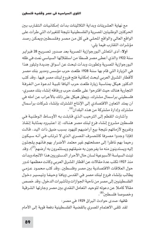 ‫اﻟﻘﻮى اﻟﺴﻴﺎﺳﻴﺔ ﻓﻲ ﻣﺼﺮ وﻗﻀﻴﺔ ﻓﻠﺴﻄ‬

   ‫ﻣﻊ ﻧﻬﺎﻳﺔ اﻟﻌﺸﺮﻳﻨﺎت وﺑﺪاﻳﺔ اﻟﺜﻼﺛﻴﻨﺎت ﺑـﺪأت إﻣـﻜـﺎﻧـﻴـﺎت اﻟـﺘـﻘـﺎرب ﺑـ‬
‫اﳊﺮﻛﺘ اﻟﻮﻃﻨﻴﺘ ا ﺼﺮﻳﺔ واﻟﻔﻠﺴﻄﻴﻨﻴﺔ ﻧﺘﻴﺠﺔ ﻟﻠﺘﻐﻴﺮات اﻟﺘﻲ ﻃﺮأت ﻋﻠﻰ‬
‫اﻟﻮاﻗﻊ اﻟﻌﺎﻟﻲ واﻟﻮاﻗﻊ اﶈـﻠـﻲ ﻓـﻲ ﻛـﻞ ﻣـﻦ ﻣـﺼـﺮ وﻓـﻠـﺴـﻄـ -و ـﻜـﻦ رﺻـﺪ‬
                                                  ‫ﻣﺆﺷﺮات اﻟﺘﻘﺎرب ﻓﻴﻤﺎ ﻳﻠﻲ:‬
‫أوﻻ: أدى اﻧﺘﻌﺎش اﻟﺒﻮرﺟﻮازﻳﺔ ا ﺼﺮﻳﺔ ﺑﻌﺪ ﺻـﺪور ﺗـﺼـﺮﻳـﺢ ٨٢ ﻓﺒﺮاﻳـﺮ‬
‫ﺳﻨﺔ ٢٢٩١ واﻟﺬي أﻋﻄﻰ ﻣﺼﺮ ﻗﺴﻄﺎ ﻣﻦ اﺳﺘﻘﻼﻟﻬﺎ اﻟﺴﻴﺎﺳﻲ ﺖ ﻓﻲ ﻇﻠﻪ‬
‫اﻟﺒﻮرﺟﻮازﻳﺔ ا ﺼﺮﻳﺔ وﺗﻄﻮرت وﺑﺪأت ﺗﺒﺤﺚ ﻋﻦ أﺳﻮاق ﺟﺪﻳﺪة وﺗﺒﻠﻮر ﻫﺬا‬
‫ﻓﻲ اﻟﺰﻳﺎرة اﻟﺘﻲ ﻗﺎم ﺑﻬﺎ ﺳﻨـﺔ ٨٢٩١ ﻃﻠﻌﺖ ﺣﺮب ﻣﺆﺳﺲ وﻣﺪﻳﺮ ﺑﻨﻚ ﻣﺼـﺮ‬
‫ﻷﻗﻄﺎر ا ﺸﺮق اﻟﻌﺮﺑﻲ ﻟﺒﺤﺚ إﻣﻜﺎﻧﻴﺔ ﻓﺘﺢ ﻓﺮوع ﻟﺒﻨﻚ ﻣﺼﺮ ﻓﻴﻬﺎ. وﻗﺪ ﻛﺘﺐ‬
‫اﻟﺪﻛﺘﻮر ﻫﻴﻜﻞ ﻨﺎﺳﺒﺔ زﻳﺎرة ﻃﻠﻌﺖ ﺣﺮب أﻟﻴﺎﻓﺎ ﺗﻠﺒـﻴـﺔ ﻟـﺪﻋـﻮة ﻣـﻦ اﻟـﻐـﺮﻓـﺔ‬
‫اﻟﺘﺠﺎرﻳﺔ ﻫﻨﺎك ﺣﻴﺚ اﻗﺘﺮﺣﻮا ﻋﻠﻰ ﻃﻠﻌﺖ ﺣﺮب ورﻓﺎﻗﻪ إﻧﺸﺎء ﺑﻨﻚ ﻣﺼﺮي-‬
‫ﻓﻠﺴﻄﻴﻨﻲ ﺑﺮأﺳﻤﺎل ﻣﺸﺘﺮك. وﻳﻌﻠﻖ ﻫﻴﻜﻞ ﻋﻠﻰ ذﻟﻚ ﺑﺎﻷﻋﺮاب ﻋﻦ أﻣﻠﻪ ﻓﻲ‬
‫آن ﺘﺪ اﻟﺘﻌﺎون اﻻﻗﺘﺼﺎدي إﻟﻰ اﻹﻧﺘﺎج ا ﺸﺘﺮك ﺑﺈﻧﺸﺎء ﺷﺮﻛﺎت ﺑﺮأﺳﻤﺎل‬
                                   ‫ﻣﺸﺘﺮك وإدارة ﻣﺸﺘﺮﻛﺔ ﻣﻦ ﻫﺬه اﻟﺒﻠﺪان)٦(.‬
‫وأﺷﺎرت ا ﻘﻄﻢ إﻟﻰ اﻟﺘﺮﺣﻴﺐ اﻟـﺬي ﻗـﺎﺑـﻠـﺖ ﺑـﻪ اﻷوﺳـﺎط اﻟـﻮﻃـﻨـﻴـﺔ ﻓـﻲ‬
‫ﻓﻠﺴﻄ ﻣﺸﺮوع إﻧﺸﺎء ﻓﺮع ﻟﺒﻨﻚ ﻣﺼﺮ ﻫـﻨـﺎك. إذ اﻋـﺘـﺒـﺮوه ـﺜـﺎﺑـﺔ إﻧـﻘـﺎذ‬
‫وﺗﻔﺮﻳﺞ ﻷزﻣﺎﺗﻬﻢ ﻧﺘﻴﺠﺔ ﺑﻴﻊ أراﺿﻴﻬﻢ ﻟﻠﻴﻬﻮد ﺑﺴﺒﺐ ﺿﻴﻖ ذات اﻟﻴـﺪ. ﻗـﺎﻟـﺖ‬
‫)ﻓﺈذا وﺟﺪوا ﻣﺼﺮﻓﺎ ﻛﺎ ـﺼـﺮف ا ـﺼـﺮي اﻟـﺬي ﻻ ﺗـﺮﺗـﺎب ﻓـﻲ أﻧـﻪ ﺳـﻴـﻜـﻮن‬
‫رﺣﻴﻤﺎ ﺑﻬﻢ ﻧﺎﻇﺮا إﻟﻰ ﻣﺼﻠﺤﺘﻬﻢ ﻏﻴﺮ ﻣﻌﺘﻤﺪ اﻷﺿﺮار ﺑﻬﻢ ﻓـﺎﻧـﻬـﻢ ﻳـﻠـﺠـﺌـﻮن‬
‫إﻟﻴﻪ وﻳﺴﺘﺪﻳﻨﻮن ﻣﻨﻪ ﻣﺎ ﻳﻔﺮﺟﻮن ﺑﻪ ﺿﻴﻘﺘﻬﻢ وﻳﺴﺘﺜﻤﺮون ﺑﻪ أرﺿﻬﻢ)٧((. وﻗﺪ‬
‫ﺗﺒﻨﺖ اﻟﺴﻴﺎﺳﺔ اﻷﺳﺒﻮﻋﻴﺔ ﻟﺴﺎن ﺣﺎل اﻷﺣﺮار اﻟﺪﺳﺘﻮرﻳ ﻫﺬا اﻻﲡﺎه وﺑﺪأت‬
‫ﻣﻨﺬ ٧٢٩١ ﺗﻜﺘﺐ ﻋﺪة ﻣﻘﺎﻻت ﻋﻦ أﻗﻄﺎر ا ﺸﺮق اﻟﻌﺮﺑﻲ وﻛﺎﻧﺖ ﻣﻌﻈﻤﻬﺎ ﺗﺪور‬
‫ﺣﻮل اﻟﻌﻼﻗﺎت اﻻﻗﺘﺼﺎدﻳﺔ ﺑ ﻣﺼﺮ وﻓﻠﺴﻄ . وﻗﺪ ﻛﺘﺐ ﻣﺤﻤـﻮد ﻋـﺰﻣـﻲ‬
‫ﻳﻄﺎﻟﺐ ﺑﺈﻧﺸﺎء ﻓﺮوع ﻟﺒﻨﻚ ﻣﺼﺮ ﻓﻲ اﻟﻘﺪس وﻳﺎﻓـﺎ وﺣـﻴـﻔـﺎ وﺗـﻴـﺴـﻴـﺮ دﺧـﻮل‬
‫اﻟﻔﻠﺴﻄﻴﻨﻴ إﻟﻰ ﻣﺼﺮ ﻣﻦ ﻧﺎﺣﻴﺔ اﳉﻮازات وﺗﺄﺷﻴﺮات اﻟﺪﺧﻮل. وﻗﺪ ﺧﺼﺺ‬
‫ﻣﻘﺎﻻ ﻛﺎﻣﻼ ﻋﻦ دﻋﻮﺗﻪ ﻟﺘﻮﺣﻴﺪ اﻟﺘﻌﺎﻣﻞ اﻟﻨﻘﺪي ﺑ ﻣﺼﺮ وﺟﺎرﺗﻬﺎ اﻟﺸﺮﻗﻴﺔ‬
                                                       ‫وﺧﺼﻮﺻﺎ ﻓﻠﺴﻄ )٨(.‬
                              ‫ﺛﺎﻧﻴﺎ: ﺻﺪى ﺣﻮادث اﻟﺒﺮاق ٩٢٩١ ﻓﻲ ﻣﺼﺮ:‬
‫ﻟﻘﺪ ﺗﻠﻘﻰ اﻻﻫﺘﻤﺎم ا ﺼﺮي ﺑﺎﻟﻘﻀﻴﺔ اﻟﻔﻠﺴﻄﻴﻨﻴﺔ دﻓﻌﺔ ﻗﻮﻳﺔ إﻟﻰ اﻷﻣﺎم‬

 ‫98‬
 