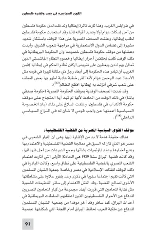 ‫اﻟﻘﻮى اﻟﺴﻴﺎﺳﻴﺔ ﻓﻲ ﻣﺼﺮ وﻗﻀﻴﺔ ﻓﻠﺴﻄ‬

   ‫ﻓﻲ ﻃﺮاﺑﻠﺲ اﻟﻐﺮب. وﻫﻨﺎ ﺛﺎرت ﺛﺎﺋﺮة إﻳﻄﺎﻟﻴﺎ وﺗﺪﺧﻠﺖ ﻟﺪى ﺣﻜﻮﻣﺔ ﻓﻠﺴﻄ‬
   ‫ﻣﻦ أﺟﻞ إﺳﻜﺎت ﻋﺰام أوﻻ وﺗﻔﻨﻴﺪ أﻗﻮاﻟﻪ ﺛﺎﻧﻴﺎ وﻗﺪ اﺳﺘﺠﺎﺑﺖ ﺣﻜﻮﻣﺔ ﻓﻠﺴﻄ‬
‫ﻟﻄﻠﺐ إﻳﻄﺎﻟﻴﺎ. وﻋﻠﻘﺖ اﻟﺼﺤﻒ ا ﺼﺮﻳﺔ ﻋﻠﻰ ﻫﺬا ا ﻮﻗﻒ ﺑﺎﺳﺘﻨﻜﺎر ﺷﺪﻳﺪ‬
‫ﻣﺸﻴﺮة إﻟﻰ ﺗﻀﺎﻣﻦ اﻟﺪول اﻻﺳﺘﻌﻤﺎرﻳﺔ ﻓﻲ ﻣﻮاﺟﻬﺔ ﺷﻌﻮب اﻟﺸﺮق. وأﺑـﺪت‬
‫دﻫﺸﺘﻬﺎ ﻣﻦ ﻣﻮﻗﻒ ﺣﻜﻮﻣﺔ ﻓﻠﺴﻄ ﺧﺼﻮﺻﺎ وان اﳊﻜﻮﻣﺔ اﻟﺒﺮﻳﻄﺎﻧﻴﺔ ﻓﻲ‬
‫ذﻟﻚ اﻟﻮﻗﺖ ﻛﺎﻧﺖ ﲢﺘﻀﻦ أﺣﺮار إﻳﻄﺎﻟﻴﺎ وﺧﺼﻮم اﻟﻨﻈﺎم اﻟﻔﺎﺷﺴﺘﻲ اﻟﺬﻳﻦ‬
‫ﺘﻠﺊ ﺑﻬﻢ ﻟﻨﺪن وﻳﻌﻄﻮن ﻋﻠﻰ ﺗﻘﻮﻳﺾ أرﻛﺎن ﻧﻈﺎم اﳊﻜﻢ ﻓﻲ إﻳﻄﺎﻟﻴﺎ )ﻓﻤﻦ‬
‫اﻟﻐﺮﻳﺐ أن ﺗﺒﺎدر ﻫﺬه اﳊﻜﻮﻣﺔ إﻟﻰ أﺑﻌﺎد رﺟﻞ ذي ﻣﻜﺎﻧﺔ ﻛﺒﻴﺮة ﻓﻲ ﻗﻮﻣﻪ ﻣﺜﻞ‬
‫اﻷﺳﺘﺎذ ﻋﺒﺪ اﻟﺮﺣﻤﻦ ﻋﺰام ﻷﻧﻪ أﻟﻘﻰ ﺧﻄﺒﺔ ﻋﺎدﻳﺔ أﻇﻬﺮ ﺑﻬﺎ ﺑﻌﺾ اﻟﻌﻄﻒ‬
                       ‫ﻋﻠﻰ ﺷﻌﺐ ﺷﺮﻗﻲ أﻧﺰﻟﺖ ﺑﻪ إﻳﻄﺎﻟﻴﺎ اﻓﻈﻊ ا ﻈﺎﻟﻢ)٣١((.‬
‫وﻗﺪ ﻧﺪدت اﻟﺼﺤﻒ اﻟﻮﻓﺪﻳﺔ ﻮﻗﻒ اﳊﻜﻮﻣﺔ ا ﺼﺮﻳﺔ )ﺣﻜﻮﻣﺔ ﺻﺪﻗﻲ‬
‫ﺑﺎﺷﺎ( ﻓﻲ ذﻟﻚ اﻟﻮﻗﺖ ﻣﻦ اﳊﺎدث ﻷﻧﻬﺎ ﻟﻢ ﺗـﺒـﺪ أﻳـﺔ اﺣـﺘـﺠـﺎج ﻋـﻠـﻰ ﻣـﻮﻗـﻒ‬
‫ﺣﻜﻮﻣﺔ اﻻﻧﺘﺪاب ﻓﻲ ﻓﻠﺴﻄ . وﻋﻠﻘـﺖ اﻟـﺒـﻼغ ﻋـﻠـﻰ ذﻟـﻚ )ﺑـﺎن اﳋـﺼـﻮﻣـﺔ‬
‫اﻟـﺴـﻴـﺎﺳـﻴـﺔ أﻋـﻤـﺘـﻬـﺎ ﻋـﻦ واﺟـﺐ ﻗـﻮﻣـﻲ ﻻ ﺷـﺄن ﻟـﻪ ﻓـﻲ اﻟـﻨـﺰاع اﻟـﺴـﻴــﺎﺳــﻲ‬
                                                                ‫اﻟﺪاﺧﻠﻲ)٤١((.‬

               ‫ﻣﻮﻗﻒ اﻟﻘﻮى اﻟﺴﻴﺎﺳﻴﺔ اﳌﺼﺮﻳﺔ ﻣﻦ اﻟﻘﻀﻴﺔ اﻟﻔﻠﺴﻄﻴﻨﻴﺔ:‬
‫ﻫﻨﺎك ﺣﻘﻴﻘﺔ ﻫﺎﻣﺔ ﻻ ﺑﺪ ﻣﻦ اﻹﺷﺎرة إﻟﻴﻬﺎ وﻫﻰ أن اﻟﺘﻴﺎر اﻟﺸﻌـﺒـﻲ ﻓـﻲ‬
‫ﻣﺼﺮ ﻫﻮ اﻟﺬي ﻛﺎن ﻟﻪ اﻟﺴﺒﻖ ﻓﻲ ﻣﻌﺎﳉﺔ اﻟﻘﻀﻴﺔ اﻟﻔﻠﺴﻄﻴﻨﻴﺔ واﻻﻫﺘﻤﺎم ﺑﻬﺎ‬
 ‫وﺗﺘﺒﻊ أﺧﺒﺎرﻫﺎ وﻋﻘﺪ ا ﺆ ﺮات ﺑﺸﺄﻧﻬﺎ وﺟﻤﻊ اﻟﺘﺒﺮﻋﺎت ﻣﻦ أﺟﻞ ﺷﻬﺪاﺋﻬﺎ‬
‫وﻗﺪ ﻛﺎﻧﺖ ﻗﻀﻴﺔ اﻟﺒﺮاق ﺳﻨـﺔ ٩٢٩١ ﻫﻲ اﳊﺎدﺛﺔ اﻷوﻟﻰ اﻟﺘﻲ أﺛﺎرت اﻫﺘﻤـﺎم‬
‫اﻟﺸﻌﺐ ا ﺼﺮي ﺑﺎﻟﻘﻀﻴﺔ اﻟﻔﻠﺴﻄﻴﻨﻴﺔ ﻋﻠﻰ ﻧﻄﺎق واﺳﻊ. وﻛﺎﻧﺖ ا ﺒﺎدرة ﻓﻲ‬
   ‫ذﻟﻚ ا ﻮﻗﻒ ﻟﻠﻔﺌﺎت اﻹﺳﻼﻣﻴﺔ ﻓﻲ ﻣﺼﺮ وﺧﺎﺻﺔ ﺟﻤﻌﻴﺔ اﻟﺸﺒﺎن ا ﺴﻠـﻤـ‬
‫اﻟﺘﻲ ﻛﺎﻧﺖ ﺗﻘﻴﻢ اﺟﺘﻤﺎﻋﺎ ﺳﻨﻮﻳﺎ ﻓﻲ ذﻛﺮى وﻋﺪ ﺑﻠﻔﻮر ﻋﻼوة ﻋﻠﻰ ﻧﺸﺎﻃﺎﺗﻬﺎ‬
‫اﻷﺧﺮى ﻟﺼﺎﻟﺢ اﻟﻘﻀﻴﺔ. وﻗﺪ أﻧﺘﻘﻞ اﻻﻫﺘﻤﺎم إﻟﻰ ﺳﺎﺋﺮ اﻟﺘﻨﻈﻴﻤﺎت اﻟﺸﻌﺒﻴﺔ‬
   ‫ﻣﺜﻞ ﻧﻘﺎﺑﺔ اﶈﺎﻣ اﻟﺘﻲ ﻗﺮرت أﻳﻔﺎد ﻣﺠﻤﻮﻋﺔ ﻣﻦ ﻛﺒﺎر اﶈﺎﻣ ا ﺼﺮﻳ‬
‫ﻟﻠﺪﻓﺎع ﻋﻦ اﻷﺣﺮار اﻟﻔﻠﺴﻄﻴﻨﻴ اﻟﺬﻳﻦ اﻋﺘﻘﻠﺘﻬﻢ اﻟﺴﻠﻄﺎت اﻟﺒﺮﻳﻄﺎﻧﻴﺔ ﻓﻲ‬
   ‫أﺣﺪاث اﻟﺒﺮاق. ﻛﻤﺎ ﺳﺎﻓﺮ وﻓﺪ آﺧﺮ ﻣﻮﻓﺪا ﻣﻦ ﺟﻤـﻌـﻴـﺔ اﻟـﺸـﺒـﺎن ا ـﺴـﻠـﻤـ‬
‫ﻟﻠﺪﻓﺎع ﻋﻦ ﻣﻠﻜﻴﺔ اﻟﻌﺮب ﳊﺎﺋﻂ اﻟﺒﺮاق أﻣﺎم اﻟﻠﺠﻨﺔ اﻟﺘﻲ ﺷـﻜـﻠـﺘـﻬـﺎ ﻋـﺼـﺒـﺔ‬

  ‫19‬
 