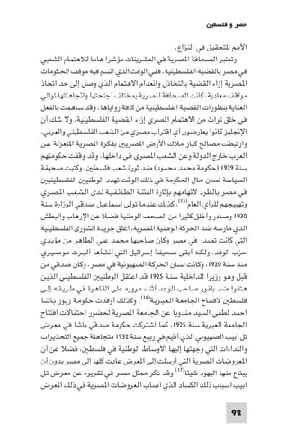 ‫ﻣﺼﺮ و ﻓﻠﺴﻄ‬

                                                   ‫اﻷ ﻟﻠﺘﺤﻘﻴﻖ ﻓﻲ اﻟﻨﺰاع.‬
‫وﺗﻌﺘﺒﺮ اﻟﺼﺤﺎﻓﺔ ا ﺼﺮﻳﺔ ﻓﻲ اﻟﻌﺸﺮﻳﻨﺎت ﻣﺆﺷﺮا ﻫﺎﻣﺎ ﻟﻼﻫﺘﻤﺎم اﻟﺸﻌﺒﻲ‬
‫ﻓﻲ ﻣﺼﺮ ﺑﺎﻟﻘﻀﻴﺔ اﻟﻔﻠﺴﻄﻴﻨﻴﺔ. ﻓﻔﻲ اﻟﻮﻗﺖ اﻟﺬي اﺗﺴﻢ ﻓﻴﻪ ﻣﻮﻗﻒ اﳊﻜﻮﻣﺎت‬
‫ا ﺼﺮﻳﺔ إزاء اﻟﻘﻀﻴﺔ ﺑﺎﻟﺘﺨﺎذل واﻧﻌﺪام اﻻﻫﺘﻤﺎم اﻟﺬي وﺻﻞ إﻟﻰ ﺣﺪ اﺗﺨﺎذ‬
‫ﻣﻮاﻗﻒ ﻣﻌﺎدﻳﺔ ﻛﺎﻧﺖ اﻟﺼﺤﺎﻓﺔ ا ﺼﺮﻳﺔ ﺨﺘﻠﻒ أﺟﻨﺤﺘﻬﺎ واﲡﺎﻫﺎﺗﻬﺎ ﺗﻮاﻟﻲ‬
‫اﻟﻌﻨﺎﻳﺔ ﺑﺘﻄﻮرات اﻟﻘﻀﻴﺔ اﻟﻔﻠﺴﻄﻴﻨﻴﺔ ﻣﻦ ﻛﺎﻓﺔ زواﻳﺎﻫﺎ. وﻗﺪ ﺳﺎﻫﻤﺖ ﺑﺎﻟﻔﻌﻞ‬
‫ﻓﻲ ﺧﻠﻖ ﺗﺮاث ﻣﻦ اﻻﻫﺘﻤﺎم ا ﺼﺮي إزاء اﻟﻘﻀﻴﺔ اﻟﻔﻠﺴﻄﻴﻨﻴﺔ. وﻻ ﺷﻚ أن‬
 ‫اﻹﳒﻠﻴﺰ ﻛﺎﻧﻮا ﻳﻌﺎرﺿﻮن أي اﻗﺘﺮاب ﻣﺼﺮي ﻣﻦ اﻟﺸﻌﺐ اﻟﻔﻠﺴﻄﻴﻨﻲ واﻟﻌﺮﺑﻲ‬
‫وارﺗﺒﻄﺖ ﻣﺼﺎﻟﺢ ﻛﺒﺎر ﻣﻼك اﻷرض ا ﺼﺮﻳ ﺑﻔﻜﺮة ا ﺼﺮﻳﺔ ا ﻨﻌﺰﻟﺔ ﻋـﻦ‬
‫اﻟﻌﺮب ﺧﺎرج اﻟﺪوﻟﺔ وﻋﻦ اﻟﺸﻌﺐ ا ﺼﺮي ﻓﻲ داﺧﻠﻬﺎ. وﻗﺪ وﻗﻔﺖ ﺣﻜﻮﻣﺘﻬﻢ‬
‫ﺳﻨﺔ ٩٢٩١ )ﺣﻜﻮﻣﺔ ﻣﺤﻤﺪ ﻣﺤﻤﻮد( ﺿﺪ ﺛﻮرة ﺷﻌﺐ ﻓﻠﺴﻄ . وﻛﺘﺒﺖ ﺻﺤﻴﻔﺔ‬
   ‫اﻟﺴﻴﺎﺳﺔ ﻟﺴﺎن ﺣﺎل اﳊﻜﻮﻣﺔ ﻓﻲ ذﻟﻚ اﻟﻮﻗﺖ ﺗﻬﺪد اﻟﻮﻃﻨﻴ اﻟﻔﻠﺴﻄﻴﻨﻴ‬
‫ﻓﻲ ﻣﺼﺮ ﺑﺎﻟﻄﺮد ﻻﺗﻬﺎﻣﻬﻢ ﺑﺈﺛﺎرة اﻟﻔﺘﻨـﺔ اﻟـﻄـﺎﺋـﻔـﻴـﺔ ﻟـﺪى اﻟـﺸـﻌـﺐ ا ـﺼـﺮي‬
‫وﺗﻬﻴﻴﺠﻬﻢ ﻟﻠﺮأي اﻟﻌﺎم)٥١( ﻛﺬﻟﻚ ﻋﻨﺪﻣﺎ ﺗﻮﻟﻰ إﺳﻤﺎﻋﻴﻞ ﺻﺪﻗﻲ اﻟﻮزارة ﺳﻨﺔ‬
‫٠٣٩١ وﺻﺎدر وأﻏﻠﻖ ﻛﺜﻴﺮا ﻣﻦ اﻟﺼﺤﻒ اﻟﻮﻃﻨﻴﺔ ﻓﻀﻼ ﻋﻦ اﻹرﻫﺎب واﻟﺒﻄﺶ‬
‫اﻟﺬي ﻣﺎرﺳﻪ ﺿﺪ اﳊﺮﻛﺔ اﻟﻮﻃﻨﻴﺔ ا ﺼﺮﻳﺔ اﻏﻠﻖ ﺟﺮﻳﺪة اﻟﺸﻮرى اﻟﻔﻠﺴﻄﻴﻨﻴﺔ‬
‫اﻟﺘﻲ ﻛﺎﻧﺖ ﺗﺼﺪر ﻓﻲ ﻣﺼﺮ وﻛﺎن ﺻﺎﺣﺒﻬﺎ ﻣﺤﻤﺪ ﻋﻠﻲ اﻟﻄﺎﻫﺮ ﻣﻦ ﻣﺆﻳـﺪي‬
‫ﺣﺰب اﻟﻮﻓﺪ وﻟﻜﻨﻪ أﺑﻘﻰ ﺻﺤﻴﻔﺔ إﺳﺮاﺋﻴﻞ اﻟﺘﻲ أﻧﺸﺄﻫﺎ أﻟـﺒـﺮت ﻣـﻮﺻـﻴـﺮي‬
‫ﻣﻨﺬ ﺳﻨﺔ ٠٢٩١ وﻛﺎﻧﺖ ﻟﺴﺎن اﳊﺮﻛﺔ اﻟﺼﻬﻴﻮﻧﻴﺔ ﻓﻲ ﻣﺼﺮ. وﻛﺎن ﺻﺪﻗﻲ ﻣﻦ‬
‫ﻗﺒﻞ وﻫﻮ وزﻳﺮا ﻟﻠﺪاﺧﻠﻴﺔ ﺳﻨـﺔ ٥٢٩١ ﻗﺪ اﻋﺘﻘﻞ اﻟﻮﻃﻨﻴ اﻟﻔﻠﺴﻄﻴﻨﻲ اﻟﺬﻳـﻦ‬
‫ﻫﺘﻔﻮا ﺿﺪ ﺑﻠﻔﻮر ﺻﺎﺣﺐ اﻟﻮﻋﺪ أﺛﻨﺎء ﻣﺮوره ﻋﻠﻰ اﻟﻘﺎﻫﺮة ﻓﻲ ﻃـﺮﻳـﻘـﻪ إﻟـﻰ‬
‫ﻓﻠﺴﻄ ﻻﻓﺘﺘﺎح اﳉﺎﻣﻌـﺔ اﻟـﻌـﺒـﺮﻳـﺔ)٦١(. وﻛﺬﻟﻚ أوﻓﺪت ﺣﻜﻮﻣـﺔ زﻳـﻮر ﺑـﺎﺷـﺎ‬
‫اﺣﻤﺪ ﻟﻄﻔﻲ اﻟﺴﻴﺪ ﻣﻨﺪوﺑﺎ ﻋﻦ اﳉﺎﻣﻌﺔ ا ﺼﺮﻳﺔ ﳊﻀﻮر اﺣﺘﻔﺎﻻت اﻓﺘﺘﺎح‬
‫اﳉﺎﻣﻌﺔ اﻟﻌﺒﺮﻳﺔ ﺳﻨﺔ ٥٢٩١ ﻛﻤﺎ اﺷﺘﺮﻛﺖ ﺣﻜﻮﻣﺔ ﺻﺪﻗﻲ ﺑﺎﺷﺎ ﻓﻲ ﻣﻌﺮض‬
‫ﺗﻞ أﺑﻴﺐ اﻟﺼﻬﻴﻮﻧﻲ اﻟﺬي أﻗﻴﻢ ﻓﻲ رﺑﻴﻊ ﺳﻨﺔ ٢٣٩١ ﻣﺘﺠﺎﻫﻠﺔ ﺟﻤﻴﻊ اﻟﺘﺤﺬﻳﺮات‬
‫واﻟﻨﺪاءات اﻟﺘﻲ وﺟﻬﺘﻬﺎ إﻟﻴﻬﺎ اﻷوﺳﺎط اﻟﻮﻃﻨﻴﺔ ﻓﻲ ﻓﻠﺴﻄ ﻓﻀﻼ ﻋﻦ أن‬
‫ا ﻌﺮوﺿﺎت ا ﺼﺮﻳﺔ اﻟﺘﻲ أرﺳﻠﺖ إﻟﻰ ا ﻌﺮض ﻋﺎدت ﻛﻠﻬﺎ إﻟﻰ ﻣﺼﺮ ﺑﺪون أن‬
‫ﻳﺒﺘﺎع ﻣﻨﻬﺎ اﻟﻴﻬﻮد ﺷﻴﺌﺎ)٧١( وﻗﺪ ذﻛﺮ ﺜﻞ ﻣﺼﺮ ﻓﻲ ﺗﻘﺮﻳﺮه ﻋﻦ ﻣﻌﺮض ﺗـﻞ‬
‫أﺑﻴﺐ أﺳﺒﺎب ذﻟﻚ اﻟﻜﺴﺎد اﻟﺬي أﺻﺎب ا ﻌﺮوﺿﺎت ا ﺼﺮﻳﺔ ﻓﻲ ذﻟﻚ ا ﻌﺮض‬

                                                                  ‫29‬
 