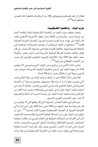 ‫اﻟﻘﻮى اﻟﺴﻴﺎﺳﻴﺔ ﻓﻲ ﻣﺼﺮ وﻗﻀﻴﺔ ﻓﻠﺴﻄ‬

‫ﻓﻘﺎل )آن آﻫﻞ ﻓﻠﺴﻄ وﻫﻢ ﺜﻠﻮن ٠٨% ﻣﻦ اﻟﺴﻜﺎن ﻗﺪ ﻗﺎﻃﻌﻮا ذﻟﻚ ا ﻌﺮض‬
                                            ‫ﻣﻘﺎﻃﻌﺔ ﺗﺎﻣﺔ)٨١((.‬

                                   ‫ﺣﺰب اﻟﻮﻓﺪ.. واﻟﻘﻀﻴﺔ اﻟﻔﻠﺴﻄﻴﻨﻴﺔ:‬
‫ﻳﺘﺤﺪد ﻣﻮﻗﻒ ﺣﺰب اﻟﻮﻓﺪ ﻣﻦ اﻟﻘﻀﻴﺔ اﻟﻔﻠﺴﻄﻴﻨﻴﺔ ﻃﺒﻘﺎ ﻮﻗـﻔـﻪ اﻟـﻌـﺎم‬
‫ﻣﻦ ﻋﺮوﺑﺔ ﻣﺼﺮ. وﺑﺎﻟﺮﻏﻢ ﻣﻦ ﺛﻘﺎﻓﺔ ﺳﻌﺪ زﻏﻠﻮل اﻷزﻫـﺮﻳـﺔ اﻷزﻫـﺮي ﻓـﻘـﺪ‬
‫ﻛﺎن اﻟﻮﻓﺪ ﻓﻲ ﻋﻬﺪه ﺣﺰﺑﺎ ﻗﻮﻣﻴﺎ ﻣﺼﺮﻳﺎ وﻟﻢ ﻳﻮل اﻟﻘﻀﺎﻳﺎ اﻟﻌﺮﺑﻴﺔ اﻫﺘﻤﺎﻣﺎ‬
‫ﻛﺎﻓـﻴـﺎ)٩١(. واﻟﻮاﻗﻊ أن اﻟﻮﻓﺪ ﻟﻢ ﻳﺤﺎول أن ﻳﻠﺘـﺤـﻢ ﺑـﺎﳊـﺮﻛـﺎت اﻟـﻮﻃـﻨـﻴـﺔ ﻓـﻲ‬
‫ا ﻨﻄﻘﺔ اﻟﻌﺮﺑﻴﺔ ﻟﻴﻌﻤﻞ ﺧﻼﻟﻬﺎ ﻛﻘﻮة ﺿﺨﻤﺔ ﻓﻲ ﻣﻮاﺟﻬﺔ اﻻﺳﺘﻌﻤﺎر. ﺑﻞ ﻛﺎن‬
‫ﻟﻠﻮﻓﺪ ﻣﻮاﻗﻒ ﻣﻌﺎدﻳﺔ ﻟﻠﺤﺮﻛﺔ اﻟﻮﻃﻨﻴﺔ اﻟﻌـﺮﺑـﻴـﺔ واﺑـﺮز دﻟـﻴـﻞ رﻓـﺾ ﺣـﻜـﻮﻣـﺔ‬
‫ﺳﻌﺪ زﻏﻠﻮل ﻋﺎم ٤٢٩١ إﻳﻮاء اﻟﻼﺟﺌ اﻟﻠﻴﺒﻴ اﻟﻮﻃﻨﻴ اﻟﻬﺎرﺑ إﻟﻰ ﻣﺼﺮ‬
                                         ‫ﻣﻦ اﻹرﻫﺎب اﻹﻳﻄﺎﻟﻲ ﻓﻲ ﻟﻴﺒﻴﺎ)٠٢(.‬
‫وﺗﻨﺺ ا ﺎدة اﻷوﻟﻰ ﻣﻦ ﺑﺮﻧﺎﻣﺞ ﺣﺰب اﻟﻮﻓﺪ اﻟﺬي وﺿـﻊ ﻓـﻲ ٣٢ ﻧﻮﻓﻤﺒﺮ‬
‫٨١٩١ )آن ﻣﻬﻤﺔ اﻟﻮﻓﺪ ﻫﻲ اﻟﺴﻌﻲ ﺑﺎﻟﻄﺮق اﻟﺴﻠﻤﻴﺔ ا ﺸﺮوﻋﺔ ﺣـﻴـﺜـﻤـﺎ وﺟـﺪ‬
                          ‫ﻟﻠﺴﻌﻲ ﺳﺒﻴﻼ ﻓﻲ اﺳﺘﻘﻼل ﻣﺼﺮ اﺳﺘﻘﻼﻻ ﺗﺎﻣﺎ(.‬
‫ﻛﻤﺎ ﺗﻨﺺ ا ﺎدة اﻟﺜﺎﻟﺜﺔ ﻋﻠﻰ أن اﻟﻮﻓﺪ ﻳﺴﺘﻤﺪ ﻗﻮﺗﻪ ﻣﻦ رﻏﺒﺔ أﻫﺎﻟﻲ ﻣﺼﺮ‬
‫اﻟﺘﻲ ﻳﻌﺒﺮون ﻋﻨﻬﺎ رأﺳﺎ آو ﺑﻮاﺳﻄﺔ ﻣﻨﺪوﺑﻴﻬﻢ. وﻳﺘﻀﺢ ﻣﻦ ﻫﺬا آن اﻟﻘﻮﻣﻴﺔ‬
‫ا ﺼﺮﻳﺔ ﻫﻲ اﳋﻂ اﻟﻔﻜﺮي واﻟﺴﻴﺎﺳﻲ اﻟﺮﺋﻴﺴﻲ ﻟﻠﺤﺰب. وﻛﺬﻟﻚ ﻻ ﳒﺪ ﻓﻲ‬
‫أﺑﺤﺎث ﻣﺆ ﺮ اﻟﻮﻓﺪ اﻟﻌﺎم اﻟﺬي اﻧﻌﻘﺪ ﻓﻲ ﻳﻨﺎﻳﺮ٥٣٦١ وﺣﻔﺮه ﻋﺪة آﻻف ﻣﻦ‬
‫ا ﻮاﻃﻨ وﲢﺪث ﻓﻴﻪ أﻋﻤﺪة اﻟﻮﻓﺪ ﻋﻦ ﺳﻴﺎﺳﺔ اﳊﺰب اﻟﺪاﺧﻠﻴﺔ واﳋﺎرﺟﻴﺔ‬
                                    ‫ﻻ ﲡﺪ ﺳﻮى ا ﻀﻤﻮن اﻟﻘﻮﻣﻲ ا ﺼﺮي.‬
‫وﻟﻢ ﺗﻌﺜﺮ ﻓﻲ ﺧﻄﺒﺔ اﻟﻨﺤﺎس اﻟﺴﻨﻮﻳﺔ اﻟﺘﻲ ﻛﺎن ﻳﻠﻘﻴﻬﺎ ﻓﻲ ٣١ ﻧﻮﻓﻤﺒﺮ ﻣﻦ‬
‫ﻛﻞ ﻋﺎم ﻨﺎﺳﺒﺔ ﻋﻴﺪ اﳉﻬﺎد ﻣﻦ ٩٢٩١ ﺣﺘﻰ ﺳﻨﺔ ٥٣٩١ ﻋﻠﻰ أدﻧﻰ إﺷﺎرة آﻟﻲ‬
‫اﻟﻘﻀﺎﻳﺎ اﻟﻌﺮﺑﻴﺔ أو اﻟﻘﻀﻴﺔ اﻟﻔﻠﺴﻄﻴﻨﻴﺔ ﺑﺼﻮرة اﻛـﺜـﺮ ﲢـﺪﻳـﺪا)١٢(. ﻏﻴﺮ أن‬
‫ﻣﻮﻗﻊ ﺣﺰب اﻟﻮﻓﺪ ﻋﻠﻰ رأس اﳊﺮﻛﺔ اﻟﻮﻃﻨﻴﺔ ا ﺼﺮﻳﺔ وﻛﻔﺎﺣﻪ ﺿﺪ اﻻﺳﺘﻌﻤﺎر‬
‫أدى آﻟﻲ اﻗﺘﺮاﺑﻪ ﻣﻦ اﳊﺮﻛﺎت اﻟﻮﻃﻨﻴﺔ ﻓﻲ اﻟﻌﺎﻟﻢ اﻟﻌﺮﺑﻲ ﻣﻦ ﺧﻼل اﺳﺘﺠﺎﺑﺔ‬
‫اﳉﻤﺎﻫﻴﺮ ا ﺼﺮﻳﺔ ا ﺘﻌﺎﻃﻔﺔ ﻣﻊ ﻗﻀﺎﻳﺎ اﻟﻮﻃﻦ اﻟﻌـﺮﺑـﻲ وﺧـﺼـﻮﺻـﺎ ﺣـﺎدث‬
‫اﻟﺒﺮاق اﻟﺬي اﻫﺘﺰ ﻟﻪ اﻟﺸﻌﺐ ا ﺼﺮي ﺑﻌﻤﻖ. وﻗـﺪ ﻛـﺎن ﻫـﺬا اﳊـﺪث ﻧـﻘـﻄـﺔ‬
‫ﲢﻮل ﻫﺎﻣﺔ ﻓﻲ ﻣﻮﻗﻒ ﺣﺰب اﻟﻮﻓﺪ ﻣﻦ اﻟﻘﻀﻴﺔ اﻟﻔﻠﺴﻄﻴﻨﻴﺔ وﻣﻦ ﻫﻨﺎ ﺑﺪأت‬

 ‫39‬
 