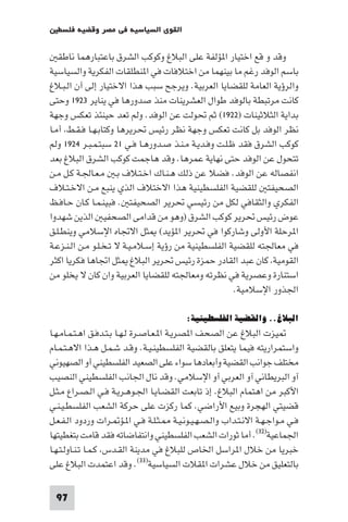 ‫اﻟﻘﻮى اﻟﺴﻴﺎﺳﻴﺔ ﻓﻲ ﻣﺼﺮ وﻗﻀﻴﺔ ﻓﻠﺴﻄ‬

   ‫وﻗﺪ و ﻗﻊ اﺧﺘﻴﺎر ا ﺆﻟﻔﺔ ﻋﻠﻰ اﻟﺒﻼغ وﻛﻮﻛﺐ اﻟﺸﺮق ﺑﺎﻋﺘﺒﺎرﻫﻤﺎ ﻧﺎﻃﻘ‬
‫ﺑﺎﺳﻢ اﻟﻮﻓﺪ رﻏﻢ ﻣﺎ ﺑﻴﻨﻬﻤﺎ ﻣﻦ اﺧﺘﻼﻓﺎت ﻓﻲ ا ﻨﻄﻠﻘﺎت اﻟﻔﻜﺮﻳﺔ واﻟﺴﻴﺎﺳﻴﺔ‬
‫واﻟﺮؤﻳﺔ اﻟﻌﺎﻣﺔ ﻟﻠﻘﻀﺎﻳﺎ اﻟﻌﺮﺑﻴﺔ. وﻳﺮﺟﺢ ﺳﺒﺐ ﻫﺬا اﻻﺧﺘﻴﺎر إﻟﻰ أن اﻟـﺒـﻼغ‬
‫ﻛﺎﻧﺖ ﻣﺮﺗﺒﻄﺔ ﺑﺎﻟﻮﻓﺪ ﻃﻮال اﻟﻌﺸﺮﻳﻨﺎت ﻣﻨﺬ ﺻﺪورﻫﺎ ﻓﻲ ﻳﻨﺎﻳﺮ ٣٢٩١ وﺣﺘﻰ‬
‫ﺑﺪاﻳﺔ اﻟﺜﻼﺛﻴﻨﺎت )٢٢٩١( ﺛﻢ ﲢﻮﻟﺖ ﻋﻦ اﻟﻮﻓﺪ. وﻟﻢ ﺗﻌﺪ ﺣﻴﻨﺌﺬ ﺗﻌﻜﺲ وﺟﻬﺔ‬
‫ﻧﻈﺮ اﻟﻮﻓﺪ ﺑﻞ ﻛﺎﻧﺖ ﺗﻌﻜﺲ وﺟﻬﺔ ﻧﻈﺮ رﺋﻴﺲ ﲢﺮﻳﺮﻫﺎ وﻛﺘﺎﺑـﻬـﺎ ﻓـﻘـﻂ أﻣـﺎ‬
‫ﻛﻮﻛﺐ اﻟﺸﺮق ﻓﻘﺪ ﻇـﻠـﺖ وﻓـﺪﻳـﺔ ﻣـﻨـﺬ ﺻـﺪورﻫـﺎ ﻓـﻲ ١٢ ﺳﺒﺘـﻤـﺒـﺮ ٤٢٩١ وﻟﻢ‬
‫ﺗﺘﺤﻮل ﻋﻦ اﻟﻮﻓﺪ ﺣﺘﻰ ﻧﻬﺎﻳﺔ ﻋﻤﺮﻫﺎ. وﻗﺪ ﻫﺎﺟﻤﺖ ﻛﻮﻛﺐ اﻟﺸﺮق اﻟﺒﻼغ ﺑﻌﺪ‬
‫اﻧﻔﺼﺎﻟﻪ ﻋﻦ اﻟﻮﻓﺪ. ﻓﻀﻼ ﻋﻦ ذﻟﻚ ﻫـﻨـﺎك اﺧـﺘـﻼف ﺑـ ﻣـﻌـﺎﳉـﺔ ﻛـﻞ ﻣـﻦ‬
‫اﻟﺼﺤﻴﻔﺘ ﻟﻠﻘﻀﻴﺔ اﻟﻔﻠﺴﻄﻴﻨﻴﺔ ﻫﺬا اﻻﺧﺘﻼف اﻟﺬي ﻳﻨﺒﻊ ﻣـﻦ اﻻﺧـﺘـﻼف‬
‫اﻟﻔﻜﺮي واﻟﺜﻘﺎﻓﻲ ﻟﻜﻞ ﻣﻦ رﺋﻴﺴﻲ ﲢﺮﻳﺮ اﻟﺼﺤﻴﻔﺘ . ﻓﺒﻴﻨـﻤـﺎ ﻛـﺎن ﺣـﺎﻓـﻆ‬
‫ﻋﻮض رﺋﻴﺲ ﲢﺮﻳﺮ ﻛﻮﻛﺐ اﻟﺸﺮق )وﻫﻮ ﻣﻦ ﻗﺪاﻣﻰ اﻟﺼﺤﻔﻴ اﻟﺬﻳﻦ ﺷﻬﺪوا‬
‫ا ﺮﺣﻠﺔ اﻷوﻟﻰ وﺷﺎرﻛﻮا ﻓﻲ ﲢﺮﻳﺮ ا ﺆﻳﺪ( ﺜﻞ اﻻﲡﺎه اﻹﺳﻼﻣﻲ وﻳﻨﻄـﻠـﻖ‬
‫ﻓﻲ ﻣﻌﺎﳉﺘﻪ ﻟﻠﻘﻀﻴﺔ اﻟﻔﻠﺴﻄﻴﻨﻴﺔ ﻣﻦ رؤﻳﺔ إﺳـﻼﻣـﻴـﺔ ﻻ ﺗـﺨـﻠـﻮ ﻣـﻦ اﻟـﻨـﺰﻋـﺔ‬
‫اﻟﻘﻮﻣﻴﺔ ﻛﺎن ﻋﺒﺪ اﻟﻘﺎدر ﺣﻤﺰة رﺋﻴﺲ ﲢﺮﻳﺮ اﻟﺒﻼغ ﺜﻞ اﲡﺎﻫﺎ ﻓﻜﺮﻳﺎ اﻛﺜﺮ‬
‫اﺳﺘﻨﺎرة وﻋﺼﺮﻳﺔ ﻓﻲ ﻧﻈﺮﺗﻪ وﻣﻌﺎﳉﺘﻪ ﻟﻠﻘﻀﺎﻳﺎ اﻟﻌﺮﺑﻴﺔ وان ﻛﺎن ﻻ ﻳﺨﻠﻮ ﻣﻦ‬
                                                      ‫اﳉﺬور اﻹﺳﻼﻣﻴﺔ.‬

                                         ‫اﻟﺒﻼغ.. واﻟﻘﻀﻴﺔ اﻟﻔﻠﺴﻄﻴﻨﻴﺔ:‬
‫ﻴﺰت اﻟﺒﻼغ ﻋﻦ اﻟﺼﺤﻒ ا ﺼﺮﻳـﺔ ا ـﻌـﺎﺻـﺮة ﻟـﻬـﺎ ﺑـﺘـﺪﻓـﻖ اﻫـﺘـﻤـﺎﻣـﻬـﺎ‬
‫واﺳﺘﻤﺮارﻳﺘﻪ ﻓﻴﻤﺎ ﻳﺘﻌﻠﻖ ﺑﺎﻟﻘﻀﻴﺔ اﻟﻔﻠﺴﻄﻴﻨـﻴـﺔ. وﻗـﺪ ﺷـﻤـﻞ ﻫـﺬا اﻻﻫـﺘـﻤـﺎم‬
‫ﻣﺨﺘﻠﻒ ﺟﻮاﻧﺐ اﻟﻘﻀﻴﺔ وأﺑﻌﺎدﻫﺎ ﺳﻮاء ﻋﻠﻰ اﻟﺼﻌﻴﺪ اﻟﻔﻠﺴﻄﻴﻨﻲ أو اﻟﺼﻬﻴﻮﻧﻲ‬
‫آو اﻟﺒﺮﻳﻄﺎﻧﻲ آو اﻟﻌﺮﺑﻲ أو اﻹﺳﻼﻣﻲ. وﻗﺪ ﻧﺎل اﳉﺎﻧﺐ اﻟﻔﻠﺴﻄﻴﻨﻲ اﻟﻨﺼﻴﺐ‬
‫اﻷﻛﺒﺮ ﻣﻦ اﻫﺘﻤﺎم اﻟﺒﻼغ. إذ ﺗﺎﺑﻌﺖ اﻟﻘﻀـﺎﻳـﺎ اﳉـﻮﻫـﺮﻳـﺔ ﻓـﻲ اﻟـﺼـﺮاع ﻣـﺜـﻞ‬
‫ﻗﻀﻴﺘﻲ اﻟﻬﺠﺮة وﺑﻴﻊ اﻷراﺿﻲ. ﻛﻤﺎ رﻛﺰت ﻋﻠﻰ ﺣﺮﻛﺔ اﻟﺸﻌﺐ اﻟﻔﻠﺴﻄـﻴـﻨـﻲ‬
‫ﻓـﻲ ﻣـﻮاﺟـﻬـﺔ اﻻﻧـﺘـﺪاب واﻟـﺼـﻬـﻴـﻮﻧـﻴـﺔ ـﺜـﻠـﺔ ﻓـﻲ ا ـﺆ ـﺮات وردود اﻟـﻔـﻌـﻞ‬
‫اﳉﻤﺎﻋﻴﺔ)٢٣(. أﻣﺎ ﺛﻮرات اﻟﺸﻌﺐ اﻟﻔﻠﺴﻄﻴﻨﻲ واﻧﺘﻔﺎﺿﺎﺗﻪ ﻓﻘﺪ ﻗﺎﻣﺖ ﺑﺘﻐﻄﻴﺘﻬﺎ‬
‫ﺧﺒﺮﻳﺎ ﻣﻦ ﺧﻼل ا ﺮاﺳﻞ اﳋﺎص ﻟﻠﺒﻼغ ﻓﻲ ﻣﺪﻳﻨﺔ اﻟﻘـﺪس ﻛـﻤـﺎ ﺗـﻨـﺎوﻟـﺘـﻬـﺎ‬
‫ﺑﺎﻟﺘﻌﻠﻴﻖ ﻣﻦ ﺧﻼل ﻋﺸﺮات ا ﻘﻼت اﻟﺴﻴﺎﺳﻴﺔ)٣٣(. وﻗﺪ اﻋﺘﻤﺪت اﻟﺒﻼغ ﻋﻠﻰ‬

 ‫79‬
 