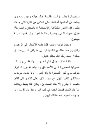 ‫ﺒـﻴﻨﻬﻤﺎ. ﻓﺯﻴﻨﺎﺕ ﺃﺭﺍﺩﺕ ﻤﻘﺎﺴﻤﺔ ﺨﺎﻟﺩ ﺤﻴﺎﺘﻪ ﻭﻤﻬﻨــﺘﻪ ﻭﺃﻥ‬
‫ﻴﺴﺘﻤﺩ ﻤﻥ ﺃﺤﻼﻤﻬﺎ ﺃﺤﻼﻤﻪ، ﻋﻠﻰ ﺍﻟﻌﻜﺱ ﻤﻥ ﺜﺎﺌﺭﺓ ﺍﻟﺘﻲ ﺠﺎﺀﺕ‬
‫ﻟﺘﻜﻤل ﻫﺫﻩ ﺍﻷﻤﻭﺭ ﺒﺎﻟﻁﺎﻋﺔ ﻭﺍﻻﺴﺘﺠﺎﺒﺔ ﻻ ﺒﺎﻟﺘﺤﺩﻱ ﻭﺍﻟﻤﻘﺎﺭﻋﺔ:‬
‫ﻁﻭل ﻋﻤﺭﻙ ﻨﺸﻤﻲ. ﻴﺨﺴﻭﺍ .ﺤﻨﺎ ﻤﺎ ﻨﻤﻭﺕ ﻭﻟﻭ ﺨﺴﺭﻨﺎ ﻤﻴـﺔ‬
                                               ‫ﻤﻴﺴﻠﻭﻥ.‬
‫ﺒـﻴﻨﻤﺎ ﺘﺅﻨﺒﻪ ﺯﻴﻨﺎﺕ ﻜﻠﻤﺎ ﺩﻓﻌﻪ ﺍﻻﻨﻔﻌﺎل ﺇﻟﻰ ﺍﻟﻭﻋﻴـﺩ‬
‫ﻭﺍﻟﺘﻬﺩﻴﺩ: ﺤﻁ ﻋﻘﻠﻙ ﺒﺭﺍﺴﻙ ﻴﺎ ﺍﺒﻨـﻲ. ﻤﺎ ﺒﻜﻔﻲ ﺍﻟﻠـﻲ ﺼـﺎﺭ‬
                       ‫ﻤﻌﻙ؟. ﺍﺤﻤﺩ ﺭﺒﻙ ﺇﻨﻙ ﺒﻌﺩﻙ ﻋﺎﻴﺵ.‬
‫ﺇﺫﺍ ﺍﺴﺘﺫﻜﺭ ﺒﺠﻼل ﺃﻴﺎﻡ ﺍﻟﺤـﺭﺏ، ﻻ ﺘﺨﻔـﻲ ﺯﻴﻨـﺎﺕ‬
‫ﺤﺴﺭﺘﻬﺎ ﺍﻟﻤﺤﻔﻭﺭﺓ ﻓـﻲ ﺍﻷﻋﻤـﺎﻕ ﺒــﻴﻨﻤﺎ ﺘﻘـﻭل ﺜـﺎﺌﺭﺓ:‬
‫ﺸﻭﻗﺘـﻨـﻲ ﻟﻬﻭﺍ ﺍﻟﺼﺤﺭﺍ ﻴﺎ ﻭﻟﺩ ﺍﻟﻌﻡ ... ﻭﻻ ﺘﺠـﺩ ﺤﺭﺠـﺎ‬
‫ﹰ‬
‫ﺒﺎﺴﺘﺫﻜﺎﺭ ﻟﻘﺎﺌﻬﺎ ﺍﻷﻭل ﻤﻊ ﺴﻴﻑ. ﻜﺎﻥ ﺃﺤﻠﻰ ﻟﻘﺎﺀ ﻭﺃﻏﻨﻰ ﻟﻘﺎﺀ.‬
‫ﻓﺎﻟﺤﺏ ﻻ ﻴﺘﺩﺭﺝ ﺇﻻ ﻋﻨﺩ ﺍﻟﻤﺴﻨـﻴﻥ، ﻭﻜﺎﻥ ﻫﺫﺍ ﻴﻐﻴﻅ ﺯﻴﻨﺎﺕ،‬
‫ﺃﻤﺎ ﺃﻴﺎﻡ ﺍﻟﺼﺒﺎ ﻓﻴﺤﻁ ﺍﻟﺤﺏ ﻓﻲ ﻗﻠﺏ ﺍﻟﻤﺭﺀ ﻤﻨﺫ ﺃﻭل ﻟﻘـﺎﺀ: ﺇﻥ‬
                        ‫ﺠﺎ ﻭﻟﺩ، ﺃﺴﻤﻴﻪ ﺒﺎﺴﻡ ﻫﻅﺎﻙ ﺍﻟﻴﻭﻡ .‬




                           ‫٩‬
 