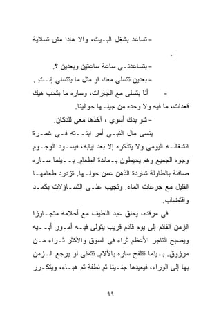 ‫- ﺘﺴﺎﻋﺩ ﺒﺸﻐل ﺍﻟﺒـﻴﺕ، ﻭﺍﻻ ﻫﺎﺩﺍ ﻤﺵ ﺘﺴﻼﻴﺔ‬
                                                  ‫.‬
       ‫- ﺒﺘﺴﺎﻋﺩﻨـﻲ ﺴﺎﻋﺔ ﺴﺎﻋﺘﻴﻥ ﻭﺒﻌﺩﻴﻥ ؟.‬
‫- ﺒﻌﺩﻴﻥ ﺘﺘﺴﻠﻰ ﻤﻌﻙ ﺍﻭ ﻤﺜل ﻤﺎ ﺒﺘﺘﺴﻠﻲ ﺇﻨـﺕ .‬
  ‫ِ‬
‫ﺃﻨﺎ ﺒﺘﺴﻠﻰ ﻤﻊ ﺍﻟﺠﺎﺭﺍﺕ، ﻭﺴﺎﺭﻩ ﻤﺎ ﺒﺘﺤﺏ ﻫﻴﻙ‬       ‫-‬
               ‫ﻗﻌﺩﺍﺕ، ﻤﺎ ﻓﻴﻪ ﻭﻻ ﻭﺤﺩﻩ ﻤﻥ ﺠﻴﻠـﻬﺎ ﺤﻭﺍﻟﻴﻨﺎ.‬
       ‫- ﺸﻭ ﺒﺩﻙ ﺃﺴﻭﻱ ، ﺁﺨﺫﻫﺎ ﻤﻌﻲ ﻟﻠﺩﻜﺎﻥ.‬
‫ﻴﻨﺴﻰ ﻤﺎل ﺍﻟﻨﺒـﻲ ﺃﻤﺭ ﺍﺒﻨــﺘﻪ ﻓـﻲ ﻏﻤـﺭﺓ‬
‫ﺍﻨﺸﻐﺎﻟـﻪ ﺍﻟﻴﻭﻤﻲ ﻭﻻ ﻴﺘﺫﻜﺭﻩ ﺇﻻ ﺒﻌﺩ ﺇﻴﺎﺒﻪ، ﻓﻴﺴـﻭﺩ ﺍﻟﻭﺠـﻭﻡ‬
‫ﻭﺠﻭﻩ ﺍﻟﺠﻤﻴﻊ ﻭﻫﻡ ﻴﺤﻴﻁﻭﻥ ﺒـﻤﺎﺌﺩﺓ ﺍﻟﻁﻌﺎﻡ. ﺒــﻴﻨﻤﺎ ﺴـﺎﺭﻩ‬
‫ﺼﺎﻓﻨﺔ ﺒﺎﻟﻁﺎﻭﻟﺔ ﺸﺎﺭﺩﺓ ﺍﻟﺫﻫﻥ ﻋﻤﻥ ﺤﻭﻟـﻬﺎ. ﺘﺯﺩﺭﺩ ﻁﻌﺎﻤﻬـﺎ‬
‫ﺍﻟﻘﻠﻴل ﻤﻊ ﺠﺭﻋﺎﺕ ﺍﻟﻤﺎﺀ. ﻭﺘﺠﻴﺏ ﻋﻠـﻰ ﺍﻟﺘﺴـﺎﺅﻻﺕ ﺒﻜﻤـﺩ‬
                                              ‫ﻭﺍﻗﺘﻀﺎﺏ.‬
‫ﻓﻲ ﻤﺭﻗﺩﻩ، ﻴﺤﻠﻕ ﻋﺒﺩ ﺍﻟﻠﻁﻴﻑ ﻤﻊ ﺃﺤﻼﻤﻪ ﻤﺘﺠـﺎﻭﺯﺍ‬
‫ﹰ‬
‫ﺍﻟﺯﻤﻥ ﺍﻟﻘﺎﺌﻡ ﺇﻟﻰ ﻴﻭﻡ ﻗﺎﺩﻡ ﻗﺭﻴﺏ ﻴﺘﻭﻟﻰ ﻓﻴـﻪ ﺃﻤـﻭﺭ ﺃﺒــﻴﻪ‬
‫ﻭﻴﺼﺒﺢ ﺍﻟﺘﺎﺠﺭ ﺍﻷﻋﻅﻡ ﺜﺭﺍﺀ ﻓﻲ ﺍﻟﺴﻭﻕ ﻭﺍﻷﻜﺜﺭ ﺜـﺭﺍﺀ ﻤـﻥ‬
    ‫‪‬‬                     ‫‪‬‬
‫ﻤﺭﺯﻭﻕ. ﺒـﻴﻨﻤﺎ ﺘﺘﻠﻔﺢ ﺴﺎﺭﻩ ﺒﺎﻵﻻﻡ. ﺘﺘﻤﻨﻰ ﻟﻭ ﻴﺭﺠﻊ ﺍﻟـﺯﻤﻥ‬
‫ﺒﻬﺎ ﺇﻟﻰ ﺍﻟﻭﺭﺍﺀ، ﻓﻴﻌﻴﺩﻫﺎ ﺠﻨـﻴﻨﺎ ﺜﻡ ﻨﻁﻔﺔ ﺜﻡ ﻫﺒـﺎﺀ، ﻭﻴﺘﻜـﺭﺭ‬
                          ‫ﹰ‬


                          ‫٩٩‬
 