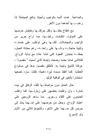 ‫ﻭﺍﻟﻤﺩﺍﻋﺒﺔ. ﻏﺩﺕ ﺃﺸﺒﻪ ﺒﺎﻟﻭﺍﺠﺏ ﻭﺃﺤﻴﺎﻨﺎ ﺒﺩﺍﻓﻊ ﺍﻟﻤﺠﺎﻤﻠﺔ ﺇﺫﺍ‬
                   ‫ﹰ‬
                         ‫ﺭﻏﺏ ﺒـﻬﺎ ﺃﺤﺩﻫﻤﺎ ﺩﻭﻥ ﺍﻵﺨﺭ.‬

‫ﻤﻊ ﺍﻨﺘﻔﺎﺥ ﺒﻁﻨـﻬﺎ ﻭﺜﻘل ﺤﺭﻜﺘـﻬﺎ ﻭﻁﻐﻴﺎﻥ ﺤﺭﺼﻬﺎ‬
‫ﻋﻠﻰ ﺍﻟﻤﻭﻟﻭﺩ، ﺍﻨﻜﻤﺸﺕ ﺭﻏﺒﺘـﻬﺎ، ﻤﻤﺎ ﺃﺭﺍﺡ ﺠﺭﻴﺭ ﻤﻥ‬
‫ﺍﻟﻭﺍﺠﺏ ﻭﺍﻟﻤﺠﺎﻤﻼﺕ. ﻟﻜﻨـﻬﺎ ﻭﻫﻲ ﺘﻭﺍﻅﺏ ﻋﻠﻰ ﺨﺩﻤﺘـﻪ‬
‫ﻭﺘﻠﺒﻴﺔ ﺤﺎﺠﺎﺘـﻪ ﻭﺩﺃﺒـﻬﺎ ﻋﻠﻰ ﺭﺍﺤﺘـﻪ، ﺭﻏﻡ ﻤﻌﺎﻨﺎﺓ ﺍﻟﺤﻤل،‬
‫ﺠﻌﻠﺘـﻪ ﻴﺘﺠﺎﻭﺯ ﺍﻟﻔﺠﻭﺓ ﺍﻟﺘﻲ ﺘﻨﺸﺄ ﻋﺎﺩﺓ ﻤﻊ ﺒﺩﺍﻴﺔ ﺍﻟﺯﻭﺍﺝ.‬
‫ﻟﺘﺘﻼﺸﻰ ﺘﻤﺎﻤﺎ ﺒﻌﺩﻤﺎ ﻭﻀﻌﺕ ﻭﻟﻴﺩﻫﺎ ﺍﻟﺫﻱ ﺃﺴﻤﻴﺎﻩ " ﻤﻘﺼﻭﺩ" ،‬
                                         ‫ﹰ‬
‫ﻋﺭﻓﺎﻨﺎ ﻟﻠﺸﻴﺦ ﻭﺘﻴﻤﻨﺎ ﺒﻪ. ﻓﺄﻁﻠﻕ ﻤﻘﺼﻭﺩ ﻴﺩﻫﺎ ﻓﻲ ﻤﺴﺘﻭﺩﻉ‬
                               ‫ﹰ‬
‫ﺍﻟﻌﻁﺎﻴﺎ. ﻜﻤﺎ ﺃﻨﻘﻁ ﻤﺴﻤﺎﻩ ﻟﻴﺭﺓ ﺫﻫﺒﻴﺔ، ﻅﻠﺕ ﺴﺎﺭﻩ ﺘﻀﻌﻬﺎ‬
                       ‫ﺍﺴﺘﺒﺸﺎﺭﺍ ﺒﺎﻟﺨﻴﺭ ﻓﻲ ﻜﻭﻓﻠﻴﺔ ﺍﻟﻭﻟﻴﺩ .‬
                                                 ‫ﹰ‬

‫ﺤﺎل ﺍﻟﺤﻤل ﺩﻭﻥ ﻤﻭﺍﺼﻠﺘـﻬﺎ ﻟﻠﻘﺎﺀ ﺍﻟﺭﻓﺎﻕ ﻓﻲ ﺒﻴﺕ‬
‫ﺒﺸﺎﺭﺓ ، ﻭﺇﻥ ﻭﺍﻅﺒﺕ ﺒﻌﻀﻬﻥ ﻋﻠﻰ ﺯﻴﺎﺭﺘـﻬﺎ، ﻜﻤﺎ ﻭﺍﻅﺏ‬
‫ﺍﻟﻌﺩﻴﺩﻭﻥ ﻋﻠﻰ ﺍﻟﻠﻘﺎﺀ ﺒـﺠﺭﻴﺭ. ﻤﻤﺎ ﺴﺎﻋﺩ ﺍﻟﺯﻭﺠﻴﻥ ﻋﻠﻰ‬
‫ﺍﻋﺘﻴﺎﺩ ﺍﻟﺯﻭﺍﺝ. ﻭﺠﻌل ﻤﻥ ﺤﺭﺼﻬﻤﺎ ﻋﻠﻰ ﺍﺒﻨـﻬﻤﺎ ﻴﻤﺘﺩ ﺇﻟﻰ‬
‫ﺤﺭﺹ ﻜل ﻤﻨـﻬﻤﺎ ﻋﻠﻰ ﺍﻵﺨﺭ، ﻭﺍﻟﺘﺤﻭﻁ ﻟﻶﺘﻲ ﻤﻥ ﺍﻷﻴﺎﻡ‬
                                            ‫ﻭﻟﻭ ﻹﺴﺒﻭﻉ.‬



                         ‫٤١٢‬
 