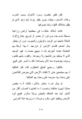 ‫ﻟﻜﻥ ﺘﻘﺘﻴﺭ ﻤﻘﺼﻭﺩ ﻭﺴﻭﺀ ﺍﻷﺤﻭﺍل ﺒﺴﺒﺏ ﺍﻟﺤﺭﺏ‬
‫ﻭﻏﻼﺀ ﺍﻷﺴﻌﺎﺭ، ﺠﻌﻠﺕ ﺠﺭﻴﺭ ﻴﻔﻜﺭ ﺒﺈﺭﺙ ﺃﺒﻴﻪ ﻭﻫﻭ ﺍﻟﺫﻱ ﻟﻡ‬
                       ‫ﻴﻘﻠﻕ ﺒﺎﻤﺘﻼﻙ ﺍﻟﻨﻘﻭﺩ ﻭﺇﻨﻤﺎ ﺒﺼﺭﻓﻬﺎ.‬

‫ﻜﺎﻨﺕ ﺃﻤﻼﻙ ﻋﺎﺌﻠﺘـﻪ ﻓﻲ ﻤﻌﻅﻤﻬﺎ ﺃﺭﺍﺽ ﺯﺭﺍﻋﻴﺔ‬
       ‫ٍ‬
‫ﻤﺴﺠﻠﺔ ﺒﺎﺴﻡ ﺠﺩﻩ ﺩﻭﻥ ﻓﺭﺯ ﺃﻭ ﺤﺼﺭ ﺃﻭ ﺘﻭﺯﻴﻊ. ﻴﺘﻨﺎﺯﻉ ﺃﻓﺭﺍﺩ‬
‫ﺍﻟﻌﺎﺌﻠﺔ ﻨﺘﺎﺠﻬﺎ ﻤﻥ ﺍﻟﺯﻴﺕ ﻭﺍﻟﺯﻴﺘﻭﻥ ﻭﺍﻟﺤﺒﻭﺏ، ﺩﻭﻥ ﺃﻥ ﻴﺨﻁﺭ‬
‫ﺒﺒﺎل ﺃﺤﺩﻫﻡ ﺍﻗﺘﺴﺎﻡ ﺍﻷﺭﺽ ﺃﻭ ﺘﻭﺯﻋﻬﺎ. ﻟـﻬﺫﺍ ﺃﺭﺒﻜﺘـﻬﻡ‬
‫ﺍﻟﻤﻔﺎﺠﺄﺓ ﻋﻨﺩﻤﺎ ﺃﺨﺒﺭﻫﻡ ﺒﺄﻨـﻪ ﺴﻴﺒﻴﻊ ﺤﺼﺘـﻪ. ﻓﻬﻭ ﺍﻟﻭﺤﻴﺩ‬
‫ﺍﻟﺫﻱ ﻻ ﻴﺴﺘﻔﻴﺩ ﻤﻥ ﺇﻨﺘﺎﺠﻬﺎ ﻭﻻ ﻭﺠﻭﺩﻫﺎ. ﻭﺍﻓﻘﻭﻩ، ﺒﺄﻨﻬﻡ ﻅﻠﻤﻭﻩ‬
‫ﻭﺴﻭﻑ ﻴﻌﻭﻀﻭﻨﻪ ﻤﻨﺫ ﺍﻵﻥ ﻭﺼﺎﻋﺩﹰ، ﻟﻜﻨـﻪ ﺃﺼﺭ ﻋﻠﻰ ﺍﻟﺒﻴﻊ.‬
                      ‫ﺍ‬

‫ﺘﻜﺎﺘﻔﻭﺍ ﺒـﺠﻤﻊ ﺍﻟﻤﺒﻠﻎ ﺍﻟﻤﻁﻠﻭﺏ ﻟﻘﺎﺀ ﻨﻘل ﺍﻟﻤﻠﻜﻴﺔ‬
‫ﻟـﻬﻡ ﻤﺠﺘﻤﻌﻴﻥ ﺤﺘﻰ ﻻ ﺘﺘﻔﺘﺕ ﺍﻷﺭﺽ ﺍﻟﺘﻲ ﻴﺤﺭﺹ ﺍﻟﻔﻼﺤﻭﻥ‬
            ‫ﻋﻠﻰ ﻭﺤﺩﺘـﻬﺎ، ﺤﺭﺼﺎ ﻋﻠﻰ ﻭﺤﺩﺘـﻬﻡ ﺍﻟﻌﺎﺌﻠﻴﺔ.‬
                                  ‫ﹰ‬

‫ﻟﻡ ﻴﺒﺎل ﺍﺒﻨـﻪ ﻤﺨﺘﺎﺭ ﺒﺎﻷﻤﺭ، ﻁﺎﻟﻤﺎ ﺃﻨـﻪ ﻴﻘﺒﺽ‬
‫ﻤﻌﺎﺸﺎ ﺸﻬﺭﻴﺎ ﻤﻨﺘﻅﻤﺎ ﻭﺘﺤﺴﺏ ﻟـﻪ ﺍﻟﻌﺸﻴﺭﺓ ﺍﻟﺤﺴﺎﺏ ﺃﻜﺜﺭ ﻤﻥ‬
                                 ‫ﹰ‬      ‫ﹰ‬
‫ﺃﺸﻌﺎﺭ ﺃﺒﻴﻪ ﺒﻌﺩ ﺍﻟﺘﺤﺎﻗﻪ ﺒﺎﻟﺠﻴﺵ ﺒﺭﺘﺒﺔ ﻤﻼﺯﻡ. ﻓﻠﻴﺒﻊ ﺃﺒﻭﻩ‬
‫ﺍﻷﺭﺽ ﻭﻴﻨﻔﻘﻬﺎ ﻋﻠﻰ ﺴﻜﺭﻩ ﻭﻋﺭﺒﺩﺍﺘـﻪ ﻭﺯﻭﺠﻪ ﺍﺒﻨﺔ ﺍﻟﻤﺭﺍﺒﻲ.‬


                         ‫٥١٢‬
 