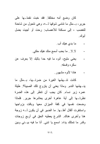 ‫ﻜﺎﻥ ﻭﻀﻊ ﺃﻤﻪ ﻤﺨﺘﻠﻔﺎ. ﻓﻘﺩ ﺨﺒﺕ ﻨﻘﻤﺘـﻬﺎ ﻋﻠﻰ‬
                     ‫ﹰ‬
‫ﺠﺭﻴﺭ، ﺒـﻤﺜل ﻤﺎ ﺘﻨﺎﻤﻰ ﺸﻭﻗﻬﺎ ﻟـﻪ، ﻭﻫﻲ ﺘﺘﺤﻭل ﻤﻥ ﺸﺎﺤﻨﺔ‬
‫ﻟﻠﻐﻀﺏ ، ﺇﻟﻰ ﻤﺴﻜﻨﺔ ﻟﻸﻋﺼﺎﺏ: ﺭﺤﺕ ﺃﻭ ﺃﺠﻴﺕ ﺒﻀل‬
                                                  ‫ﺃﺒﻭﻙ.‬

                                ‫ﻤﺎ ﺒﺩﻱ ﻫﻴﻙ ﺃﺏ.‬       ‫-‬

             ‫ﻻ.ﻻ.. ﻤﺎ ﺒﺤﺏ ﺃﺴﻤﻊ ﻤﻨﻙ ﻫﻴﻙ ﺤﻜﻲ.‬          ‫-‬

‫ﻴﻌﻨﻲ ﻤﻠﻴﺢ، ﺃﻨﻭﻩ ﻤﺎ ﻓﻴﻪ ﺤﺩﺍ ﺒﺎﻟﺒﻠﺩ ﺇﻻ ﺒﻌﺭﻑ ﻋﻥ‬         ‫-‬
                                   ‫ﺴﻜﺭﻩ ﻭﻓﺴﻘﻪ.‬

                               ‫ﻫﺎﺩﺍ ﻷﻨﻭﻩ ﻤﺸﻬﻭﺭ.‬      ‫-‬

‫ﻜﺎﻨﺕ ﺘﻨـﻬﺸﻬﺎ ﺍﻟﻐﻴﺭﺓ ﻤﻥ ﻀﺭﺘـﻬﺎ، ﺒـﻤﺜل ﻤﺎ‬
‫ﻴﻨـﻬﺸﻬﺎ ﺍﻟﻨﺩﻡ. ﻭﻤﺎﺫﺍ ﻴﻌﻨﻲ ﺃﻥ ﻴﺘﺯﻭﺝ ﺘﻠﻙ ﺍﻟﺼﺒﻴﺔ؟. ﻁﻴﻠﺔ‬
‫ﻋﻤﺭﻩ ﺯﻴﺭ ﻨﺴﺎﺀ. ﻜﺎﻥ ﻴﺠﺏ ﺃﻥ ﺘﻨﻅﺭ ﺇﻟﻰ ﻫﺫﻩ ﺍﻟﻀﺭﺓ‬
‫ﻨﻅﺭﺘـﻬﺎ ﺇﻟﻰ ﺃﻴﺔ ﻋﺎﻫﺭﺓ ﺃﺨﺭﻯ ﻴﻌﺎﺸﺭﻫﺎ ﺠﺭﻴﺭ. ﻓﻠﻤﺎﺫﺍ‬
‫ﻭﻀﻌﺕ ﻨﻔﺴﻬﺎ ﻓﻲ ﻜﻔﺔ ﺍﻟﻤﻴﺯﺍﻥ ﻤﻌﻬﺎ ﻭﺒﺎﻗﺕ ﺒﺯﻭﺍﺠﻬﺎ‬
‫ﻭﺍﺴﺘﻨﻔﺭﺕ ﺃﺜﻘﺎل ﺃﻫﻠـﻬﺎ. ﻤﺎ ﺍﻟﻀﻴﺭ ﻓﻲ ﺃﻥ ﻴﻜﻭﻥ ﻟـﻪ ﺯﻭﺠﺔ‬
‫ﻫﻨﺎ ﻭﺃﺨﺭﻯ ﻫﻨﺎﻙ. ﺍﻟﺸﺭﻉ ﻴﻌﻁﻴﻪ ﺍﻟﺤﻕ ﻓﻲ ﺃﺭﺒﻊ ﺯﻭﺠﺎﺕ‬
‫ﻭﻗﺩﺭ ﻤﺎ ﺘﻤﺘﻠﻙ ﻴﺩﺍﻩ: ﺍﺴﻤﻊ ﻴﺎ ﺍﺒﻨﻲ. ﺃﻨﺎ ﻤﺎ ﻓﻴﻪ ﺒﻴـﻨﻲ ﻭﺒﻴﻥ‬

                         ‫٦١٢‬
 