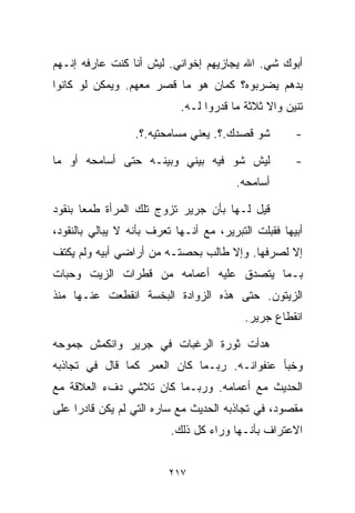 ‫ﺃﺒﻭﻙ ﺸﻲ. ﺍﷲ ﻴﺠﺎﺯﻴﻬﻡ ﺇﺨﻭﺍﻨﻲ. ﻟﻴﺵ ﺃﻨﺎ ﻜﻨﺕ ﻋﺎﺭﻓﻪ ﺇﻨـﻬﻡ‬
‫ﺒﺩﻫﻡ ﻴﻀﺭﺒﻭﻩ؟ ﻜﻤﺎﻥ ﻫﻭ ﻤﺎ ﻗﺼﺭ ﻤﻌﻬﻡ. ﻭﻴﻤﻜﻥ ﻟﻭ ﻜﺎﻨﻭﺍ‬
                            ‫ﺘﻨﻴﻥ ﻭﺍﻻ ﺜﻼﺜﺔ ﻤﺎ ﻗﺩﺭﻭﺍ ﻟـﻪ.‬

                  ‫ﺸﻭ ﻗﺼﺩﻙ.؟. ﻴﻌﻨﻲ ﻤﺴﺎﻤﺤﺘﻴﻪ.؟.‬         ‫-‬

‫ﻟﻴﺵ ﺸﻭ ﻓﻴﻪ ﺒﻴﻨﻲ ﻭﺒﻴﻨـﻪ ﺤﺘﻰ ﺃﺴﺎﻤﺤﻪ ﺃﻭ ﻤﺎ‬               ‫-‬
                                         ‫ﺃﺴﺎﻤﺤﻪ.‬

‫ﻗﻴل ﻟـﻬﺎ ﺒﺄﻥ ﺠﺭﻴﺭ ﺘﺯﻭﺝ ﺘﻠﻙ ﺍﻟﻤﺭﺃﺓ ﻁﻤﻌﺎ ﺒﻨﻘﻭﺩ‬
      ‫ﹰ‬
‫ﺃﺒﻴﻬﺎ ﻓﻘﺒﻠﺕ ﺍﻟﺘﺒﺭﻴﺭ، ﻤﻊ ﺃﻨـﻬﺎ ﺘﻌﺭﻑ ﺒﺄﻨﻪ ﻻ ﻴﺒﺎﻟﻲ ﺒﺎﻟﻨﻘﻭﺩ،‬
‫ﺇﻻ ﻟﺼﺭﻓﻬﺎ. ﻭﺇﻻ ﻁﺎﻟﺏ ﺒﺤﺼﺘـﻪ ﻤﻥ ﺃﺭﺍﻀﻲ ﺃﺒﻴﻪ ﻭﻟﻡ ﻴﻜﺘﻑ‬
‫ﺒـﻤﺎ ﻴﺘﺼﺩﻕ ﻋﻠﻴﻪ ﺃﻋﻤﺎﻤﻪ ﻤﻥ ﻗﻁﺭﺍﺕ ﺍﻟﺯﻴﺕ ﻭﺤﺒﺎﺕ‬
‫ﺍﻟﺯﻴﺘﻭﻥ. ﺤﺘﻰ ﻫﺫﻩ ﺍﻟﺯﻭﺍﺩﺓ ﺍﻟﺒﺨﺴﺔ ﺍﻨﻘﻁﻌﺕ ﻋﻨـﻬﺎ ﻤﻨﺫ‬
                                           ‫ﺍﻨﻘﻁﺎﻉ ﺠﺭﻴﺭ.‬

‫ﻫﺩﺃﺕ ﺜﻭﺭﺓ ﺍﻟﺭﻏﺒﺎﺕ ﻓﻲ ﺠﺭﻴﺭ ﻭﺍﻨﻜﻤﺵ ﺠﻤﻭﺤﻪ‬
‫ﻭﺨﺒﺄ ﻋﻨﻔﻭﺍﻨـﻪ. ﺭﺒـﻤﺎ ﻜﺎﻥ ﺍﻟﻌﻤﺭ ﻜﻤﺎ ﻗﺎل ﻓﻲ ﺘﺠﺎﺫﺒﻪ‬
‫ﺍﻟﺤﺩﻴﺙ ﻤﻊ ﺃﻋﻤﺎﻤﻪ. ﻭﺭﺒـﻤﺎ ﻜﺎﻥ ﺘﻼﺸﻲ ﺩﻑﺀ ﺍﻟﻌﻼﻗﺔ ﻤﻊ‬
‫ﻤﻘﺼﻭﺩ، ﻓﻲ ﺘﺠﺎﺫﺒﻪ ﺍﻟﺤﺩﻴﺙ ﻤﻊ ﺴﺎﺭﻩ ﺍﻟﺘﻲ ﻟﻡ ﻴﻜﻥ ﻗﺎﺩﺭﺍ ﻋﻠﻰ‬
    ‫ﹰ‬
                          ‫ﺍﻻﻋﺘﺭﺍﻑ ﺒﺄﻨـﻬﺎ ﻭﺭﺍﺀ ﻜل ﺫﻟﻙ.‬


                          ‫٧١٢‬
 