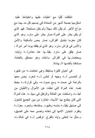 ‫ﺍﺨﺘﻠﻔﺕ ﻜﻠﻴﺎ ﻤﻊ ﺍﻋﺘﻴﺎﺩﻩ ﻋﻠﻴﻬﺎ ﻭﺍﻋﺘﻴﺎﺩﻫﺎ ﻋﻠﻴﻪ.‬
                                 ‫ﹰ‬
‫ﺍﺴﺘﻠﺯﻤﻬﺎ ﺒﻀﻌﺔ ﺃﺸﻬﺭ ﻤﻥ ﺍﻟﻤﻌﺎﻨﺎﺓ ﻜﻲ ﻴﻨﺴﺠﻡ ﻜل ﻤﻨـﻬﻤﺎ ﻤﻊ‬
‫ﻤﺯﺍﺝ ﺍﻵﺨﺭ. ﻟﻡ ﻴﻜﻥ ﺫﻟﻙ ﺴﻬﻼ ﻭﻟﻡ ﻴﻜﻥ ﻤﺴﺘﺤﻴﻼ. ﻓﻬﻭ ﺍﻟﺫﻱ‬
          ‫ﹰ‬              ‫ﹰ‬
‫ﻟﻡ ﻴﻜﻥ ﻴﻐﺎﺭ ﻋﻠﻰ ﺍﻟﻤﺭﺃﺓ ﺼﺎﺭ ﻴﻐﺎﺭ ﻋﻠﻰ ﺴﺎﺭﻩ. ﻭﻫﻭ ﺍﻟﺫﻱ‬
‫ﻜﺎﻥ ﻤﻐﺭﻤﺎ ﺒﺘﺒﺩﻴل ﺍﻟﻔﺭﺍﺵ، ﺼﺎﺭ ﻴﺤﺱ ﺒﺎﻟﺴﻜﻴﻨﺔ ﻭﺍﻷﻤﻥ‬
                                      ‫ﹰ‬
‫ﻭﺍﻷﻨﺱ ﻓﻲ ﻓﺭﺍﺵ ﺴﺎﺭﻩ. ﻭﻫﻭ ﺍﻟﺫﻱ ﻟﻡ ﻴﻘﻠﻘﻪ ﻴﻭﻤﺎ ﺃﻤﺭ ﺍﻤﺭﺃﺓ ،‬
            ‫ﹰ‬
‫ﺼﺎﺭ ﻴﻘﻠﻕ ﻋﻠﻰ ﺴﺎﺭﻩ. ﻴﻘﺒﻠـﻬﺎ ﻋﻨﺩ ﻤﻐﺎﺩﺭﺘـﻪ ﻭﺇﻴﺎﺒﻪ.‬
‫ﻭﻴﺤﺘﻀﻨـﻬﺎ ﻓﻲ ﺍﻟﻔﺭﺍﺵ ﺴﺎﻋﺎﺕ ﻭﻫﻭ ﻤﺤﻤﻠﻕ ﺒﺎﻟﻌﺘﻤﺔ،‬
                               ‫ﻤﺴﺘﺩﻓﺌﺎ ﺒﺄﻨﻔﺎﺴﻬﺎ ﺍﻟـﻬﺎﺩﺌﺔ.‬
                                                  ‫ﹰ‬

‫ﻓﻲ ﺃﺤﻴﺎﻥ ﻜﺜﻴﺭﺓ ﻴﺴﺘﻴﻘﻅ ﻭﻫﻲ ﺘﺤﺘﻀﻨـﻪ ﻤﻥ ﻅﻬﺭﻩ‬
‫ﺃﻭ ﺘﺘﺤﺴﺱ ﻟـﻪ ﻭﺠﻬﻪ ﺃﻭ ﺘﻤﻠﺱ ﻟـﻪ ﺸﻌﺭﻩ. ﻴﺤﺱ ﻤﻌﻬﺎ‬
‫ﺒﺎﻟﺭﺍﺤﺔ ﻓﻲ ﺼﻤﺘـﻪ ﻭﻤﻊ ﺼﻭﺘـﻪ، ﻭﻓﻲ ﻗﺭﺍﺭﺍﺘـﻪ ﻴﻐﺒﻁ‬
‫ﻨﻔﺴﻪ. ﻫﺫﻩ ﺍﻟﻤﺭﺃﺓ ﺍﻟﺘﻲ ﺘﺨﻠﺕ ﻋﻥ ﺍﻷﻤﻭﺍل ﻭﺍﻷﻁﻴﺎﻥ ﻤﻥ‬
‫ﺃﺠﻠـﻪ، ﻭﺍﺴﺘﻐﻨﺕ ﻋﻥ ﺍﻟﻌﺎﺌﻠﺔ ﻭﺍﻟﺭﻓﺎﻕ ﻓﻲ ﺴﺒﻴﻠـﻪ. ﻫﺫﻩ ﺍﻟﻤﺭﺃﺓ‬
‫ﺍﻟﺘﻲ ﻜﺎﻥ ﻴﻁﻤﻊ ﺒﻬﺎ ﺍﻷﺴﻴﺎﺩ، ﺘﺨﺘﺎﺭﻩ ﻤﻥ ﺒﻴﻥ ﺍﻟﺠﻤﻴﻊ ﻟﺘﺘﺤﻭل‬
‫ﺇﻟﻰ ﺼﺩﻴﻕ ﻴﻘﺒﻠـﻪ ﺒﺩﻨﺴﻪ ﻭﻁﻬﺭﻩ. ﺒﺴﻔﺎﺴﻔﻪ ﻭﺸﻌﺭﻩ. ﺒﻌﺯﺘـﻪ‬
‫ﻭﻓﻘﺭﻩ. ﺘﺘﺠﺎﻭﺯ ﺁﻻﻤﻬﺎ ﺇﻟﻰ ﺸﻔﺎﺌﻪ ﻭﺘﺼﺒﺭ ﻤﻌﻪ ﻋﻠﻰ ﺍﻟﻀﻴﻕ،‬
‫ﺒـﻤﺜل ﻤﺎ ﺘﺘﺤﻠﻰ ﻭﺇﻴﺎﻩ ﺒﺎﻟﻔﺭﺝ. ﺘﺭﻗﺹ ﻟـﻪ ﻓﻲ ﺜﻤﺎﻟﺘـﻪ،‬

                         ‫٨١٢‬
 