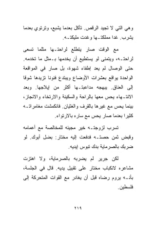 ‫ﻭﻫﻲ ﺍﻟﺘﻲ ﻻ ﺘﺠﻴﺩ ﺍﻟﺭﻗﺹ. ﺘﺄﻜل ﺒﻌﺩﻤﺎ ﻴﺸﺒﻊ، ﻭﺘﺭﺘﻭﻱ ﺒﻌﺩﻤﺎ‬
                  ‫ﻴﺸﺭﺏ. ﻏﺩﺍ ﻤﻤﻠﻜﺘـﻬﺎ ﻭﻏﺩﺕ ﻤﻠﻴﻜﺘـﻪ.‬

‫ﻤﻊ ﺍﻟﻭﻗﺕ ﺼﺎﺭ ﻴﺘﻁﻠﻊ ﻟﺭﺍﺤﺘـﻬﺎ ﻤﺜﻠﻤﺎ ﺘﺴﻌﻰ‬
‫ﻟﺭﺍﺤﺘـﻪ، ﻭﻴﺘﻤﻨﻰ ﻟﻭ ﻴﺴﺘﻁﻴﻊ ﺃﻥ ﻴﺨﺩﻤﻬﺎ ﺒـﻤﺜل ﻤﺎ ﺘﺨﺩﻤﻪ.‬
‫ﺤﺘﻰ ﺍﻟﻭﺼﺎل ﻟﻡ ﻴﻌﺩ ﺇﻁﻔﺎﺀ ﺸﻬﻭﺓ، ﺒل ﺼﺎﺭ ﻓﻲ ﺍﻟﻤﻭﺍﻗﻌﺔ‬
‫ﺍﻟﻭﺍﺤﺩﺓ ﻴﻭﺍﻗﻊ ﺒﻌﺸﺭﺍﺕ ﺍﻷﻭﻀﺎﻉ ﻭﻴﺒﺘﺩﻉ ﻓﻨﻭﻨﺎ ﺘﺯﻴﺩﻫﺎ ﺸﻭﻗﺎ‬
‫ﹰ‬           ‫ﹰ‬
‫ﺇﻟﻰ ﺍﻟﻌﻨﺎﻕ. ﻴﺒﻬﺠﻪ ﻤﺩﺍﻋﺒﺘـﻬﺎ ﺃﻜﺜﺭ ﻤﻥ ﺇﻴﻼﺠﻬﺎ. ﻭﺒﻌﺩ‬
‫ﺍﻻﻨﺘـﻬﺎﺀ ﻴﺤﺱ ﻤﻌﻬﺎ ﺒﺎﻟﺭﺍﺤﺔ ﻭﺍﻟﺴﻜﻴﻨﺔ ﻭﺍﻻﺭﺘﺨﺎﺀ ﻭﺍﻻﻨﺠﺎﺯ،‬
‫ﺒﻴﻨﻤﺎ ﻴﺤﺱ ﻤﻊ ﻏﻴﺭﻫﺎ ﺒﺎﻟﻘﺭﻑ ﻭﺍﻟﻐﺜﻴﺎﻥ. ﻓﺎﻨﻜﻤﺸﺕ ﻤﻐﺎﻤﺭﺍﺘـﻪ‬
               ‫ﻜﺜﻴﺭﺍ ﺒﻌﺩﻤﺎ ﺼﺎﺭ ﻴﺤﺱ ﻤﻊ ﺴﺎﺭﻩ ﺒﺎﻻﺭﺘﻭﺍﺀ.‬
                                               ‫ﹰ‬

‫ﺘﺴﺭﺏ ﻟﺯﻭﺠﺘـﻪ ﺨﻴﺭ ﻤﺠﻴﺌﻪ ﻟﻠﻤﺨﺎﻟﺼﺔ ﻤﻊ ﺃﻋﻤﺎﻤﻪ‬
‫ﻭﻗﺒﺽ ﺜﻤﻥ ﺤﺼﺘـﻪ ﻓﺩﻓﻌﺕ ﺇﻟﻴﻪ ﻤﺨﺘﺎﺭ: ﺒﻀل ﺃﺒﻭﻙ. ﻟﻭ‬
                     ‫ﻀﺭﺒﻙ ﺒﺎﻟﺼﺭﻤﺎﻴﺔ ﺒﺩﻙ ﺘﺒﻭﺱ ﺇﻴﺩﻴﻪ.‬

‫ﻟﻜﻥ ﺠﺭﻴﺭ ﻟﻡ ﻴﻀﺭﺒﻪ ﺒﺎﻟﺼﺭﻤﺎﻴﺔ، ﻭﻻ ﺍﻫﺘﺯﺕ‬
‫ﻤﺸﺎﻋﺭﻩ ﻻﻨﻜﺒﺎﺏ ﻤﺨﺘﺎﺭ ﻋﻠﻰ ﺘﻘﺒﻴل ﻴﺩﻴﻪ. ﻗﺎل ﻓﻲ ﺍﻟﺠﻠﺴﺔ،‬
‫ﺒﺄﻨـﻪ ﻴﺭﻭﻡ ﺭﻀﺎﻩ ﻗﺒل ﺃﻥ ﻴﻐﺎﺩﺭ ﻤﻊ ﺍﻟﻘﻭﺍﺕ ﺍﻟﻤﺘﺤﺭﻜﺔ ﺇﻟﻰ‬
                                             ‫ﻓﻠﺴﻁﻴﻥ.‬


                        ‫٩١٢‬
 