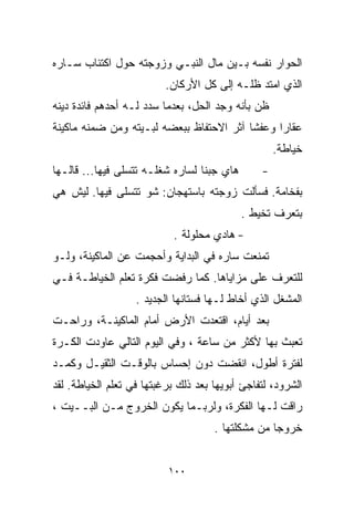 ‫ﺍﻟﺤﻭﺍﺭ ﻨﻔﺴﻪ ﺒـﻴﻥ ﻤﺎل ﺍﻟﻨﺒـﻲ ﻭﺯﻭﺠﺘﻪ ﺤﻭل ﺍﻜﺘﺌﺎﺏ ﺴـﺎﺭﻩ‬
                          ‫ﺍﻟﺫﻱ ﺍﻤﺘﺩ ﻅﻠـﻪ ﺇﻟﻰ ﻜل ﺍﻷﺭﻜﺎﻥ.‬
‫ﻅﻥ ﺒﺄﻨﻪ ﻭﺠﺩ ﺍﻟﺤل، ﺒﻌﺩﻤﺎ ﺴﺩﺩ ﻟـﻪ ﺃﺤﺩﻫﻡ ﻓﺎﺌﺩﺓ ﺩﻴﻨﻪ‬
‫ﻋﻘﺎﺭﺍ ﻭﻋﻔﺸﺎ ﺁﺜﺭ ﺍﻻﺤﺘﻔﺎﻅ ﺒﺒﻌﻀﻪ ﻟﺒـﻴﺘﻪ ﻭﻤﻥ ﻀﻤﻨﻪ ﻤﺎﻜﻴﻨﺔ‬
                                         ‫ﹰ‬     ‫ﹰ‬
                                                    ‫ﺨﻴﺎﻁﺔ.‬
‫ﻫﺎﻱ ﺠﺒﻨﺎ ﻟﺴﺎﺭﻩ ﺸﻐﻠـﻪ ﺘﺘﺴﻠﻰ ﻓﻴﻬﺎ... ﻗﺎﻟـﻬﺎ‬       ‫-‬
‫ﺒﻔﺨﺎﻤﺔ. ﻓﺴﺄﻟﺕ ﺯﻭﺠﺘﻪ ﺒﺎﺴﺘﻬﺠﺎﻥ: ﺸﻭ ﺘﺘﺴﻠﻰ ﻓﻴﻬﺎ. ﻟﻴﺵ ﻫﻲ‬
                                            ‫ﺒﺘﻌﺭﻑ ﺘ ﹼﻴﻁ .‬
                                                ‫ﺨ‬
                            ‫- ﻫﺎﺩﻱ ﻤﺤﻠﻭﻟﺔ .‬
‫ﺘﻤﻨﻌﺕ ﺴﺎﺭﻩ ﻓﻲ ﺍﻟﺒﺩﺍﻴﺔ ﻭﺃﺤﺠﻤﺕ ﻋﻥ ﺍﻟﻤﺎﻜﻴﻨﺔ، ﻭﻟـﻭ‬
‫ﻟﻠﺘﻌﺭﻑ ﻋﻠﻰ ﻤﺯﺍﻴﺎﻫﺎ. ﻜﻤﺎ ﺭﻓﻀﺕ ﻓﻜﺭﺓ ﺘﻌﻠﻡ ﺍﻟﺨﻴﺎﻁـﺔ ﻓـﻲ‬
                   ‫ﺍﻟﻤﺸﻐل ﺍﻟﺫﻱ ﺃﺨﺎﻁ ﻟـﻬﺎ ﻓﺴﺘﺎﻨﻬﺎ ﺍﻟﺠﺩﻴﺩ .‬
‫ﺒﻌﺩ ﺃﻴﺎﻡ، ﺍﻗﺘﻌﺩﺕ ﺍﻷﺭﺽ ﺃﻤﺎﻡ ﺍﻟﻤﺎﻜﻴﻨـﺔ، ﻭﺭﺍﺤـﺕ‬
‫ﺘﻌﺒﺙ ﺒﻬﺎ ﻷﻜﺜﺭ ﻤﻥ ﺴﺎﻋﺔ ، ﻭﻓﻲ ﺍﻟﻴﻭﻡ ﺍﻟﺘﺎﻟﻲ ﻋﺎﻭﺩﺕ ﺍﻟﻜـﺭﺓ‬
‫ﻟﻔﺘﺭﺓ ﺃﻁﻭل، ﺍﻨﻘﻀﺕ ﺩﻭﻥ ﺇﺤﺴﺎﺱ ﺒﺎﻟﻭﻗـﺕ ﺍﻟﺜﻘﻴـل ﻭﻜﻤـﺩ‬
‫ﺍﻟﺸﺭﻭﺩ، ﻟﺘﻔﺎﺠﺊ ﺃﺒﻭﻴﻬﺎ ﺒﻌﺩ ﺫﻟﻙ ﺒﺭﻏﺒﺘﻬﺎ ﻓﻲ ﺘﻌﻠﻡ ﺍﻟﺨﻴﺎﻁﺔ. ﻟﻘﺩ‬
‫ﺭﺍﻗﺕ ﻟـﻬﺎ ﺍﻟﻔﻜﺭﺓ، ﻭﻟﺭﺒـﻤﺎ ﻴﻜﻭﻥ ﺍﻟﺨﺭﻭﺝ ﻤـﻥ ﺍﻟﺒــﻴﺕ ،‬
                                     ‫ﺨﺭﻭﺠﺎ ﻤﻥ ﻤﺸﻜﻠﺘﻬﺎ .‬
                                                  ‫ﹰ‬


                          ‫٠٠١‬
 