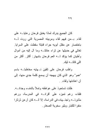 ‫٩٢‬



‫ﻜﺎﻥ ﺍﻟﺠﻤﻴﻊ ﻴﺩﺭﻙ ﻟﻤﺎﺫﺍ ﻴﻐﺩﻕ ﻓﺭﺤﺎﻥ ﺭﻋﺎﻴﺘـﻪ ﻋﻠﻰ‬
‫ﻟﻘﺎﺀ. ﺒـﻤﻥ ﻓﻴﻬﻡ ﻟﻘﺎﺀ ﻭﻤﺭﺒﻴﺘﻪ ﺍﻟﻤﺼﺭﻴﺔ ﺍﻟﺘﻲ ﺭﻭﺕ ﻟـﻪ‬
‫ﺒﺎﺨﺘﺼﺎﺭ ﻋﻥ ﻤﻘﺘل ﺃﺒﻭﻴﻪ ﺠﺭﺍﺀ ﻗﻨﺒﻠﺔ ﺴﻘﻁﺕ ﻋﻠﻰ ﺍﻟﺴﺭﺍﻴﺎ.‬
‫ﺘﻐﺎﻟﻲ ﻓﻲ ﺤﺩﻴﺜﻬﺎ ﻋﻥ ﺜﺭﺍﺀ ﻋﺎﺌﻠﺘـﻪ ﻭﻤﺎ ﺁل ﺇﻟﻴﻪ ﻤﻥ ﺃﻤﻭﺍل‬
‫ﻭﺃﻁﻴﺎﻥ ﻜﻤﺎ ﻴﺅﻜﺩ ﻟـﻪ ﺍﻟﻌﻡ ﻓﺭﺤﺎﻥ ﺒﺎﻨﺒﻬﺎﺭ: ﺃﻜﺜﺭ. ﺃﻜﺜﺭ ﻤﻥ‬
                                       ‫ﺍﻟﻠﻲ ﻗﺎﻟﺘـﻪ ﻟﻴﻙ.‬

‫ﻭﺍﻅﺏ ﻓﺭﺤﺎﻥ ﻋﻠﻰ ﺘﻠﻘﻴﻥ ﻨـﻬﺎﻴﻪ ﻤﺨﺎﻁﺒﺘـﻪ ﺒﺎﺴﻡ‬
‫"ﻋﻤﻭ" ﻭﻫﻭ ﺍﻟﺫﻱ ﻜﺎﻥ ﻴﺒﻬﺠﻪ ﺃﻥ ﻴﺴﻤﻊ ﻜﻠﻤﺔ ﺠﺩﻱ ﻤﻨﻬﺎ، ﺇﻟﻰ‬
                                    ‫ﺃﻥ ﺍﻋﺘﺎﺩﺘﻬﺎ ﻭﻟﻘﺎﺀ. .‬

‫ﻅﻠﺕ ﺘﺴﺘﺤﻭﺫ ﻋﻠﻰ ﻋﻭﺍﻁﻔﻪ ﻭﺘﻤﻸ ﺒﺎﻟﺩﻑﺀ ﻭﺠﺩﺍﻨـﻪ.‬
‫ﻓﻠﻘﺎﺀ، ﺭﻏﻡ ﺘﻤﻴﺯﻩ ﻋﻠﻰ ﺃﻗﺭﺍﻨـﻪ ﻓﻲ ﺍﻟﻤﺩﺭﺴﺔ، ﻭﺭﻏﻡ‬
‫ﻤﺜﺎﺒﺭﺘـﻪ ﻭﺍﺠﺘـﻬﺎﺩﻩ ﻓﻲ ﺍﻟﺩﺭﺍﺴﺔ، ﺇﻻ ﺃﻨـﻪ ﻜﺎﻥ ﺃﺭﻋﻥ ﺜﺭﺜﺎﺭﺍ‬
‫ﹰ‬
                      ‫ﻤﻨﻔﺭﺍ ﻟﻠﻜﺒﺎﺭ ﻭﻴﺜﻴﺭ ﺴﺨﺭﻴﺔ ﺍﻟﺼﻐﺎﺭ.‬
                                                 ‫ﹰ‬




                         ‫٢٢٢‬
 