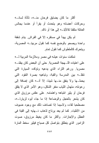 ‫ﺃﻜﺜﺭ ﻤﺎ ﻜﺎﻥ ﻴﻀﺎﻴﻕ ﻓﺭﺤﺎﻥ ﻤﻨـﻪ، ﺘﺄﺘﺄﺓ ﻟﺴﺎﻨـﻪ‬
‫ﻭﺤﺭﻜﺎﺕ ﺃﻋﻀﺎﺌﻪ ﻭﻫﻭ ﻴﺘﺤﺩﺙ ﺃﻭ ﻴﻘﺭﺃ ﺃﻭ ﻋﻨﺩﻤﺎ ﻴﺠﺎﻟﺱ‬
                   ‫ﺍﻟﻌﺎﺌﻠﺔ ﻤﺘﻠﻔﺘﺎ ﻜﺎﻷﺒﻠـﻪ ﺇﻟﻰ ﻫﺫﺍ ﺃﻭ ﺫﺍﻙ.‬
                                           ‫ﹰ‬

‫ﻟﻡ ﻴﻜﻥ ﻴﻬﺩﺃ ﻓﻲ ﻤﺴﺘﻘﺭﻩ ﺇﻻ ﻓﻲ ﺍﻟﻔﺭﺍﺵ. ﻴﻨﺎﻡ ﺸﻘﻔﺔ‬
‫ﻭﺍﺤﺩﺓ ﻭﻴﺼﺤﻭ ﺒﺎﻟﻭﻀﻊ ﻨﻔﺴﻪ ﻜﻤﺎ ﺘﻘﻭل ﻤﺭﺒﻴﺘـﻪ ﺍﻟﻤﺼﺭﻴﺔ،‬
                      ‫ﻭﻴﺘﺤﺭﻙ ﻜﺎﻟﻤﻠﻁﻭﺵ ﻜﻤﺎ ﺘﻘﻭل ﺘﻤﺎﻡ.‬

‫ﺘﻤﻜﻨﺕ ﺴﻨﻭﺍﺕ ﻋﻴﺸﻪ ﻓﻲ ﻤﺼﺭ ﻭﻤﻼﺯﻤﺔ ﺍﻟﻤﺭﺒﻴﺔ ﻟـﻪ‬
‫ﻋﻠﻰ ﺍﻋﺘﻴﺎﺩﻩ ﺍﻟﻠـﻬﺠﺔ ﺍﻟﻤﺼﺭﻴﺔ. ﺤﺘﻰ ﺃﻥ ﺍﻟﺒﻌﺽ ﻜﺎﻥ ﻴﻅﻨـﻪ‬
‫ﻤﺼﺭﻴﺎ. ﻭﺭﻏﻡ ﺍﻟﺜﺭﺍﺀ ﺍﻟﺫﻱ ﻴﺩﻋﻴﻪ ﻭﺘﺅﻜﺩﻩ ﺍﻟﺴﻴﺎﺭﺓ ﺍﻟﺘﻲ‬
                                            ‫ﹰ‬
‫ﺘﻨﻘﻠـﻪ ﺒﻴﻥ ﺍﻟﻤﺩﺭﺴﺔ ﻭﺍﻟﻘﺒﺔ، ﻭﺘﺒﺎﻫﻴﻪ ﺒﺼﺭﺓ ﺍﻟﻨﻘﻭﺩ ﺍﻟﺘﻲ‬
‫ﻴﺤﻤﻠـﻬﺎ ﻭﻻ ﻴﻨﻔﻕ ﻤﻨـﻬﺎ ﺸﻴﺌﹰ، ﺇﻻ ﺃﻨـﻪ ﻜﺎﻥ ﺇﻀﺎﻓﺔ ﺇﻟﻰ‬
                       ‫ﺎ‬
‫ﺭﻋﻭﻨﺘﻪ، ﻤﺘﻬﺩل ﺍﻟﺜﻴﺎﺏ ﻤﻨﻔﺭ ﺍﻟﺸﻜل، ﻭﻫﻭ ﺍﻷﻤﺭ ﺍﻟﺫﻱ ﻻ ﻴﻘﻠﻕ‬
‫ﻓﺭﺤﺎﻥ ﺃﻭ ﻴﺜﻴﺭ ﺍﻨﺘﺒﺎﻫﻪ ﻭﺍﻫﺘﻤﺎﻤﻪ. ﻋﻠﻰ ﻋﻜﺱ ﻤﺭﺯﻭﻕ ﺍﻟﺫﻱ‬
‫ﻜﺎﻥ ﻴﺸﻌﺭ ﺒﺎﻟﺨﺠل ﻭﺍﻟﻭﻀﺎﻋﺔ ﺇﺫﺍ ﻤﺎ ﺠﺎﺀ ﺃﺒﻭﻩ ﻟﺯﻴﺎﺭﺘـﻪ،‬
‫ﻤﺼﻁﺤﺒﺎ ﻟﻘﺎﺀ، ﻭﻻﺴﻴﻤﺎ ﺇﺫﺍ ﺘﺼﺎﺩﻑ ﺫﻟﻙ ﻤﻊ ﻭﺠﻭﺩ ﻀﻴﻭﻑ‬
                                        ‫ﹰ‬
‫ﻤﻥ ﺍﻷﻁﺒﺎﺀ. ﻜﻤﺎ ﻟﻡ ﻴﻌﺩ ﻴﺭﺘﺎﺡ ﻟﺫﻫﺎﺏ ﻨـﻬﺎﻴﻪ ﺇﻟﻰ ﺍﻟﻘﺒﺔ ﻓﻲ‬
‫ﺍﻟﻌﻁل ﻭﺍﻹﺠﺎﺯﺍﺕ. ﻭﺃﻜﺜﺭ ﻤﺎ ﻜﺎﻥ ﻴﻐﻴﻅ ﻤﺭﺯﻭﻕ، ﺼﻭﺕ‬
‫ﺍﻟﺯﺍﻤﻭﺭ ﺍﻟﺫﻱ ﻴﻨﻁﻠﻕ ﺒﺘﻭﺍﺼل ﻜل ﺼﺒﺎﺡ ﻓﻴﺜﻴﺭ ﺴﺨﻁ ﺍﻟﻤﺎﺭﺓ‬

                        ‫٣٢٢‬
 