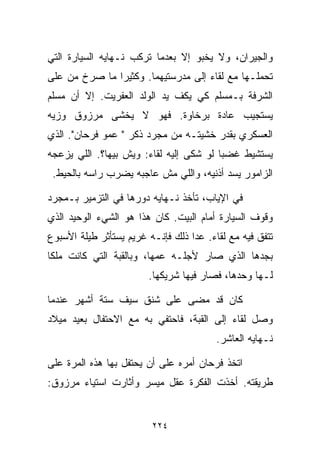 ‫ﻭﺍﻟﺠﻴﺭﺍﻥ، ﻭﻻ ﻴﺨﺒﻭ ﺇﻻ ﺒﻌﺩﻤﺎ ﺘﺭﻜﺏ ﻨـﻬﺎﻴﻪ ﺍﻟﺴﻴﺎﺭﺓ ﺍﻟﺘﻲ‬
‫ﺘﺤﻤﻠـﻬﺎ ﻤﻊ ﻟﻘﺎﺀ ﺇﻟﻰ ﻤﺩﺭﺴﺘﻴﻬﻤﺎ. ﻭﻜﺜﻴﺭﺍ ﻤﺎ ﺼﺭﺥ ﻤﻥ ﻋﻠﻰ‬
              ‫ﹰ‬
‫ﺍﻟﺸﺭﻓﺔ ﺒـﻤﺴﻠﻡ ﻜﻲ ﻴﻜﻑ ﻴﺩ ﺍﻟﻭﻟﺩ ﺍﻟﻌﻔﺭﻴﺕ. ﺇﻻ ﺃﻥ ﻤﺴﻠﻡ‬
‫ﻴﺴﺘﺠﻴﺏ ﻋﺎﺩﺓ ﺒﺭﺨﺎﻭﺓ. ﻓﻬﻭ ﻻ ﻴﺨﺸﻰ ﻤﺭﺯﻭﻕ ﻭﺯﻴﻪ‬
‫ﺍﻟﻌﺴﻜﺭﻱ ﺒﻘﺩﺭ ﺨﺸﻴﺘـﻪ ﻤﻥ ﻤﺠﺭﺩ ﺫﻜﺭ " ﻋﻤﻭ ﻓﺭﺤﺎﻥ". ﺍﻟﺫﻱ‬
‫ﻴﺴﺘﺸﻴﻁ ﻏﻀﺒﺎ ﻟﻭ ﺸﻜﻰ ﺇﻟﻴﻪ ﻟﻘﺎﺀ: ﻭﻴﺵ ﺒﻴﻬﺎ؟. ﺍﻟﻠﻲ ﻴﺯﻋﺠﻪ‬
                                        ‫ﹰ‬
 ‫ﺍﻟﺯﺍﻤﻭﺭ ﻴﺴﺩ ﺃﺫﻨﻴﻪ، ﻭﺍﻟﻠﻲ ﻤﺵ ﻋﺎﺠﺒﻪ ﻴﻀﺭﺏ ﺭﺍﺴﻪ ﺒﺎﻟﺤﻴﻁ.‬

‫ﻓﻲ ﺍﻹﻴﺎﺏ، ﺘﺄﺨﺫ ﻨـﻬﺎﻴﻪ ﺩﻭﺭﻫﺎ ﻓﻲ ﺍﻟﺘﺯﻤﻴﺭ ﺒـﻤﺠﺭﺩ‬
‫ﻭﻗﻭﻑ ﺍﻟﺴﻴﺎﺭﺓ ﺃﻤﺎﻡ ﺍﻟﺒﻴﺕ. ﻜﺎﻥ ﻫﺫﺍ ﻫﻭ ﺍﻟﺸﻲﺀ ﺍﻟﻭﺤﻴﺩ ﺍﻟﺫﻱ‬
‫ﺘﺘﻔﻕ ﻓﻴﻪ ﻤﻊ ﻟﻘﺎﺀ. ﻋﺩﺍ ﺫﻟﻙ ﻓﺈﻨـﻪ ﻏﺭﻴﻡ ﻴﺴﺘﺄﺜﺭ ﻁﻴﻠﺔ ﺍﻷﺴﺒﻭﻉ‬
‫ﺒﺠﺩﻫﺎ ﺍﻟﺫﻱ ﺼﺎﺭ ﻷﺠﻠـﻪ ﻋﻤﻬﺎ، ﻭﺒﺎﻟﻘﺒﺔ ﺍﻟﺘﻲ ﻜﺎﻨﺕ ﻤﻠﻜﺎ‬
‫ﹰ‬
                        ‫ﻟـﻬﺎ ﻭﺤﺩﻫﺎ، ﻓﺼﺎﺭ ﻓﻴﻬﺎ ﺸﺭﻴﻜﻬﺎ.‬

‫ﻜﺎﻥ ﻗﺩ ﻤﻀﻰ ﻋﻠﻰ ﺸﻨﻕ ﺴﻴﻑ ﺴﺘﺔ ﺃﺸﻬﺭ ﻋﻨﺩﻤﺎ‬
‫ﻭﺼل ﻟﻘﺎﺀ ﺇﻟﻰ ﺍﻟﻘﺒﺔ، ﻓﺎﺤﺘﻔﻲ ﺒﻪ ﻤﻊ ﺍﻻﺤﺘﻔﺎل ﺒﻌﻴﺩ ﻤﻴﻼﺩ‬
                                         ‫ﻨـﻬﺎﻴﻪ ﺍﻟﻌﺎﺸﺭ.‬

‫ﺍﺘﺨﺫ ﻓﺭﺤﺎﻥ ﺃﻤﺭﻩ ﻋﻠﻰ ﺃﻥ ﻴﺤﺘﻔل ﺒﻬﺎ ﻫﺫﻩ ﺍﻟﻤﺭﺓ ﻋﻠﻰ‬
‫ﻁﺭﻴﻘﺘﻪ. ﺃﺨﺫﺕ ﺍﻟﻔﻜﺭﺓ ﻋﻘل ﻤﻴﺴﺭ ﻭﺃﺜﺎﺭﺕ ﺍﺴﺘﻴﺎﺀ ﻤﺭﺯﻭﻕ:‬


                         ‫٤٢٢‬
 