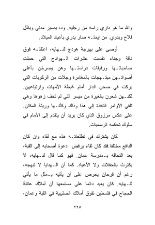 ‫ﻭﺍﷲ ﻤﺎ ﻫﻭ ﺩﺍﺭﻱ ﺭﺍﺴﻪ ﻤﻥ ﺭﺠﻠﻴﻪ. ﻭﺩﻩ ﻴﺼﻴﺭ ﻤﺩﻨﻲ ﻭﻴﻅل‬
       ‫ﻓﻼﺡ ﻭﺒﺩﻭﻱ. ﻤﻥ ﺇﻴﻤﺘـﻪ ﺼﺎﺭ ﻴﺩﺭﻱ ﺒﺄﻋﻴﺎﺩ ﺍﻟﻤﻴﻼﺩ.‬

‫ﺃﻭﺼﻰ ﻋﻠﻰ ﺒﻬﺭﺠﺔ ﻫﻭﺩﺝ ﻟﻨـﻬﺎﻴﻪ، ﺍﻋﺘﻠﺘـﻪ ﻓﻭﻕ‬
‫ﻨﺎﻗﺔ ﻭﺠﻨﺎﺀ ﺘﻘﺩﻤﺕ ﻋﺸﺭﺍﺕ ﺍﻟـﻬﻭﺍﺩﺝ ﺍﻟﺘﻲ ﺤﻤﻠﺕ‬
‫ﺼﺎﺤﺒﺎﺘـﻬﺎ ﻭﺭﻓﻴﻘﺎﺕ ﺩﺭﺍﺴﺘـﻬﺎ ﻭﻫﻥ ﻴﺼﺭﺨﻥ ﺒﺄﻋﻠﻰ‬
‫ﺃﺼﻭﺍﺘـﻬﻥ ﻤﺒﺘـﻬﺠﺎﺕ ﺒﺎﻟﻤﻐﺎﻤﺭﺓ ﻭﺠﻼﺕ ﻤﻥ ﺍﻟﺭﻜﻭﺒﺎﺕ ﺍﻟﺘﻲ‬
‫ﺒﺭﻜﺕ ﻓﻲ ﺼﺤﻥ ﺍﻟﺩﺍﺭ ﺃﻤﺎﻡ ﻏﺒﻁﺔ ﺍﻷﻤﻬﺎﺕ ﻭﺍﺭﺘﻴﺎﻋﻬﻥ.‬
‫ﻟﻜﻨـﻬﻥ ﺸﻌﺭﻥ ﺒﺎﻟﻐﻴﺭﺓ ﻤﻥ ﻤﻴﺴﺭ ﺍﻟﺘﻲ ﻟﻡ ﺘﺨﻑ ﺯﻫﻭﻫﺎ ﻭﻫﻲ‬
‫ﺘﻠﻘﻲ ﺍﻷﻭﺍﻤﺭ ﺍﻟﻨﺎﻓﺫﺓ ﺇﻟﻰ ﻫﺫﺍ ﻭﺫﺍﻙ ﻭﻜﺄﻨـﻬﺎ ﻭﺭﻴﺜﺔ ﺍﻟﻤﻜﺎﻥ.‬
‫ﻋﻠﻰ ﻋﻜﺱ ﻤﺭﺯﻭﻕ ﺍﻟﺫﻱ ﻜﺎﻥ ﻴﺭﻴﺩ ﺃﻥ ﻴﺘﻘﺩﻡ ﺇﻟﻰ ﺍﻷﻤﺎﻡ ﻓﻲ‬
                                ‫ﺴﻠﻭﻙ ﺘﺤﻜﻤﻪ ﺍﻟﺭﺴﻤﻴﺎﺕ.‬

‫ﻜﺎﻥ ﻴﺸﺘﺭﻙ ﻓﻲ ﺘﻁﻠﻌﺎﺘـﻪ ﻫﺫﻩ ﻤﻊ ﻟﻘﺎﺀ ﻭﺇﻥ ﻜﺎﻥ‬
‫ﺍﻟﺩﺍﻓﻊ ﻤﺨﺘﻠﻔﺎ.ﻓﻘﺩ ﻜﺎﻥ ﻟﻘﺎﺀ ﻴﺭﻓﺽ ﺩﻋﻭﺓ ﺃﺼﺤﺎﺒﻪ ﺇﻟﻰ ﺍﻟﻘﺒﺔ،‬
                                         ‫ﹰ‬
‫ﺒﻌﺩ ﺍﻟﺘﺤﺎﻗﻪ ﺒـﻤﺩﺭﺴﺔ ﻋﻤﺎﻥ. ﻓﻬﻭ ﻜﻤﺎ ﻗﺎل ﻟﻨـﻬﺎﻴﻪ، ﻻ‬
‫ﻴﻜﺘﺭﺙ ﺒﺎﻟﺤﻔﻼﺕ ﻭﻻ ﺍﻷﻋﻴﺎﺩ. ﻜﻤﺎ ﺃﻥ ﺍﻟـﻬﺩﺍﻴﺎ ﻻ ﺘﺒﻬﺠﻪ،‬
‫ﺭﻏﻡ ﺃﻥ ﻓﺭﺤﺎﻥ ﻴﺤﺭﺹ ﻋﻠﻰ ﺃﻥ ﻴﺄﺘﻴﻪ ﺒـﻤﺜل ﻤﺎ ﻴﺄﺘﻲ‬
‫ﻟﻨـﻬﺎﻴﻪ. ﻜﺎﻥ ﻴﻌﻴﺩ ﺩﺍﺌﻤﺎ ﻋﻠﻰ ﻤﺴﺎﻤﻌﻬﺎ ﺃﻥ ﺃﻤﻼﻙ ﻋﺎﺌﻠﺔ‬
                          ‫ﹰ‬
‫ﺍﻟﺤﺠﺎﺝ ﻓﻲ ﻓﻠﺴﻁﻴﻥ ﺘﻔﻭﻕ ﺃﻤﻼﻙ ﺍﻟﺼﻠﻴﺒﻴﺔ ﻓﻲ ﺍﻟﻘﺒﺔ ﻭﻋﻤﺎﻥ،‬

                         ‫٥٢٢‬
 