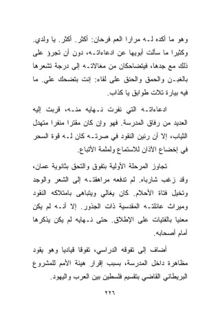 ‫ﻭﻫﻭ ﻤﺎ ﺃﻜﺩﻩ ﻟـﻪ ﻤﺭﺍﺭﺍ ﺍﻟﻌﻡ ﻓﺭﺤﺎﻥ: ﺃﻜﺜﺭ. ﺃﻜﺜﺭ. ﻴﺎ ﻭﻟﺩﻱ.‬
                                 ‫ﹰ‬
‫ﻭﻜﺜﻴﺭﺍ ﻤﺎ ﺴﺄﻟﺕ ﺃﺒﻭﻴﻬﺎ ﻋﻥ ﺍﺩﻋﺎﺀﺍﺘـﻪ، ﺩﻭﻥ ﺃﻥ ﺘﺠﺭﺅ ﻋﻠﻰ‬
                                             ‫ﹰ‬
‫ﺫﻟﻙ ﻤﻊ ﺠﺩﻫﺎ، ﻓﻴﺘﻀﺎﺤﻜﺎﻥ ﻤﻥ ﻤﻐﺎﻻﺘـﻪ ﺇﻟﻰ ﺩﺭﺠﺔ ﺘﺸﻌﺭﻫﺎ‬
‫ﺒﺎﻟﻐﺒـﻥ ﻭﺍﻟﺤﻤﻕ ﻭﺍﻟﺤﻨﻕ ﻋﻠﻰ ﻟﻘﺎﺀ: ﺇﻨﺕ ﺒﺘﻀﺤﻙ ﻋﻠﻲ. ﻤﺎ‬
    ‫‪‬‬
                          ‫ﻓﻴﻪ ﺒﻴﺎﺭﺓ ﺘﻼﺕ ﻁﻭﺍﺒﻕ ﻴﺎ ﻜﺫﺍﺏ.‬

‫ﺍﺩﻋﺎﺀﺍﺘـﻪ ﺍﻟﺘﻲ ﻨﻔﺭﺕ ﻨـﻬﺎﻴﻪ ﻤﻨـﻪ، ﻗﺭﺒﺕ ﺇﻟﻴﻪ‬
‫ﺍﻟﻌﺩﻴﺩ ﻤﻥ ﺭﻓﺎﻕ ﺍﻟﻤﺩﺭﺴﺔ. ﻓﻬﻭ ﻭﺇﻥ ﻜﺎﻥ ﻤﻘﺘﺭﺍ ﻤﻨﻔﺭﺍ ﻤﺘﻬﺩل‬
      ‫ﹰ‬     ‫ﹰ‬
‫ﺍﻟﺜﻴﺎﺏ، ﺇﻻ ﺃﻥ ﺭﻨﻴﻥ ﺍﻟﻨﻘﻭﺩ ﻓﻲ ﺼﺭﺘـﻪ ﻜﺎﻥ ﻟـﻪ ﻗﻭﺓ ﺍﻟﺴﺤﺭ‬
               ‫ﻓﻲ ﺇﺨﻀﺎﻉ ﺍﻵﺫﺍﻥ ﻟﻼﺴﺘﻤﺎﻉ ﻭﻟﻤﻠﻤﺔ ﺍﻷﺘﺒﺎﻉ.‬

‫ﺘﺠﺎﻭﺯ ﺍﻟﻤﺭﺤﻠﺔ ﺍﻷﻭﻟﻴﺔ ﺒﺘﻔﻭﻕ ﻭﺍﻟﺘﺤﻕ ﺒﺜﺎﻨﻭﻴﺔ ﻋﻤﺎﻥ،‬
‫ﻭﻗﺩ ﺯﻏﺏ ﺸﺎﺭﺒﺎﻩ. ﻟﻡ ﺘﺩﻓﻌﻪ ﻤﺭﺍﻫﻘﺘـﻪ ﺇﻟﻰ ﺍﻟﺸﻌﺭ ﻭﺍﻟﻭﺠﺩ‬
‫ﻭﺘﺨﻴل ﻓﺘﺎﺓ ﺍﻷﺤﻼﻡ. ﻜﺎﻥ ﻴﻐﺎﻟﻲ ﻭﻴﺘﺒﺎﻫﻰ ﺒﺎﻤﺘﻼﻜﻪ ﺍﻟﻨﻘﻭﺩ‬
‫ﻭﻤﻴﺭﺍﺙ ﻋﺎﺌﻠﺘـﻪ ﺍﻟﻤﻘﺩﺴﻴﺔ ﺫﺍﺕ ﺍﻟﺠﺫﻭﺭ. ﺇﻻ ﺃﻨـﻪ ﻟﻡ ﻴﻜﻥ‬
‫ﻤﻌﻨﻴﺎ ﺒﺎﻟﻔﺘﻴﺎﺕ ﻋﻠﻰ ﺍﻹﻁﻼﻕ. ﺤﺘﻰ ﻨـﻬﺎﻴﻪ ﻟﻡ ﻴﻜﻥ ﻴﺫﻜﺭﻫﺎ‬
                                             ‫ﹰ‬
                                          ‫ﺃﻤﺎﻡ ﺃﺼﺤﺎﺒﻪ.‬

‫ﺃﻀﺎﻑ ﺇﻟﻰ ﺘﻔﻭﻗﻪ ﺍﻟﺩﺭﺍﺴﻲ، ﺘﻔﻭﻗﺎ ﻗﻴﺎﺩﻴﺎ ﻭﻫﻭ ﻴﻘﻭﺩ‬
         ‫ﹰ‬      ‫ﹰ‬
‫ﻤﻅﺎﻫﺭﺓ ﺩﺍﺨل ﺍﻟﻤﺩﺭﺴﺔ، ﺒﺴﺒﺏ ﺇﻗﺭﺍﺭ ﻫﻴﺌﺔ ﺍﻷﻤﻡ ﻟﻠﻤﺸﺭﻭﻉ‬
      ‫ﺍﻟﺒﺭﻴﻁﺎﻨﻲ ﺍﻟﻘﺎﻀﻲ ﺒﺘﻘﺴﻴﻡ ﻓﻠﺴﻁﻴﻥ ﺒﻴﻥ ﺍﻟﻌﺭﺏ ﻭﺍﻟﻴﻬﻭﺩ.‬

                         ‫٦٢٢‬
 