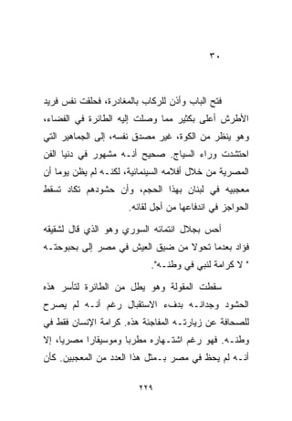 ‫٠٣‬



‫ﻓﺘﺢ ﺍﻟﺒﺎﺏ ﻭﺃﺫﻥ ﻟﻠﺭﻜﺎﺏ ﺒﺎﻟﻤﻐﺎﺩﺭﺓ، ﻓﺤﻠﻘﺕ ﻨﻔﺱ ﻓﺭﻴﺩ‬
‫ﺍﻷﻁﺭﺵ ﺃﻋﻠﻰ ﺒﻜﺜﻴﺭ ﻤﻤﺎ ﻭﺼﻠﺕ ﺇﻟﻴﻪ ﺍﻟﻁﺎﺌﺭﺓ ﻓﻲ ﺍﻟﻔﻀﺎﺀ،‬
‫ﻭﻫﻭ ﻴﻨﻅﺭ ﻤﻥ ﺍﻟﻜﻭﺓ، ﻏﻴﺭ ﻤﺼﺩﻕ ﻨﻔﺴﻪ، ﺇﻟﻰ ﺍﻟﺠﻤﺎﻫﻴﺭ ﺍﻟﺘﻲ‬
‫ﺍﺤﺘﺸﺩﺕ ﻭﺭﺍﺀ ﺍﻟﺴﻴﺎﺝ. ﺼﺤﻴﺢ ﺃﻨـﻪ ﻤﺸﻬﻭﺭ ﻓﻲ ﺩﻨﻴﺎ ﺍﻟﻔﻥ‬
‫ﺍﻟﻤﺼﺭﻴﺔ ﻤﻥ ﺨﻼل ﺃﻓﻼﻤﻪ ﺍﻟﺴﻴﻨﻤﺎﺌﻴﺔ، ﻟﻜﻨـﻪ ﻟﻡ ﻴﻅﻥ ﻴﻭﻤﺎ ﺃﻥ‬
   ‫ﹰ‬
‫ﻤﻌﺠﺒﻴﻪ ﻓﻲ ﻟﺒﻨﺎﻥ ﺒﻬﺫﺍ ﺍﻟﺤﺠﻡ، ﻭﺃﻥ ﺤﺸﻭﺩﻫﻡ ﺘﻜﺎﺩ ﺘﺴﻘﻁ‬
                      ‫ﺍﻟﺤﻭﺍﺠﺯ ﻓﻲ ﺍﻨﺩﻓﺎﻋﻬﺎ ﻤﻥ ﺃﺠل ﻟﻘﺎﺌﻪ.‬

‫ﺃﺤﺱ ﺒﺠﻼل ﺍﻨﺘﻤﺎﺌﻪ ﺍﻟﺴﻭﺭﻱ ﻭﻫﻭ ﺍﻟﺫﻱ ﻗﺎل ﻟﺸﻘﻴﻘﻪ‬
‫ﻓﺅﺍﺩ ﺒﻌﺩﻤﺎ ﺘﺤﻭﻻ ﻤﻥ ﻀﻴﻕ ﺍﻟﻌﻴﺵ ﻓﻲ ﻤﺼﺭ ﺇﻟﻰ ﺒﺤﺒﻭﺤﺘـﻪ‬
                            ‫" ﻻ ﻜﺭﺍﻤﺔ ﻟﻨﺒﻲ ﻓﻲ ﻭﻁﻨـﻪ".‬

‫ﺴﻘﻁﺕ ﺍﻟﻤﻘﻭﻟﺔ ﻭﻫﻭ ﻴﻁل ﻤﻥ ﺍﻟﻁﺎﺌﺭﺓ ﻟﺘﺄﺴﺭ ﻫﺫﻩ‬
‫ﺍﻟﺤﺸﻭﺩ ﻭﺠﺩﺍﻨـﻪ ﺒﺩﻑﺀ ﺍﻻﺴﺘﻘﺒﺎل ﺭﻏﻡ ﺃﻨـﻪ ﻟﻡ ﻴﺼﺭﺡ‬
‫ﻟﻠﺼﺤﺎﻓﺔ ﻋﻥ ﺯﻴﺎﺭﺘـﻪ ﺍﻟﻤﻔﺎﺠﺌﺔ ﻫﺫﻩ. ﻜﺭﺍﻤﺔ ﺍﻹﻨﺴﺎﻥ ﻓﻘﻁ ﻓﻲ‬
‫ﻭﻁﻨـﻪ. ﻓﻬﻭ ﺭﻏﻡ ﺍﺸﺘـﻬﺎﺭﻩ ﻤﻁﺭﺒﺎ ﻭﻤﻭﺴﻴﻘﺎﺭﺍ ﻤﺼﺭﻴﹰ، ﺇﻻ‬
    ‫ﺎ‬     ‫ﹰ‬         ‫ﹰ‬
‫ﺃﻨـﻪ ﻟﻡ ﻴﺤﻅ ﻓﻲ ﻤﺼﺭ ﺒـﻤﺜل ﻫﺫﺍ ﺍﻟﻌﺩﺩ ﻤﻥ ﺍﻟﻤﻌﺠﺒﻴﻥ. ﻜﺄﻥ‬

                         ‫٩٢٢‬
 