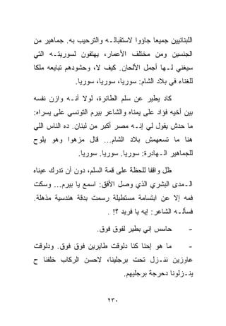 ‫ﺍﻟﻠﺒﻨﺎﻨﻴﻴﻥ ﺠﻤﻴﻌﺎ ﺠﺎﺅﻭﺍ ﻻﺴﺘﻘﺒﺎﻟـﻪ ﻭﺍﻟﺘﺭﺤﻴﺏ ﺒﻪ. ﺠﻤﺎﻫﻴﺭ ﻤﻥ‬
                                       ‫ﹰ‬
‫ﺍﻟﺠﻨﺴﻴﻥ ﻭﻤﻥ ﻤﺨﺘﻠﻑ ﺍﻷﻋﻤﺎﺭ، ﻴﻬﺘﻔﻭﻥ ﻟﺴﻭﺭﻴﺘـﻪ ﺍﻟﺘﻲ‬
‫ﺴﻴﻐﻨﻲ ﻟـﻬﺎ ﺃﺠﻤل ﺍﻷﻟﺤﺎﻥ. ﻜﻴﻑ ﻻ، ﻭﺤﺸﻭﺩﻫﻡ ﺘﺒﺎﻴﻌﻪ ﻤﻠﻜﺎ‬
‫ﹰ‬
              ‫ﻟﻠﻐﻨﺎﺀ ﻓﻲ ﺒﻼﺩ ﺍﻟﺸﺎﻡ: ﺴﻭﺭﻴﺎ، ﺴﻭﺭﻴﺎ، ﺴﻭﺭﻴﺎ.‬

‫ﻜﺎﺩ ﻴﻁﻴﺭ ﻋﻥ ﺴﻠﻡ ﺍﻟﻁﺎﺌﺭﺓ، ﻟﻭﻻ ﺃﻨـﻪ ﻭﺍﺯﻥ ﻨﻔﺴﻪ‬
‫ﺒﻴﻥ ﺃﺨﻴﻪ ﻓﺅﺍﺩ ﻋﻠﻰ ﻴﻤﻨﺎﻩ ﻭﺍﻟﺸﺎﻋﺭ ﺒﻴﺭﻡ ﺍﻟﺘﻭﻨﺴﻲ ﻋﻠﻰ ﻴﺴﺭﺍﻩ:‬
‫ﻤﺎ ﺤﺩﺵ ﻴﻘﻭل ﻟﻲ ﺇﻨـﻪ ﻤﺼﺭ ﺃﻜﺒﺭ ﻤﻥ ﻟﺒﻨﺎﻥ. ﺩﻩ ﺍﻟﻨﺎﺱ ﺍﻟﻠﻲ‬
‫ﻫﻨﺎ ﻤﺎ ﺘﺴﻌﻬﻤﺵ ﺒﻼﺩ ﺍﻟﺸﺎﻡ... ﻗﺎل ﻤﺯﻫﻭﺍ ﻭﻫﻭ ﻴﻠﻭﺡ‬
         ‫ﹰ‬
               ‫ﻟﻠﺠﻤﺎﻫﻴﺭ ﺍﻟـﻬﺎﺩﺭﺓ: ﺴﻭﺭﻴﺎ. ﺴﻭﺭﻴﺎ. ﺴﻭﺭﻴﺎ.‬

‫ﻅل ﻭﺍﻗﻔﺎ ﻟﻠﺤﻅﺔ ﻋﻠﻰ ﻗﻤﺔ ﺍﻟﺴﻠﻡ، ﺩﻭﻥ ﺃﻥ ﺘﺩﺭﻙ ﻋﻴﻨﺎﻩ‬
                                       ‫ﹰ‬
‫ﺍﻟـﻤﺩﻯ ﺍﻟﺒﺸﺭﻱ ﺍﻟﺫﻱ ﻭﺼل ﺍﻷﻓﻕ: ﺍﺴﻤﻊ ﻴﺎ ﺒﻴﺭﻡ... ﻭﺴﻜﺕ‬
‫ﻓﻤﻪ ﺇﻻ ﻋﻥ ﺍﺒﺘﺴﺎﻤﺔ ﻤﺴﺘﻁﻴﻠﺔ ﺭﺴﻤﺕ ﺒﺩﻗﺔ ﻫﻨﺩﺴﻴﺔ ﻤﺫﻫﻠﺔ.‬
                         ‫ﻓﺴﺄﻟـﻪ ﺍﻟﺸﺎﻋﺭ: ﺇﻴﻪ ﻴﺎ ﻓﺭﻴﺩ ؟! .‬

                     ‫ﺤﺎﺴﺱ ﺇﻨﻲ ﺒﻁﻴﺭ ﻟﻔﻭﻕ ﻓﻭﻕ.‬          ‫-‬

‫ﻤﺎ ﻫﻭ ﺇﺤﻨﺎ ﻜﻨﺎ ﺩﻟﻭﻗﺕ ﻁﺎﻴﺭﻴﻥ ﻓﻭﻕ ﻓﻭﻕ. ﻭﺩﻟﻭﻗﺕ‬           ‫-‬
‫ﻋﺎﻭﺯﻴﻥ ﻨﻨـﺯل ﺘﺤﺕ ﺒﺭﺠﻠﻴﻨﺎ، ﻻﺤﺴﻥ ﺍﻟﺭﻜﺎﺏ ﺨﻠﻔﻨﺎ ﺡ‬
                               ‫ﻴﻨـﺯﻟﻭﻨﺎ ﺩﺤﺭﺠﺔ ﺒﺭﺠﻠﻴﻬﻡ.‬


                         ‫٠٣٢‬
 