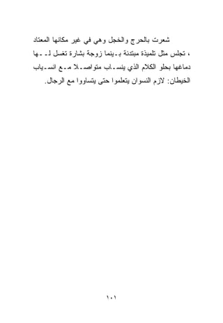 ‫ﺸﻌﺭﺕ ﺒﺎﻟﺤﺭﺝ ﻭﺍﻟﺨﺠل ﻭﻫﻲ ﻓﻲ ﻏﻴﺭ ﻤﻜﺎﻨﻬﺎ ﺍﻟﻤﻌﺘﺎﺩ‬
‫، ﺘﺠﻠﺱ ﻤﺜل ﺘﻠﻤﻴﺫﺓ ﻤﺒﺘﺩﺌﺔ ﺒـﻴﻨﻤﺎ ﺯﻭﺠﺔ ﺒﺸﺎﺭﺓ ﺘﻐﺴل ﻟــﻬﺎ‬
‫ﺩﻤﺎﻏﻬﺎ ﺒﺤﻠﻭ ﺍﻟﻜﻼﻡ ﺍﻟﺫﻱ ﻴﻨﺴـﺎﺏ ﻤﺘﻭﺍﺼـﻼ ﻤـﻊ ﺍﻨﺴـﻴﺎﺏ‬
            ‫ﹰ‬
   ‫ﺍﻟﺨﻴﻁﺎﻥ: ﻻﺯﻡ ﺍﻟﻨﺴﻭﺍﻥ ﻴﺘﻌﻠﻤﻭﺍ ﺤﺘﻰ ﻴﺘﺴﺎﻭﻭﺍ ﻤﻊ ﺍﻟﺭﺠﺎل.‬




                        ‫١٠١‬
 