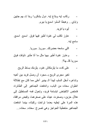 ‫ﺭﻜﺎﺏ ﺇﻴﻪ ﻭﺒﺘﺎﻉ ﺇﻴﻪ. ﺩﻭل ﻴﺸﻜﺭﻭﺍ ﺭﺒﻨﺎ ﺇﻨـﻬﻡ ﺠﺎﻴﻴﻥ‬       ‫-‬
                     ‫ﻭﺍﻴﺎﻱ... ﻭﻫﺒﻁﺎ ﺍﻟﺴﻠﻡ: ﺍﺴﻤﻊ ﻴﺎ ﺒﻴﺭﻡ.‬

                                    ‫ﺃﻴﻭﻩ ﻴﺎ ﻓﺭﻴﺩ.‬     ‫-‬

‫ﻋﺎﻭﺯ ﺘﻜﺘﺏ ﻟﻲ ﻏﻨﻭﺓ ﺃﻁﻴﺭ ﻓﻴﻬﺎ ﻓﻭﻕ. ﺍﺴﻤﻊ. ﺍﺴﻤﻊ.‬          ‫-‬
                                               ‫ﺴﺎﻤﻊ ﺇﻴﻪ.‬

             ‫ﺍﻟﻠﻲ ﺴﺎﻤﻌﻪ ﺤﻀﺭﺘﻙ. ﺴﻭﺭﻴﺎ. ﺴﻭﺭﻴﺎ.‬          ‫-‬

‫ﻭﻋﺎﻭﺯ ﻏﻨﻭﺓ ﺃﻁﻴﺭ ﺒﻴﻬﺎ ﻤﺜل ﻤﺎ ﺃﻨﺎ ﻁﺎﻴﺭ ﺩﻟﻭﻗﺕ ﻓﻭﻕ‬        ‫-‬
                                         ‫ﺴﻭﺭﻴﺎ ﻜﻠـﻬﺎ؟.‬

   ‫ﻋﻠﻰ ﻜﺩﻩ، ﻤﺎ ﻴﻠﺯﻤﻜﺎﺵ ﻏﻨﻭﻩ. ﻴﻠﺯﻤﻙ ﺒﺴﺎﻁ ﺍﻟﺭﻴﺢ.‬        ‫-‬

‫ﺘﻐﻴﺭ ﻤﺠﺭﻯ ﺍﻟﺭﻴﺢ ﺒـﻤﺠﺭﺩ ﺃﻥ ﻭﺼل ﻓﺭﻴﺩ ﺒﻴﻥ ﺃﺨﻴﻪ‬
‫ﻭﺸﺎﻋﺭﻩ ﺃﺴﻔل ﺍﻟﺴﻠﻡ، ﻟﻴﺒﺩﺃ ﺍﻟـﻬﺩﻴﺭ ﺃﻋﻠﻰ ﻤﻤﺎ ﻜﺎﻥ ﻤﻊ ﺇﻁﻼﻟﺔ‬
‫ﺍﻨﻁﻭﺍﻥ ﺴﻌﺎﺩﻩ ﻤﻥ ﺍﻟﺒﺎﺏ، ﻭﺍﻨﺩﻓﻌﺕ ﺍﻟﺠﻤﺎﻫﻴﺭ ﺇﻟﻰ ﺍﻟﻁﺎﺌﺭﺓ،‬
‫ﻓﺎﻤﺘﺹ ﺍﻻﻨﻘﺒﺎﺽ ﺍﺒﺘﺴﺎﻤﺔ ﻓﺭﻴﺩ، ﻭﺘﺤﻭل ﻓﻤﻪ ﺍﻟﻤﺴﺘﻁﻴل ﺇﻟﻰ‬
‫ﻫﻼل ﺤﺯﻴﻥ، ﻭﺼﻐﺭﺕ ﻋﻴﻨﺎﻩ ﻋﻠﻰ ﺼﻐﺭﻫﻤﺎ، ﻭﻗﺒﺽ ﻤﺭﺍﻓﻘﺎﻩ‬
‫ﻫﺫﻩ ﺍﻟﻤﺭﺓ ﻋﻠﻰ ﺇﺒﻁﻴﻪ ﺒﻌﺩﻤﺎ ﺘﺭﺍﺨﺕ ﺭﻜﺒﺘﺎﻩ، ﺒﻴﻨﻤﺎ ﺍﻨﺩﻓﻌﺕ‬
  ‫ﺍﻟﺠﻤﺎﻫﻴﺭ ﻤﺘﺨﻁﻴﺔ ﺍﻟﺤﻭﺍﺠﺯ ﻭﻫﻲ ﺘﺼﺭﺥ: ﺴﻌﺎﺩﻩ. ﺴﻌﺎﺩﻩ...‬



                         ‫١٣٢‬
 