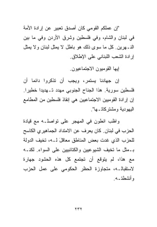 ‫"ﺇﻥ ﻋﻤﻠﻜﻡ ﺍﻟﻘﻭﻤﻲ ﻜﺎﻥ ﺃﺼﺩﻕ ﺘﻌﺒﻴﺭ ﻋﻥ ﺇﺭﺍﺩﺓ ﺍﻷﻤﺔ‬
‫ﻓﻲ ﻟﺒﻨﺎﻥ ﻭﺍﻟﺸﺎﻡ، ﻭﻓﻲ ﻓﻠﺴﻁﻴﻥ ﻭﺸﺭﻕ ﺍﻷﺭﺩﻥ ﻭﻓﻲ ﻤﺎ ﺒﻴﻥ‬
‫ﺍﻟﻨـﻬﺭﻴﻥ. ﻜل ﻤﺎ ﺴﻭﻯ ﺫﻟﻙ ﻫﻭ ﺒﺎﻁل ﻻ ﻴﻤﺜل ﻟﺒﻨﺎﻥ ﻭﻻ ﻴﻤﺜل‬
                       ‫ﺇﺭﺍﺩﺓ ﺍﻟﺸﻌﺏ ﺍﻟﻠﺒﻨﺎﻨﻲ ﻋﻠﻰ ﺍﻹﻁﻼﻕ.‬

                       ‫ﺇﻴﻬﺎ ﺍﻟﻘﻭﻤﻴﻭﻥ ﺍﻻﺠﺘﻤﺎﻋﻴﻭﻥ.‬

‫ﺇﻥ ﺠﻬﺎﺩﻨﺎ ﻴﺴﺘﻤﺭ، ﻭﻴﺠﺏ ﺃﻥ ﺘﺫﻜﺭﻭﺍ ﺩﺍﺌﻤﺎ ﺃﻥ‬
   ‫ﹰ‬
‫ﻓﻠﺴﻁﻴﻥ ﺴﻭﺭﻴﺔ. ﻫﺫﺍ ﺍﻟﺠﻨﺎﺡ ﺍﻟﺠﻨﻭﺒﻲ ﻤﻬﺩﺩ ﺘـﻬﺩﻴﺩﺍ ﺨﻁﻴﺭﺍ.‬
 ‫ﹰ‬     ‫ﹰ‬
‫ﺇﻥ ﺇﺭﺍﺩﺓ ﺍﻟﻘﻭﻤﻴﻴﻥ ﺍﻻﺠﺘﻤﺎﻋﻴﻴﻥ ﻫﻲ ﺇﻨﻘﺎﺫ ﻓﻠﺴﻁﻴﻥ ﻤﻥ ﺍﻟﻤﻁﺎﻤﻊ‬
                                 ‫ﺍﻟﻴﻬﻭﺩﻴﺔ ﻭﻤﺸﺘﺭﻜﺎﺘـﻬﺎ".‬

‫ﻭﺍﻅﺏ ﺍﻨﻁﻭﻥ ﻓﻲ ﺍﻟﻤﻬﺠﺭ ﻋﻠﻰ ﺘﻭﺍﺼﻠـﻪ ﻤﻊ ﻗﻴﺎﺩﺓ‬
‫ﺍﻟﺤﺯﺏ ﻓﻲ ﻟﺒﻨﺎﻥ. ﻜﺎﻥ ﻴﻌﺭﻑ ﻋﻥ ﺍﻻﻤﺘﺩﺍﺩ ﺍﻟﺠﻤﺎﻫﻴﺭﻱ ﺍﻟﻜﺎﺴﺢ‬
‫ﻟﻠﺤﺯﺏ ﺍﻟﺫﻱ ﻏﺩﺕ ﺒﻌﺽ ﺍﻟﻤﻨﺎﻁﻕ ﻤﻌﺎﻗل ﻟـﻪ، ﺘﺨﻴﻑ ﺍﻟﺩﻭﻟﺔ‬
                 ‫َ‬
‫ﺒـﻤﺜل ﻤﺎ ﺘﺨﻴﻑ ﺍﻟﺸﻴﻭﻋﻴﻴﻥ ﻭﺍﻟﻜﺘﺎﺌﺒﻴﻴﻥ ﻋﻠﻰ ﺍﻟﺴﻭﺍﺀ. ﻟﻜﻨـﻪ‬
‫ﻤﻊ ﻫﺫﺍ، ﻟﻡ ﻴﺘﻭﻗﻊ ﺃﻥ ﺘﺠﺘﻤﻊ ﻜل ﻫﺫﻩ ﺍﻟﺤﺸﻭﺩ ﺠﻬﺎﺭﺓ‬
‫ﻻﺴﺘﻘﺒﺎﻟـﻪ، ﻤﺘﺠﺎﻭﺯﺓ ﺍﻟﺤﻅﺭ ﺍﻟﺤﻜﻭﻤﻲ ﻋﻠﻰ ﻋﻤل ﺍﻟﺤﺯﺏ‬
                                             ‫ﻭﺃﻨﺸﻁﺘـﻪ.‬




                         ‫٢٣٢‬
 