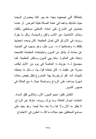 ‫ﺒﺎﻟﻌﻼﻗﺔ ﺍﻟﺘﻲ ﺘﺠﻤﻌﻬﻤﺎ ﺒﻌﻴﺩﺍ ﻋﻨـﻬﻡ. ﻜﺎﻨﺎ ﻴﺤﻀﺭﺍﻥ ﺍﻟﺴﻴﻨﻤﺎ‬
                           ‫ﹰ‬
‫ﺤﻴﺙ ﺘﺘﺸﺎﺒﻙ ﻴﺩﺍﻫﻤﺎ ﻓﻲ ﻋﺘﻤﺔ ﺍﻟﺼﺎﻟﺔ ﻁﻴﻠﺔ ﺍﻟﻌﺭﺽ. ﺃﻭ ﻋﻨﺩﻤﺎ‬
‫ﻴﺘﻤﺸﻴﺎﻥ ﻓﻲ ﺍﻟﺸﺎﺭﻉ ﻋﻠﻰ ﺍﻤﺘﺩﺍﺩ ﺍﻟﺸﺎﻁﺊ ﻤﺴﺘﺩﻓﺌﻴﻥ ﺒﺎﻟﻠﻘﺎﺀ‬
‫ﻭﺘﺒﺎﺩل ﺍﻷﺤﺎﺩﻴﺙ ﻋﻥ ﺍﻷﺩﺏ ﻭﺍﻟﻔﻥ ﻭﺍﻟﺴﻴﺎﺴﺔ، ﻭﻜل ﻤﺎ ﻴﻘﺭﺃﻩ‬
‫ﺭﺅﻭﻑ ﻓﻲ ﺍﻷﻭﺭﺍﻕ ﺍﻟﺘﻲ ﺘﺼل ﺍﻟﻤﻁﺒﻌﺔ. ﻜﺎﻥ ﻴﺴﻌﺩﻩ ﺇﻋﺠﺎﺒﻬﺎ‬
‫ﺒﺜﻘﺎﻓﺘـﻪ ﻭﺇﺼﻐﺎﺌﻬﺎ ﻟـﻪ. ﺩﻭﻥ ﻤﻠل، ﻭﻫﻭ ﻴﺴﻬﺏ ﻓﻲ ﺍﻟﺤﺩﻴﺙ‬
‫ﻋﻥ ﻤﺒﺎﺩﺌﻪ ﺃﻭ ﻴﺸﻜﻭ ﻤﻥ ﺍﻟﺩﻴﻭﻥ ﻭﺍﺤﺘﻴﺎﺠﺎﺕ ﺍﻟﻤﻁﺒﻌﺔ، ﻓﺘﺸﺠﻌﻪ‬
‫ﻭﺘﺤﺜﻪ ﻋﻠﻰ ﺍﻟﻤﺜﺎﺒﺭﺓ. ﺴﺘﻨﺘـﻬﻲ ﺍﻟﺩﻴﻭﻥ ﻭﺴﺘﻜﺒﺭ ﺍﻟﻤﻁﺒﻌﺔ. ﻜﻤﺎ‬
‫ﺴﻴﺼﺒﺢ ﻟـﻪ ﺠﺭﻴﺩﺘـﻪ ﺍﻟﺨﺎﺼﺔ ﻓﻲ ﻴﻭﻡ ﻤﻥ ﺍﻷﻴﺎﻡ ﻟﻴﻜﺘﺏ‬
‫ﺒﺤﺭﻴﺔ ﻋﻥ ﻋﻘﻴﺩﺘـﻪ. ﻜﺎﻥ ﻴﻨﻌﺸﻪ ﻗﻭﻟـﻬﺎ، ﺒـﻤﺜل ﻤﺎ ﻴﺤﺒﻁﻪ‬
‫ﺘﺄﻨﻴﺒﺎﺕ ﺃﻤﻪ. ﻓﻠﻭ ﻟﻡ ﻴﺘﻭﺭﻁ ﺒﻬﺫﺍ ﺍﻟﻤﺸﺭﻭﻉ ﻟﻅل ﻴﻘﺒﺽ ﻤﻌﺎﺸﺎ‬
‫ﹰ‬
‫ﺸﻬﺭﻴﺎ ﻴﺴﺎﻋﺩﻩ ﻋﻠﻰ ﺍﻟﺯﻭﺍﺝ ﻭﻤﻭﺍﺼﻠﺔ ﺤﻴﺎﺘـﻪ ﻤﻊ ﺍﻟﻌﺎﺌﻠﺔ ﻓﻲ‬
                                               ‫ﹰ‬
                                        ‫ﻀﻬﻭﺭ ﺍﻟﺸﻭﻴﺭ.‬

‫ﺍﻨﻜﻤﺵ ﻜﺜﻴﺭﺍ ﺤﺠﻡ ﺍﻟﺩﻴﻭﻥ ﺍﻵﻥ، ﻭﺘﻼﺸﻰ ﻗﻠﻕ ﺍﻟﺴﺩﺍﺩ.‬
                                  ‫ﹰ‬
‫ﺍﻨﺘﻌﺸﺕ ﺃﺤﻭﺍل ﺍﻟﻌﺎﺌﻠﺔ، ﻭﻤﺎ ﻴﺯﺍل ﺭﺅﻭﻑ ﻋﺎﺯﻓﺎ ﻋﻥ ﺍﻟﺯﻭﺍﺝ.‬
           ‫ﹰ‬
‫ﻻ ﻴﻔﻜﺭ ﺒﻪ ﺍﻵﻥ ﻭﻻ ﻏﺩﺍ ﻭﻻ ﺒﻌﺩ ﺴﻨﺔ ﺃﻴﻀﺎ. ﻭﻫﻭ ﻴﻌﻴﺩ ﻋﻠﻰ‬
              ‫ﹰ‬               ‫ﹰ‬
 ‫ﻤﺴﺎﻤﻊ ﺍﻟﻤﺤﺘﻔﻠﻴﻥ ﺒﻌﻴﺩ ﻤﻴﻼﺩﻩ ﻤﺎ ﻗﺎﻟـﻪ ﺍﻨﻁﻭﻥ ﻓﻲ ﺍﻻﺠﺘﻤﺎﻉ.‬



                         ‫٥٣٢‬
 