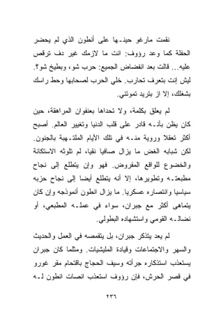 ‫ﻨﻘﻤﺕ ﻤﺎﺭﻏﻭ ﺤﻴﻨـﻬﺎ ﻋﻠﻰ ﺃﻨﻁﻭﻥ ﺍﻟﺫﻱ ﻟﻡ ﻴﺤﻀﺭ‬
‫ﺍﻟﺤﻔﻠﺔ ﻜﻤﺎ ﻭﻋﺩ ﺭﺅﻭﻑ: ﺍﻨﺕ ﻤﺎ ﻻﺯﻤﻙ ﻏﻴﺭ ﺩﻑ ﺘﺭﻗﺹ‬
‫ﻋﻠﻴﻪ... ﻗﺎﻟﺕ ﺒﻌﺩ ﺍﻨﻔﻀﺎﺽ ﺍﻟﺠﻤﻴﻊ: ﺤﺭﺏ ﺸﻭ، ﻭﺒﻁﻴﺦ ﺸﻭ؟.‬
‫ﻟﻴﺵ ﺇﻨﺕ ﺒﺘﻌﺭﻑ ﺘﺤﺎﺭﺏ. ﺨﻠﻲ ﺍﻟﺤﺭﺏ ﻟﺼﺤﺎﺒﻬﺎ ﻭﺤﻁ ﺭﺍﺴﻙ‬
                            ‫ﺒﺸﻐﻠﻙ، ﺇﻻ ﺍﺯ ﺒﺘﺭﻴﺩ ﺘﻤﻭﺘﻨﻲ.‬

‫ﻟﻡ ﻴﻌﻠﻕ ﺒﻜﻠﻤﺔ، ﻭﻻ ﺘﺤﺩﺍﻫﺎ ﺒﻌﻨﻔﻭﺍﻥ ﺍﻟﻤﺭﺍﻫﻘﺔ، ﺤﻴﻥ‬
‫ﻜﺎﻥ ﻴﻅﻥ ﺒﺄﻨـﻪ ﻗﺎﺩﺭ ﻋﻠﻰ ﻗﻠﺏ ﺍﻟﺩﻨﻴﺎ ﻭﺘﻐﻴﻴﺭ ﺍﻟﻌﺎﻟﻡ. ﺃﺼﺒﺢ‬
‫ﺃﻜﺜﺭ ﺘﻌﻘﻼ ﻭﺭﻭﻴﺔ ﻤﻨـﻪ ﻓﻲ ﺘﻠﻙ ﺍﻷﻴﺎﻡ ﺍﻟﻤﻠﺘـﻬﺒﺔ ﺒﺎﻟﺠﻨﻭﻥ.‬
                                           ‫ﹰ‬
‫ﻟﻜﻥ ﺸﺒﺎﺒﻪ ﺍﻟﻐﺽ ﻤﺎ ﻴﺯﺍل ﺼﺎﻓﻴﺎ ﻨﻘﻴﹰ، ﻟﻡ ﺘﻠﻭﺜﻪ ﺍﻻﺴﺘﻜﺎﻨﺔ‬
                   ‫ﹰ ﺎ‬
‫ﻭﺍﻟﺨﻀﻭﻉ ﻟﻠﻭﺍﻗﻊ ﺍﻟﻤﻔﺭﻭﺽ. ﻓﻬﻭ ﻭﺇﻥ ﻴﺘﻁﻠﻊ ﺇﻟﻰ ﻨﺠﺎﺡ‬
‫ﻤﻁﺒﻌﺘـﻪ ﻭﺘﻁﻭﻴﺭﻫﺎ، ﺇﻻ ﺃﻨﻪ ﻴﺘﻁﻠﻊ ﺃﻴﻀﺎ ﺇﻟﻰ ﻨﺠﺎﺡ ﺤﺯﺒﻪ‬
              ‫ﹰ‬
‫ﺴﻴﺎﺴﻴﺎ ﻭﺍﻨﺘﺼﺎﺭﻩ ﻋﺴﻜﺭﻴﺎ. ﻤﺎ ﻴﺯﺍل ﺍﻨﻁﻭﻥ ﺃﻨﻤﻭﺫﺠﻪ ﻭﺇﻥ ﻜﺎﻥ‬
                               ‫ﹰ‬               ‫ﹰ‬
‫ﻴﺘﻤﺎﻫﻰ ﺃﻜﺜﺭ ﻤﻊ ﺠﺒﺭﺍﻥ، ﺴﻭﺍﺀ ﻓﻲ ﻋﻤﻠـﻪ ﺍﻟﻤﻁﺒﻌﻲ، ﺃﻭ‬
                     ‫ﻨﻀﺎﻟـﻪ ﺍﻟﻘﻭﻤﻲ ﻭﺍﺴﺘﺸﻬﺎﺩﻩ ﺍﻟﺒﻁﻭﻟﻲ.‬

‫ﻟﻡ ﻴﻌﺩ ﻴﺘﺫﻜﺭ ﺠﺒﺭﺍﻥ، ﺒل ﻴﺘﻘﻤﺼﻪ ﻓﻲ ﺍﻟﻌﻤل ﻭﺍﻟﺤﺩﻴﺙ‬
‫ﻭﺍﻟﺴﻬﺭ ﻭﺍﻻﺠﺘﻤﺎﻋﺎﺕ ﻭﻗﻴﺎﺩﺓ ﺍﻟﻤﻠﻴﺸﻴﺎﺕ. ﻭﻤﺜﻠﻤﺎ ﻜﺎﻥ ﺠﺒﺭﺍﻥ‬
‫ﻴﺴﺘﻌﺫﺏ ﺍﺴﺘﺫﻜﺎﺭﻩ ﺠﺭﺃﺘﻪ ﻭﺴﻴﻑ ﺍﻟﺤﺠﺎﺝ ﺒﺎﻗﺘﺤﺎﻡ ﻤﻘﺭ ﻏﻭﺭﻭ‬
‫ﻓﻲ ﻗﺼﺭ ﺍﻟﺤﺭﺵ، ﻓﺈﻥ ﺭﺅﻭﻑ ﺍﺴﺘﻌﺫﺏ ﺍﻨﺼﺎﺕ ﺍﻨﻁﻭﻥ ﻟـﻪ‬

                        ‫٦٣٢‬
 