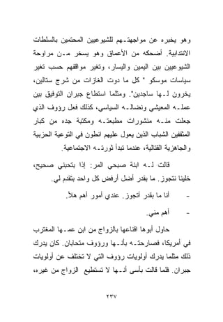 ‫ﻭﻫﻭ ﻴﺨﺒﺭﻩ ﻋﻥ ﻤﻭﺍﺠﻬﺘـﻬﻡ ﻟﻠﺸﻴﻭﻋﻴﻴﻥ ﺍﻟﻤﺤﺘﻤﻴﻥ ﺒﺎﻟﺴﻠﻁﺎﺕ‬
‫ﺍﻻﻨﺘﺩﺍﺒﻴﺔ. ﺃﻀﺤﻜﻪ ﻤﻥ ﺍﻷﻋﻤﺎﻕ ﻭﻫﻭ ﻴﺴﺨﺭ ﻤـﻥ ﻤﺭﺍﻭﺤﺔ‬
‫ﺍﻟﺸﻴﻭﻋﻴﻴﻥ ﺒﻴﻥ ﺍﻟﻴﻤﻴﻥ ﻭﺍﻟﻴﺴﺎﺭ، ﻭﺘﻐﻴﺭ ﻤﻭﺍﻗﻔﻬﻡ ﺤﺴﺏ ﺘﻐﻴﺭ‬
‫ﺴﻴﺎﺴﺎﺕ ﻤﻭﺴﻜﻭ " ﻜل ﻤﺎ ﺩ ‪‬ﺕ ﺍﻟﻐﺎﺯﺍﺕ ﻤﻥ ﺸﺭﺝ ﺴﺘﺎﻟﻴﻥ،‬
                        ‫ﻭ‬
‫ﻴﺨﺭﻭﻥ ﻟـﻬﺎ ﺴﺎﺠﺩﻴﻥ". ﻭﻤﺜﻠﻤﺎ ﺍﺴﺘﻁﺎﻉ ﺠﺒﺭﺍﻥ ﺍﻟﺘﻭﻓﻴﻕ ﺒﻴﻥ‬
‫ﻋﻤﻠـﻪ ﺍﻟﻤﻌﻴﺸﻲ ﻭﻨﻀﺎﻟـﻪ ﺍﻟﺴﻴﺎﺴﻲ، ﻜﺫﻟﻙ ﻓﻌل ﺭﺅﻭﻑ ﺍﻟﺫﻱ‬
‫ﺠﻌﻠﺕ ﻤﻨـﻪ ﻤﻨﺸﻭﺭﺍﺕ ﻤﻁﺒﻌﺘـﻪ ﻭﻤﻜﺘﺒﺔ ﺠﺩﻩ ﻤﻥ ﻜﺒﺎﺭ‬
‫ﺍﻟﻤﺜﻘﻔﻴﻥ ﺍﻟﺸﺒﺎﺏ ﺍﻟﺫﻴﻥ ﻴﻌﻭل ﻋﻠﻴﻬﻡ ﺍﻨﻁﻭﻥ ﻓﻲ ﺍﻟﺘﻭﻋﻴﺔ ﺍﻟﺤﺯﺒﻴﺔ‬
          ‫ﻭﺍﻟﺠﺎﻫﺯﻴﺔ ﺍﻟﻘﺘﺎﻟﻴﺔ، ﻋﻨﺩﻤﺎ ﺘﺒﺩﺃ ﺜﻭﺭﺘـﻪ ﺍﻻﺠﺘﻤﺎﻋﻴﺔ.‬

‫ﻗﺎﻟﺕ ﻟـﻪ ﺍﺒﻨﺔ ﺼﺒﺤﻲ ﺍﻟﻤﺭ: ﺇﺫﺍ ﺒﺘﺤﺒﻨﻲ ﺼﺤﻴﺢ،‬
      ‫ﺨﻠﻴﻨﺎ ﻨﺘﺠﻭﺯ. ﻤﺎ ﺒﻘﺩﺭ ﺃﻀل ﺃﺭﻓﺽ ﻜل ﻭﺍﺤﺩ ﺒﺘﻘﺩﻡ ﻟﻲ.‬

           ‫ﺃﻨﺎ ﻤﺎ ﺒﻘﺩﺭ ﺃﺘﺠﻭﺯ. ﻋﻨﺩﻱ ﺃﻤﻭﺭ ﺃﻫﻡ ﻫﻸ.‬         ‫-‬

                                         ‫ﺃﻫﻡ ﻤﻨﻲ.‬       ‫-‬

‫ﺤﺎﻭل ﺃﺒﻭﻫﺎ ﺍﻗﻨﺎﻋﻬﺎ ﺒﺎﻟﺯﻭﺍﺝ ﻤﻥ ﺍﺒﻥ ﻋﻤـﻬﺎ ﺍﻟﻤﻐﺘﺭﺏ‬
‫ﻓﻲ ﺃﻤﺭﻴﻜﺎ، ﻓﺼﺎﺭﺤﺘـﻪ ﺒﺄﻨـﻬﺎ ﻭﺭﺅﻭﻑ ﻤﺘﺤﺎﺒﺎﻥ. ﻜﺎﻥ ﻴﺩﺭﻙ‬
‫ﺫﻟﻙ ﻤﺜﻠﻤﺎ ﻴﺩﺭﻙ ﺃﻭﻟﻭﻴﺎﺕ ﺭﺅﻭﻑ ﺍﻟﺘﻲ ﻻ ﺘﺨﺘﻠﻑ ﻋﻥ ﺃﻭﻟﻭﻴﺎﺕ‬
‫ﺠﺒﺭﺍﻥ. ﻓﻠﻤﺎ ﻗﺎﻟﺕ ﺒﺄﺴﻰ ﺃﻨـﻬﺎ ﻻ ﺘﺴﺘﻁﻴﻊ ﺍﻟﺯﻭﺍﺝ ﻤﻥ ﻏﻴﺭﻩ،‬


                          ‫٧٣٢‬
 