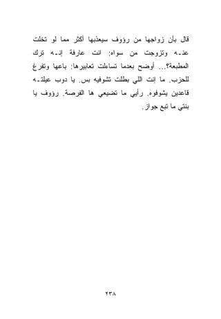 ‫ﻗﺎل ﺒﺄﻥ ﺯﻭﺍﺠﻬﺎ ﻤﻥ ﺭﺅﻭﻑ ﺴﻴﻌﺫﺒﻬﺎ ﺃﻜﺜﺭ ﻤﻤﺎ ﻟﻭ ﺘﺨﻠﺕ‬
‫ﻋﻨـﻪ ﻭﺘﺯﻭﺠﺕ ﻤﻥ ﺴﻭﺍﻩ: ﺍﻨﺕ ﻋﺎﺭﻓﺔ ﺇﻨـﻪ ﺘﺭﻙ‬
‫ﺍﻟﻤﻁﺒﻌﺔ؟... ﺃﻭﻀﺢ ﺒﻌﺩﻤﺎ ﺘﺴﺎﺀﻟﺕ ﺘﻌﺎﺒﻴﺭﻫﺎ: ﺒﺎﻋﻬﺎ ﻭﺘﻔﺭﻍ‬
‫ﻟﻠﺤﺯﺏ. ﻤﺎ ﺇﻨﺕ ﺍﻟﻠﻲ ﺒﻁﻠﺕ ﺘﺸﻭﻓﻴﻪ ﺒﺱ. ﻴﺎ ﺩﻭﺏ ﻋﻴﻠﺘـﻪ‬
‫ﻗﺎﻋﺩﻴﻥ ﻴﺸﻭﻓﻭﻩ. ﺭﺃﻴﻲ ﻤﺎ ﺘﻀﻴﻌﻲ ﻫﺎ ﺍﻟﻔﺭﺼﺔ. ﺭﺅﻭﻑ ﻴﺎ‬
                                   ‫ﺒﻨﺘﻲ ﻤﺎ ﺘﺒﻊ ﺠﻭﺍﺯ.‬




                       ‫٨٣٢‬
 